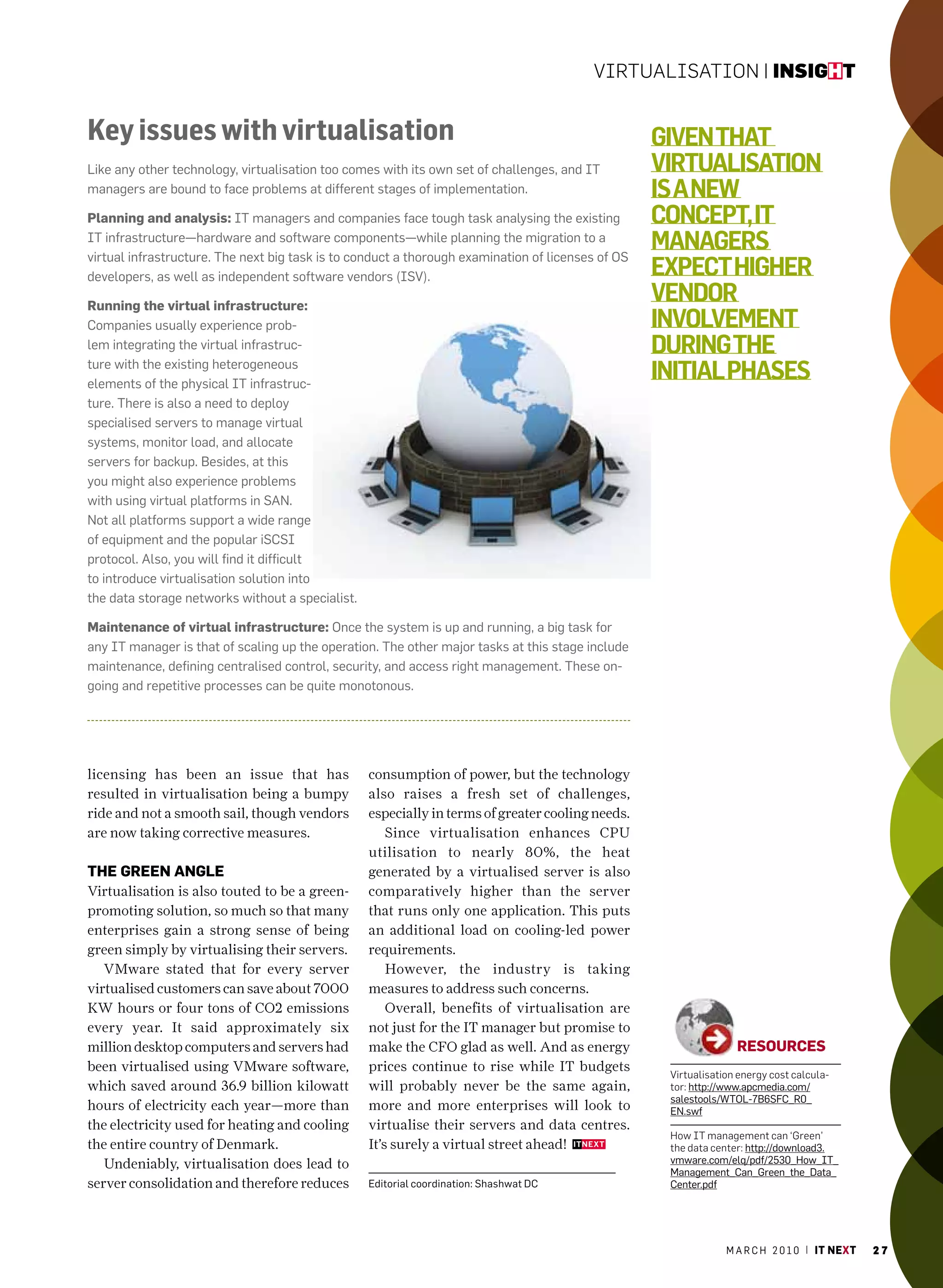 Virtualisation | insight


Key issues with virtualisation                                                                     given ThaT
Like any other technology, virtualisation too comes with its own set of challenges, and IT         virTualisaTion
managers are bound to face problems at different stages of implementation.                         is a new
Planning and analysis: IT managers and companies face tough task analysing the existing            concepT, iT
IT infrastructure—hardware and software components—while planning the migration to a
virtual infrastructure. The next big task is to conduct a thorough examination of licenses of OS
                                                                                                   managers
developers, as well as independent software vendors (ISV).                                         expecT higher
running the virtual infrastructure:
                                                                                                   vendor
companies usually experience prob-                                                                 involvemenT
lem integrating the virtual infrastruc-                                                            during The
ture with the existing heterogeneous
elements of the physical IT infrastruc-
                                                                                                   iniTial phases
ture. There is also a need to deploy
specialised servers to manage virtual
systems, monitor load, and allocate
servers for backup. Besides, at this
you might also experience problems
with using virtual platforms in SaN.
Not all platforms support a wide range
of equipment and the popular iScSI
protocol. also, you will find it difficult
to introduce virtualisation solution into
the data storage networks without a specialist.

maintenance of virtual infrastructure: Once the system is up and running, a big task for
any IT manager is that of scaling up the operation. The other major tasks at this stage include
maintenance, defining centralised control, security, and access right management. These on-
going and repetitive processes can be quite monotonous.




licensing has been an issue that has              consumption of power, but the technology
resulted in virtualisation being a bumpy          also raises a fresh set of challenges,
ride and not a smooth sail, though vendors        especially in terms of greater cooling needs.
are now taking corrective measures.                   Since virtualisation enhances CPU
                                                  utilisation to nearly 80%, the heat
the green angle                                   generated by a virtualised server is also
Virtualisation is also touted to be a green-      comparatively higher than the server
promoting solution, so much so that many          that runs only one application. This puts
enterprises gain a strong sense of being          an additional load on cooling-led power
green simply by virtualising their servers.       requirements.
   VMware stated that for every server                However, the industry is taking
virtualised customers can save about 7000         measures to address such concerns.
KW hours or four tons of CO2 emissions                Overall, benefits of virtualisation are
every year. It said approximately six             not just for the IT manager but promise to
million desktop computers and servers had         make the CFO glad as well. And as energy                        reSourCeS
been virtualised using VMware software,           prices continue to rise while IT budgets
                                                                                                    Virtualisation energy cost calcula-
which saved around 36.9 billion kilowatt          will probably never be the same again,            tor: http://www.apcmedia.com/
                                                                                                    salestools/WTOL-7B6SFc_r0_
hours of electricity each year—more than          more and more enterprises will look to            EN.swf
the electricity used for heating and cooling      virtualise their servers and data centres.
                                                                                                    How it management can ‘Green’
the entire country of Denmark.                    It’s surely a virtual street ahead!               the data center: http://download3.
   Undeniably, virtualisation does lead to                                                          vmware.com/elq/pdf/2530_how_IT_
                                                                                                    management_can_Green_the_Data_
server consolidation and therefore reduces        Editorial coordination: Shashwat Dc               center.pdf




                                                                                                                m a r c h 2 0 1 0 | it next   27
 