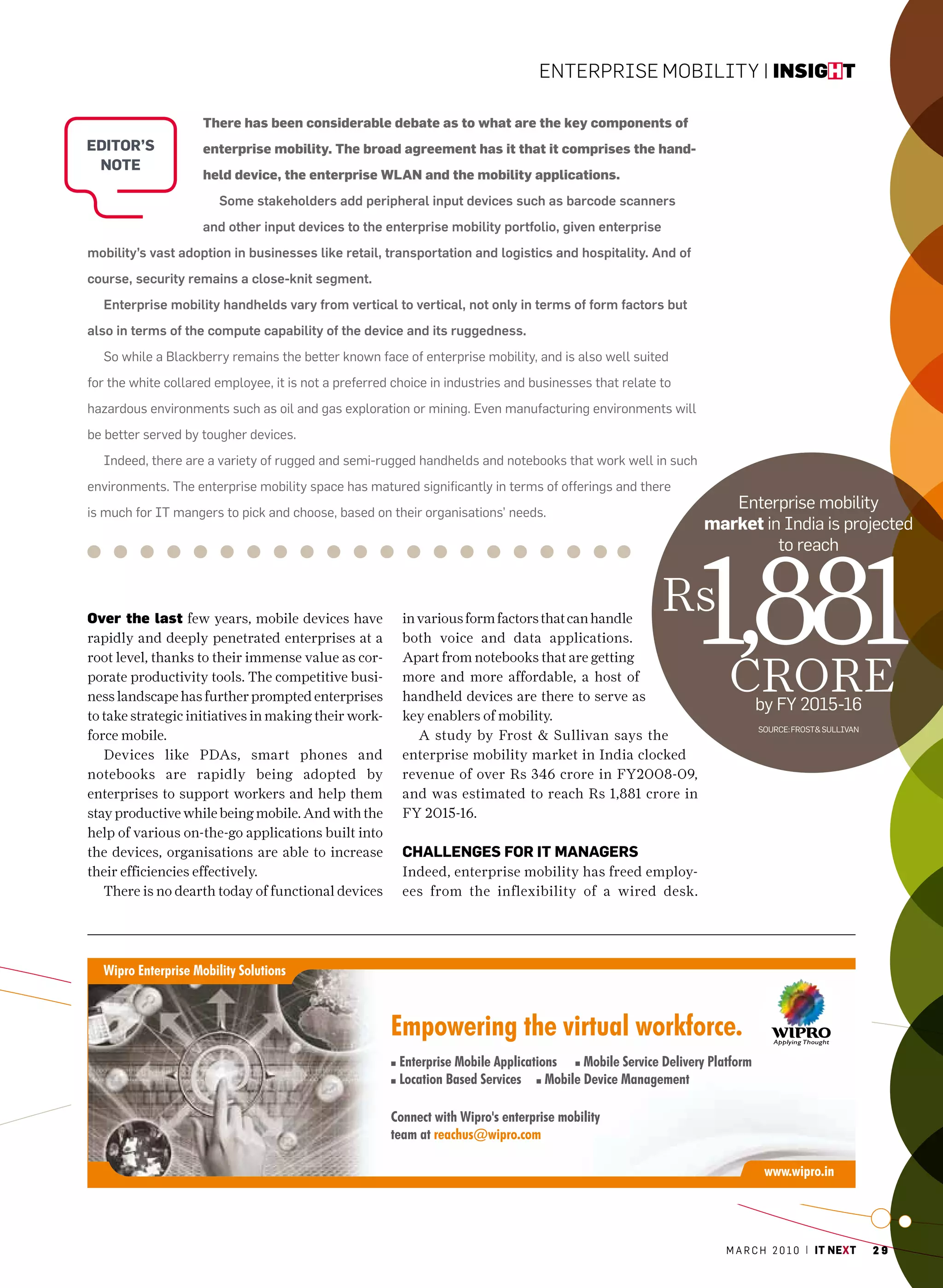 EntErprisE Mobility | insight

                    There has been considerable debate as to what are the key components of
eDitor’s            enterprise mobility. The broad agreement has it that it comprises the hand-
 note
                    held device, the enterprise WLAN and the mobility applications.
                       Some stakeholders add peripheral input devices such as barcode scanners
                    and other input devices to the enterprise mobility portfolio, given enterprise
mobility’s vast adoption in businesses like retail, transportation and logistics and hospitality. And of
course, security remains a close-knit segment.
  Enterprise mobility handhelds vary from vertical to vertical, not only in terms of form factors but
also in terms of the compute capability of the device and its ruggedness.
  So while a Blackberry remains the better known face of enterprise mobility, and is also well suited
for the white collared employee, it is not a preferred choice in industries and businesses that relate to
hazardous environments such as oil and gas exploration or mining. Even manufacturing environments will
be better served by tougher devices.
  Indeed, there are a variety of rugged and semi-rugged handhelds and notebooks that work well in such
environments. The enterprise mobility space has matured significantly in terms of offerings and there
is much for IT mangers to pick and choose, based on their organisations’ needs.
                                                                                                               Enterprise mobility
                                                                                                            market in India is projected




                                                                                                            1,881
                                                                                                                     to reach



Over the last few years, mobile devices have            in various form factors that can handle
                                                                                                       Rs
rapidly and deeply penetrated enterprises at a          both voice and data applications.


                                                                                                               cRoRe
root level, thanks to their immense value as cor-       Apart from notebooks that are getting
porate productivity tools. The competitive busi-        more and more affordable, a host of
ness landscape has further prompted enterprises         handheld devices are there to serve as
                                                                                                                    by FY 2015-16
to take strategic initiatives in making their work-     key enablers of mobility.
                                                                                                                    SourcE: FroST& SullIvan
force mobile.                                              A study by Frost & Sullivan says the
   Devices like PDAs, smart phones and                  enterprise mobility market in India clocked
notebooks are rapidly being adopted by                  revenue of over Rs 346 crore in FY2008-09,
enterprises to support workers and help them            and was estimated to reach Rs 1,881 crore in
stay productive while being mobile. And with the        FY 2015-16.
help of various on-the-go applications built into
the devices, organisations are able to increase         ChAllenGes for it MAnAGers
their efficiencies effectively.                         Indeed, enterprise mobility has freed employ-
   There is no dearth today of functional devices       ees from the inflexibility of a wired desk.




                                                                                                              m a r c h 2 0 1 0 | it next     29
 