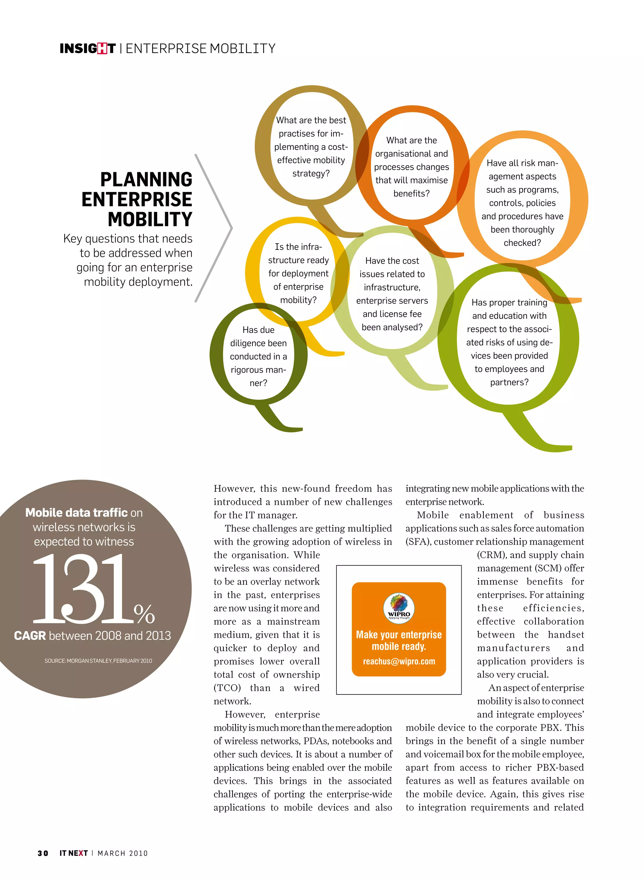 insight | EntErprisE Mobility




                                                           What are the best
                                                            practises for im-
                                                                                        What are the
                                                           plementing a cost-
                                                                                     organisational and
                                                            effective mobility                                  have all risk man-
                                                                                     processes changes
                   Planning                                     strategy?
                                                                                     that will maximise          agement aspects
                                                                                                                such as programs,
                 enterPrise                                                               benefits?
                                                                                                                 controls, policies

                    mobility                                                                                   and procedures have
                                                                                                                 been thoroughly
           Key questions that needs                                                                                 checked?
                                                            Is the infra-
              to be addressed when
                                                          structure ready            have the cost
             going for an enterprise                      for deployment          issues related to
               mobility deployment.                        of enterprise            infrastructure,
                                                             mobility?           enterprise servers         has proper training
                                                                                   and license fee          and education with
                                                     has due                       been analysed?          respect to the associ-
                                                 diligence been                                            ated risks of using de-
                                                 conducted in a                                             vices been provided
                                                 rigorous man-                                               to employees and
                                                       ner?                                                      partners?




                                             However, this new-found freedom has             integrating new mobile applications with the
                                             introduced a number of new challenges           enterprise network.
 Mobile data traffic on                      for the IT manager.                                Mobile enablement of business
  wireless networks is                          These challenges are getting multiplied      applications such as sales force automation




  131
  expected to witness                        with the growing adoption of wireless in        (SFA), customer relationship management
                                             the organisation. While                                          (cRM), and supply chain
                                             wireless was considered                                          management (ScM) offer
                                             to be an overlay network                                         immense benefits for
                                             in the past, enterprises                                         enterprises. For attaining

                                   %         are now using it more and
                                             more as a mainstream
                                                                                                              these       efficienc ies,
                                                                                                              effective collaboration
CAGr between 2008 and 2013                   medium, given that it is                                         between the handset
                                             quicker to deploy and                                            manuf acturers         and
     SourcE: morgan STanlEY, FEBruarY 2010   promises lower overall                                           application providers is
                                             total cost of ownership                                          also very crucial.
                                             (Tco) than a wired                                                  An aspect of enterprise
                                             network.                                                         mobility is also to connect
                                                However, enterprise                                           and integrate employees’
                                             mobility is much more than the mere adoption    mobile device to the corporate PBX. This
                                             of wireless networks, PDAs, notebooks and       brings in the benefit of a single number
                                             other such devices. It is about a number of     and voicemail box for the mobile employee,
                                             applications being enabled over the mobile      apart from access to richer PBX-based
                                             devices. This brings in the associated          features as well as features available on
                                             challenges of porting the enterprise-wide       the mobile device. Again, this gives rise
                                             applications to mobile devices and also         to integration requirements and related



   30     it next | m a r c h 2 0 1 0
 