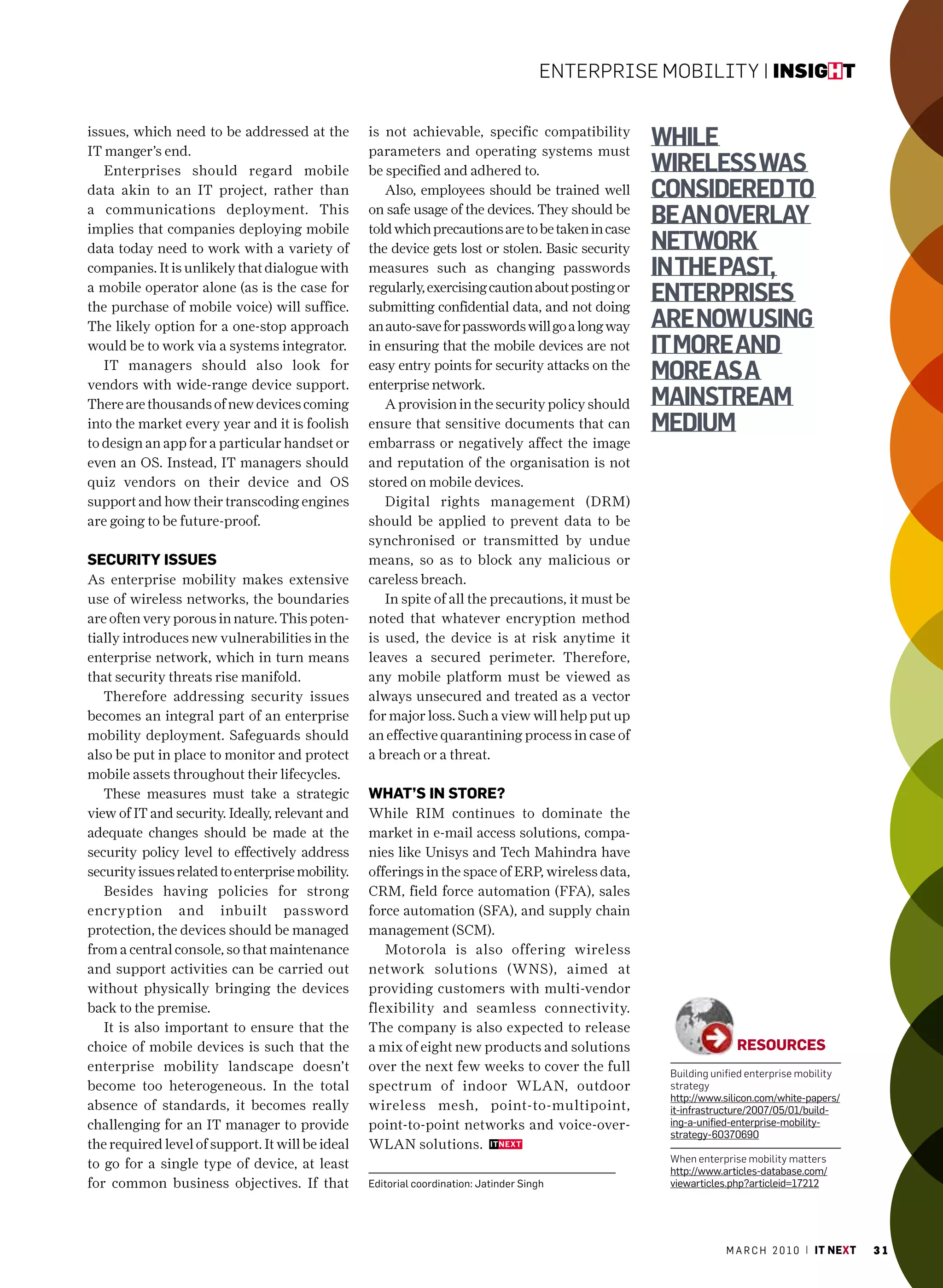EntErprisE Mobility | insight


issues, which need to be addressed at the
IT manger’s end.
                                                  is not achievable, specific compatibility
                                                  parameters and operating systems must
                                                                                                   While
   enterprises should regard mobile               be specified and adhered to.                     Wireless Was
data akin to an IT project, rather than              Also, employees should be trained well        considered to
a communications deployment. This
implies that companies deploying mobile
                                                  on safe usage of the devices. They should be
                                                  told which precautions are to be taken in case
                                                                                                   be an overlay
data today need to work with a variety of         the device gets lost or stolen. Basic security   netWork
companies. It is unlikely that dialogue with      measures such as changing passwords              in the past,
a mobile operator alone (as is the case for
the purchase of mobile voice) will suffice.
                                                  regularly, exercising caution about posting or
                                                  submitting confidential data, and not doing
                                                                                                   enterprises
The likely option for a one-stop approach         an auto-save for passwords will go a long way    are noW using
would be to work via a systems integrator.        in ensuring that the mobile devices are not      it more and
   IT managers should also look for
vendors with wide-range device support.
                                                  easy entry points for security attacks on the
                                                  enterprise network.
                                                                                                   more as a
There are thousands of new devices coming            A provision in the security policy should     mainstream
into the market every year and it is foolish      ensure that sensitive documents that can         medium
to design an app for a particular handset or      embarrass or negatively affect the image
even an oS. Instead, IT managers should           and reputation of the organisation is not
quiz vendors on their device and oS               stored on mobile devices.
support and how their transcoding engines            Digital rights management (DRM)
are going to be future-proof.                     should be applied to prevent data to be
                                                  synchronised or transmitted by undue
seCUrity issUes                                   means, so as to block any malicious or
As enterprise mobility makes extensive            careless breach.
use of wireless networks, the boundaries             In spite of all the precautions, it must be
are often very porous in nature. This poten-      noted that whatever encryption method
tially introduces new vulnerabilities in the      is used, the device is at risk anytime it
enterprise network, which in turn means           leaves a secured perimeter. Therefore,
that security threats rise manifold.              any mobile platform must be viewed as
   Therefore addressing security issues           always unsecured and treated as a vector
becomes an integral part of an enterprise         for major loss. Such a view will help put up
mobility deployment. Safeguards should            an effective quarantining process in case of
also be put in place to monitor and protect       a breach or a threat.
mobile assets throughout their lifecycles.
   These measures must take a strategic           whAt’s in store?
view of IT and security. Ideally, relevant and    While RIM continues to dominate the
adequate changes should be made at the            market in e-mail access solutions, compa-
security policy level to effectively address      nies like Unisys and Tech Mahindra have
security issues related to enterprise mobility.   offerings in the space of eRP, wireless data,
   Besides having policies for strong             cRM, field force automation (FFA), sales
encryption and inbuilt password                   force automation (SFA), and supply chain
protection, the devices should be managed         management (ScM).
from a central console, so that maintenance          Motorola is also offering wireless
and support activities can be carried out         network solutions (WNS), aimed at
without physically bringing the devices           providing customers with multi-vendor
back to the premise.                              flexibility and seamless connectivity.
   It is also important to ensure that the        The company is also expected to release
choice of mobile devices is such that the         a mix of eight new products and solutions                       resoUrCes
enterprise mobility landscape doesn’t             over the next few weeks to cover the full         building unified enterprise mobility
become too heterogeneous. In the total            spectrum of indoor WLAN, outdoor                  strategy
                                                                                                    http://www.silicon.com/white-papers/
absence of standards, it becomes really           wireless mesh, point-to-multipoint,               it-infrastructure/2007/05/01/build-
challenging for an IT manager to provide          point-to-point networks and voice-over-           ing-a-unified-enterprise-mobility-
                                                                                                    strategy-60370690
the required level of support. It will be ideal   WLAN solutions.
                                                                                                    When enterprise mobility matters
to go for a single type of device, at least                                                         http://www.articles-database.com/
for common business objectives. If that           Editorial coordination: Jatinder Singh            viewarticles.php?articleid=17212




                                                                                                               m a r c h 2 0 1 0 | it next   31
 