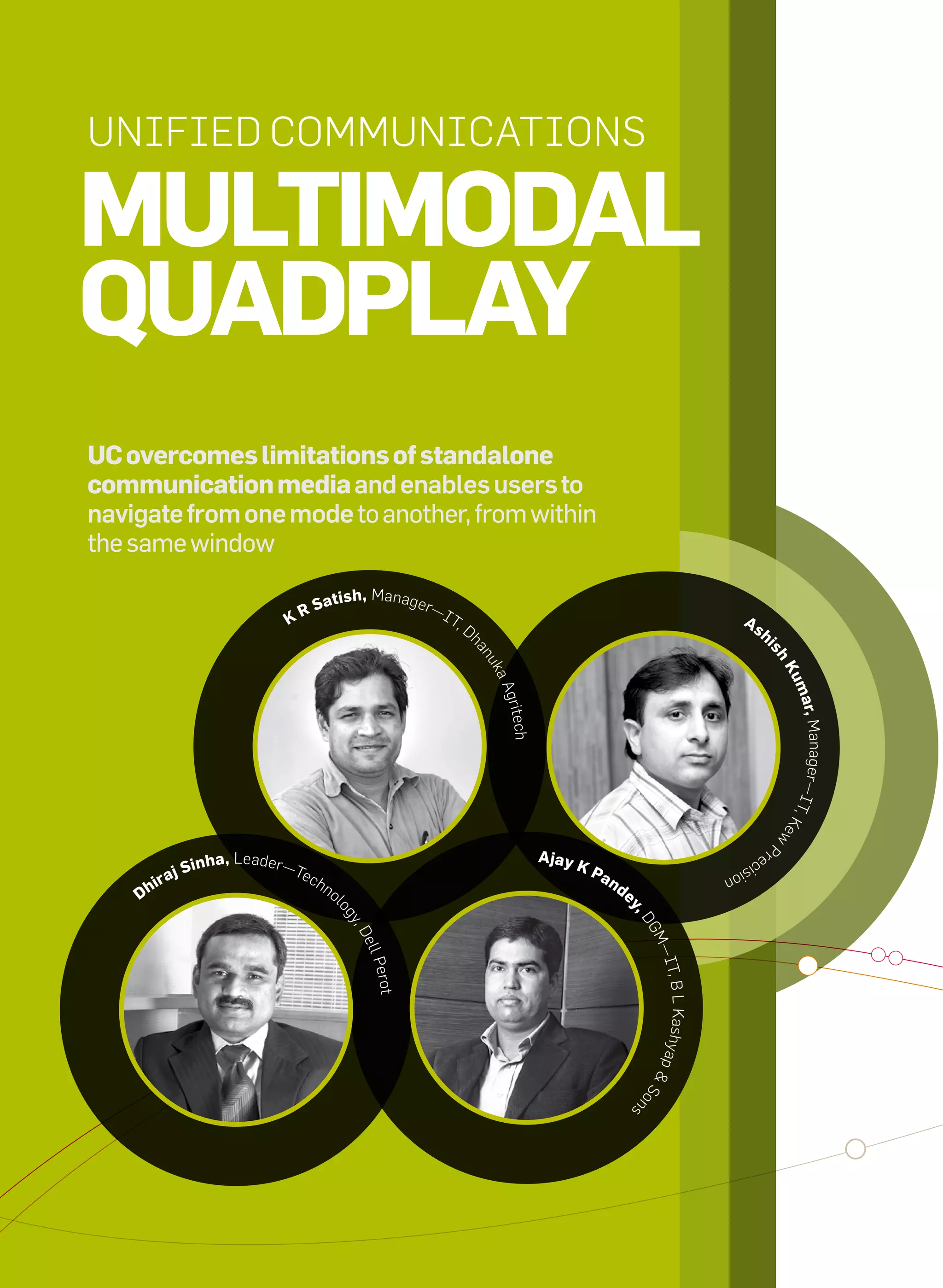 Unified CommUniCations

     mUltimodal
     qUadplay
     UC overcomes limitations of standalone
     communication media and enables users to
     navigate from one mode to another, from within
     the same window

                                            S    atish, manager—
                                         KR                          it
                                                                       ,d                                                                as
                                                                            h                                                                   h




                                                                                                                                                 is
                                                                            an




                                                                                                                                                     h
                                                                                uk




                                                                                                                                                     Ku
                                                                                aa




                                                                                                                                                         ma
                                                                                 grite




                                                                                                                                                          r, manage
                                                                                     ch




                                                                                                                                                     r— it,
                                                                                                                                                            Ke
                                                                                                                                                               w
                                                                                                                                                     P




                                                                                          ajay K
                                                                                                                                                re
                             inha, Leader—t
                                                                                                                                         c is
                        jS                 ech                                                     pa
                    ira
                                                                                                                                   ion
                                                 no                                                   n   de
               dh                                     l
                                                                                                           y,
                                                      og




                                                                                                              d
                                                          y,




                                                                                                               Gm
                                                             d
                                                            ell




                                                                                                                —it
                                                             Perot




                                                                                                                   , B L Kashyap
                                                                                                               &s
                                                                                                               ns o




32   it next | m a r c h 2 0 1 0
 