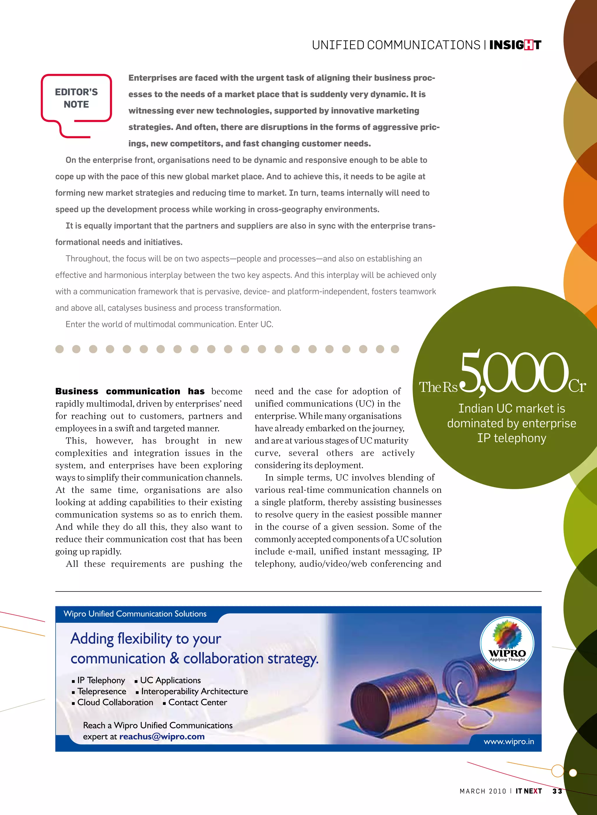 Unified CommUniCations | insight

                   Enterprises are faced with the urgent task of aligning their business proc-
editoR’S           esses to the needs of a market place that is suddenly very dynamic. It is
 note
                   witnessing ever new technologies, supported by innovative marketing
                   strategies. And often, there are disruptions in the forms of aggressive pric-
                   ings, new competitors, and fast changing customer needs.
  On the enterprise front, organisations need to be dynamic and responsive enough to be able to
cope up with the pace of this new global market place. And to achieve this, it needs to be agile at
forming new market strategies and reducing time to market. In turn, teams internally will need to
speed up the development process while working in cross-geography environments.
  It is equally important that the partners and suppliers are also in sync with the enterprise trans-
formational needs and initiatives.
  Throughout, the focus will be on two aspects—people and processes—and also on establishing an
effective and harmonious interplay between the two key aspects. and this interplay will be achieved only
with a communication framework that is pervasive, device- and platform-independent, fosters teamwork
and above all, catalyses business and process transformation.
  Enter the world of multimodal communication. Enter Uc.




Business communication has become
rapidly multimodal, driven by enterprises’ need
for reaching out to customers, partners and
                                                      need and the case for adoption of
                                                      unified communications (UC) in the
                                                      enterprise. While many organisations
                                                                                                   The Rs   5,000
                                                                                                             Indian Uc market is
                                                                                                                                                Cr

employees in a swift and targeted manner.             have already embarked on the journey,                dominated by enterprise
   This, however, has brought in new                  and are at various stages of UC maturity                  IP telephony
complexities and integration issues in the            curve, several others are actively
system, and enterprises have been exploring           considering its deployment.
ways to simplify their communication channels.           In simple terms, UC involves blending of
At the same time, organisations are also              various real-time communication channels on
looking at adding capabilities to their existing      a single platform, thereby assisting businesses
communication systems so as to enrich them.           to resolve query in the easiest possible manner
And while they do all this, they also want to         in the course of a given session. Some of the
reduce their communication cost that has been         commonly accepted components of a UC solution
going up rapidly.                                     include e-mail, unified instant messaging, IP
   All these requirements are pushing the             telephony, audio/video/web conferencing and




                                                                                                             m a r c h 2 0 1 0 | it next   33
 