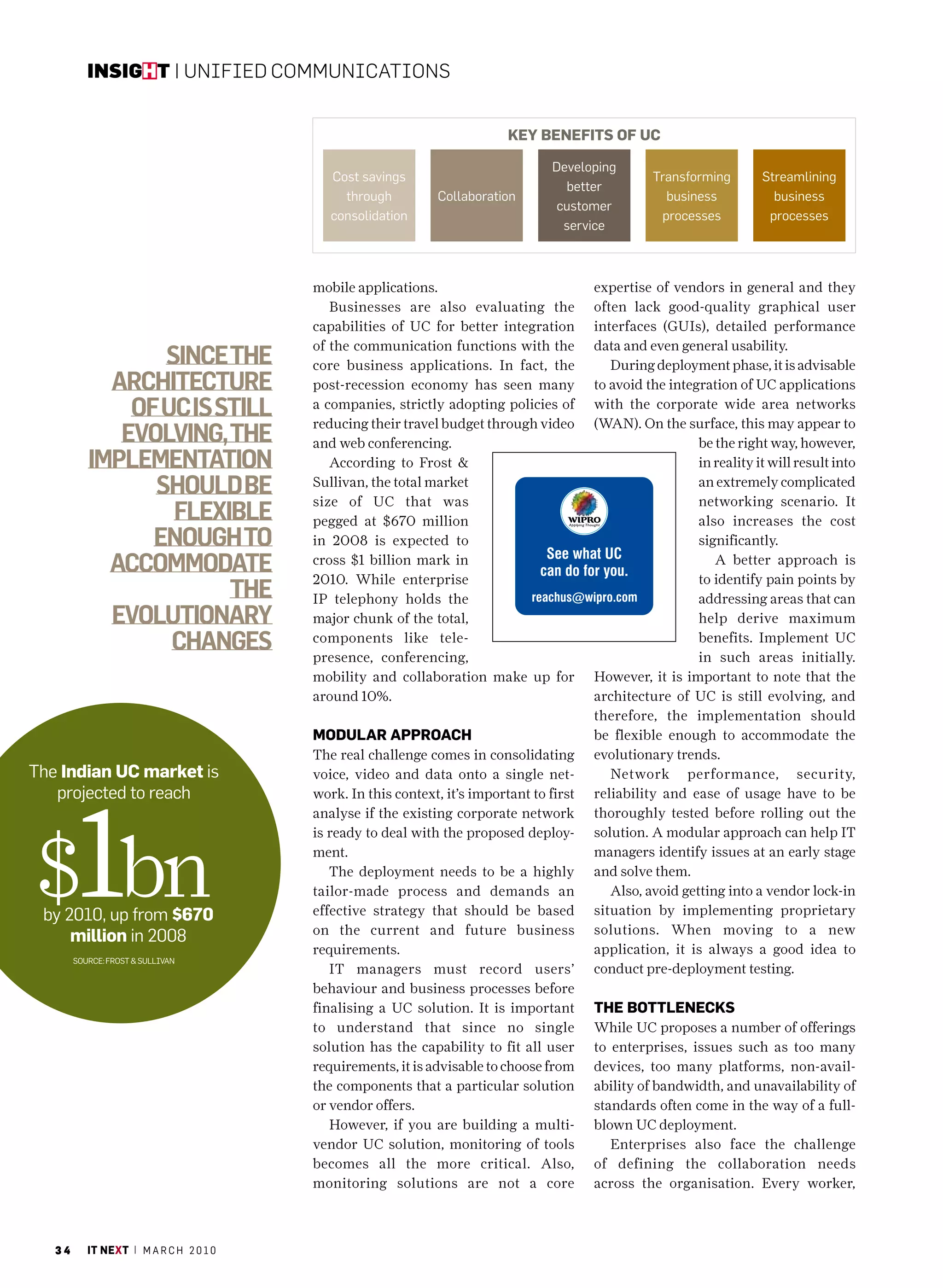 insight | Unified CommUniCations


                                                                           Key benefitS of UC

                                                                                   Developing
                                            cost savings                                            Transforming        Streamlining
                                                                                     better
                                              through         collaboration                           business            business
                                                                                    customer
                                            consolidation                                            processes           processes
                                                                                     service



                                         mobile applications.                             expertise of vendors in general and they
                                            Businesses are also evaluating the            often lack good-quality graphical user
                                         capabilities of UC for better integration        interfaces (GUIs), detailed performance
                                         of the communication functions with the          data and even general usability.
                  Since the              core business applications. In fact, the            During deployment phase, it is advisable
             architecture                post-recession economy has seen many             to avoid the integration of UC applications
               of uc iS Still            a companies, strictly adopting policies of
                                         reducing their travel budget through video
                                                                                          with the corporate wide area networks
                                                                                          (WAN). On the surface, this may appear to
              evolving, the              and web conferencing.                                              be the right way, however,
           implementation                   According to Frost &                                            in reality it will result into
                 Should be               Sullivan, the total market
                                         size of UC that was
                                                                                                            an extremely complicated
                                                                                                            networking scenario. It
                   flexible              pegged at $670 million                                             also increases the cost
                 enough to               in 2008 is expected to                                             significantly.
             accommodate                 cross $1 billion mark in
                                         2010. While enterprise
                                                                                                               A better approach is
                                                                                                            to identify pain points by
                         the             IP telephony holds the                                             addressing areas that can
             evolutionary                major chunk of the total,                                          help derive maximum
                   changeS               components like tele-
                                         presence, conferencing,
                                                                                                            benefits. Implement UC
                                                                                                            in such areas initially.
                                         mobility and collaboration make up for           However, it is important to note that the
                                         around 10%.                                      architecture of UC is still evolving, and
                                                                                          therefore, the implementation should
                                         modUlaR appRoaCh                                 be flexible enough to accommodate the
                                         The real challenge comes in consolidating        evolutionary trends.
The indian UC market is                  voice, video and data onto a single net-            Network performance, security,




$1bn
   projected to reach                    work. In this context, it’s important to first   reliability and ease of usage have to be
                                         analyse if the existing corporate network        thoroughly tested before rolling out the
                                         is ready to deal with the proposed deploy-       solution. A modular approach can help IT
                                         ment.                                            managers identify issues at an early stage
                                            The deployment needs to be a highly           and solve them.
                                         tailor-made process and demands an                  Also, avoid getting into a vendor lock-in
 by 2010, up from $670                   effective strategy that should be based          situation by implementing proprietary
                                         on the current and future business               solutions. When moving to a new
     million in 2008
                                         requirements.                                    application, it is always a good idea to
        SoUrcE: FroST & SUllIvan
                                            IT managers must record users’                conduct pre-deployment testing.
                                         behaviour and business processes before
                                         finalising a UC solution. It is important        the bottleneCKS
                                         to understand that since no single               While UC proposes a number of offerings
                                         solution has the capability to fit all user      to enterprises, issues such as too many
                                         requirements, it is advisable to choose from     devices, too many platforms, non-avail-
                                         the components that a particular solution        ability of bandwidth, and unavailability of
                                         or vendor offers.                                standards often come in the way of a full-
                                            However, if you are building a multi-         blown UC deployment.
                                         vendor UC solution, monitoring of tools             Enterprises also face the challenge
                                         becomes all the more critical. Also,             of defining the collaboration needs
                                         monitoring solutions are not a core              across the organisation. Every worker,



   34      it next | m a r c h 2 0 1 0
 