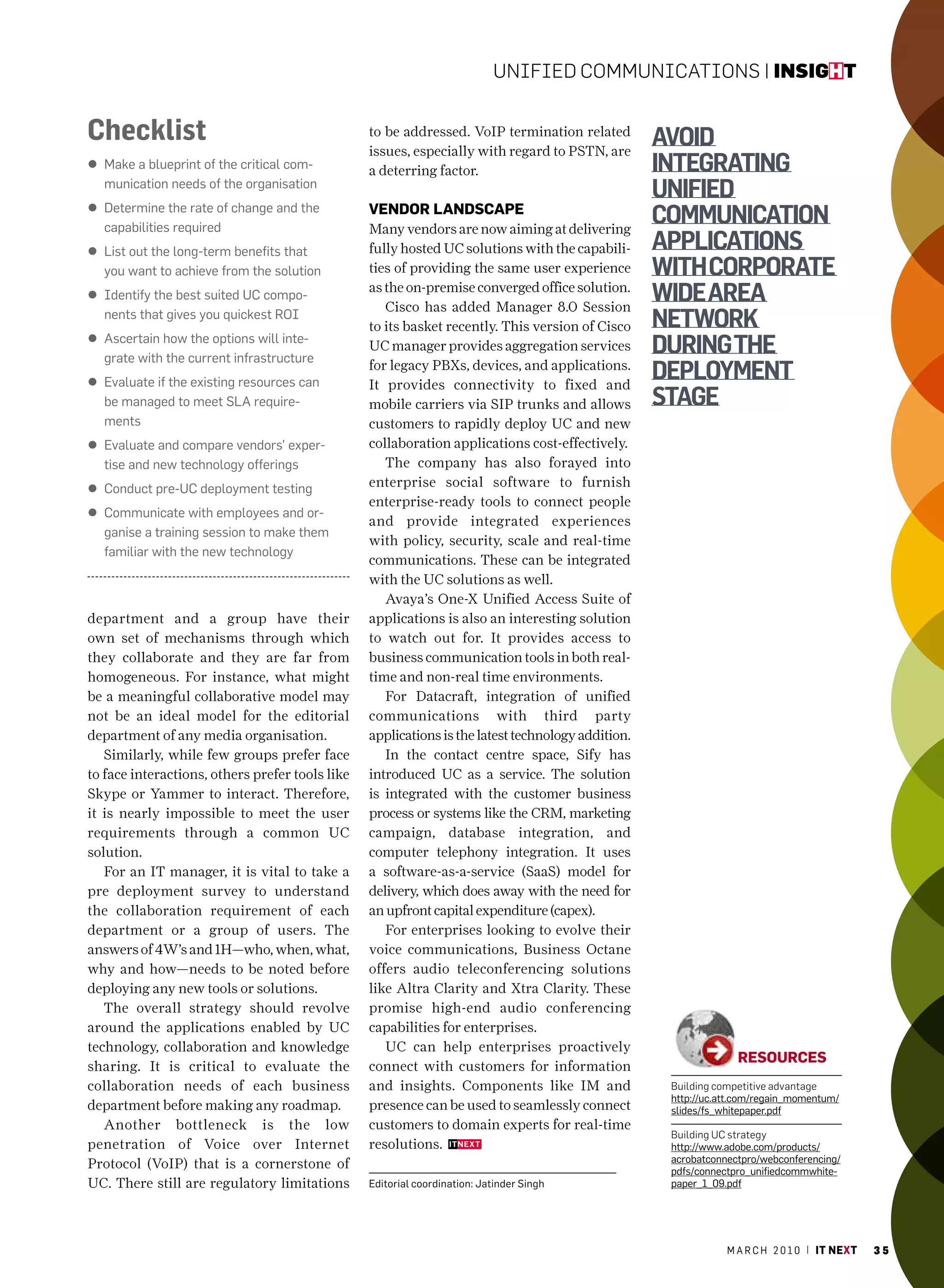 Unified CommUniCations | insight


Checklist                                        to be addressed. VoIP termination related
                                                                                                   avoid
                                                 issues, especially with regard to PSTN, are
l make a blueprint of the critical com-          a deterring factor.                               integrating
  munication needs of the organisation
                                                                                                   unified
l Determine the rate of change and the
  capabilities required
                                                 VendoR landSCape
                                                 Many vendors are now aiming at delivering
                                                                                                   communication
l list out the long-term benefits that           fully hosted UC solutions with the capabili-      applicationS
  you want to achieve from the solution          ties of providing the same user experience        with corporate
l Identify the best suited Uc compo-
                                                 as the on-premise converged office solution.
                                                    Cisco has added Manager 8.0 Session
                                                                                                   wide area
  nents that gives you quickest roI
                                                 to its basket recently. This version of Cisco     network
l ascertain how the options will inte-
  grate with the current infrastructure
                                                 UC manager provides aggregation services          during the
l Evaluate if the existing resources can
                                                 for legacy PBXs, devices, and applications.
                                                 It provides connectivity to fixed and
                                                                                                   deployment
  be managed to meet Sla require-                mobile carriers via SIP trunks and allows         Stage
  ments                                          customers to rapidly deploy UC and new
l Evaluate and compare vendors’ exper-           collaboration applications cost-effectively.
  tise and new technology offerings                 The company has also forayed into
l conduct pre-Uc deployment testing              enterprise social software to furnish
                                                 enterprise-ready tools to connect people
l communicate with employees and or-
                                                 and provide integrated experiences
  ganise a training session to make them
                                                 with policy, security, scale and real-time
  familiar with the new technology
                                                 communications. These can be integrated
                                                 with the UC solutions as well.
                                                    Avaya’s One-X Unified Access Suite of
department and a group have their                applications is also an interesting solution
own set of mechanisms through which              to watch out for. It provides access to
they collaborate and they are far from           business communication tools in both real-
homogeneous. For instance, what might            time and non-real time environments.
be a meaningful collaborative model may             For Datacraft, integration of unified
not be an ideal model for the editorial          communications with third party
department of any media organisation.            applications is the latest technology addition.
   Similarly, while few groups prefer face          In the contact centre space, Sify has
to face interactions, others prefer tools like   introduced UC as a service. The solution
Skype or Yammer to interact. Therefore,          is integrated with the customer business
it is nearly impossible to meet the user         process or systems like the CRM, marketing
requirements through a common UC                 campaign, database integration, and
solution.                                        computer telephony integration. It uses
   For an IT manager, it is vital to take a      a software-as-a-service (SaaS) model for
pre deployment survey to understand              delivery, which does away with the need for
the collaboration requirement of each            an upfront capital expenditure (capex).
department or a group of users. The                 For enterprises looking to evolve their
answers of 4W’s and 1H—who, when, what,          voice communications, Business Octane
why and how—needs to be noted before             offers audio teleconferencing solutions
deploying any new tools or solutions.            like Altra Clarity and Xtra Clarity. These
   The overall strategy should revolve           promise high-end audio conferencing
around the applications enabled by UC            capabilities for enterprises.
technology, collaboration and knowledge             UC can help enterprises proactively
                                                                                                                 ReSoURCeS
sharing. It is critical to evaluate the          connect with customers for information
collaboration needs of each business             and insights. Components like IM and               Building competitive advantage
                                                                                                    http://uc.att.com/regain_momentum/
department before making any roadmap.            presence can be used to seamlessly connect         slides/fs_whitepaper.pdf
   Another bottleneck is the low                 customers to domain experts for real-time
                                                                                                    Building UC strategy
penetration of Voice over Internet               resolutions.                                       http://www.adobe.com/products/
                                                                                                    acrobatconnectpro/webconferencing/
Protocol (VoIP) that is a cornerstone of                                                            pdfs/connectpro_unifiedcommwhite-
UC. There still are regulatory limitations       Editorial coordination: Jatinder Singh             paper_1_09.pdf




                                                                                                               m a r c h 2 0 1 0 | it next   35
 
