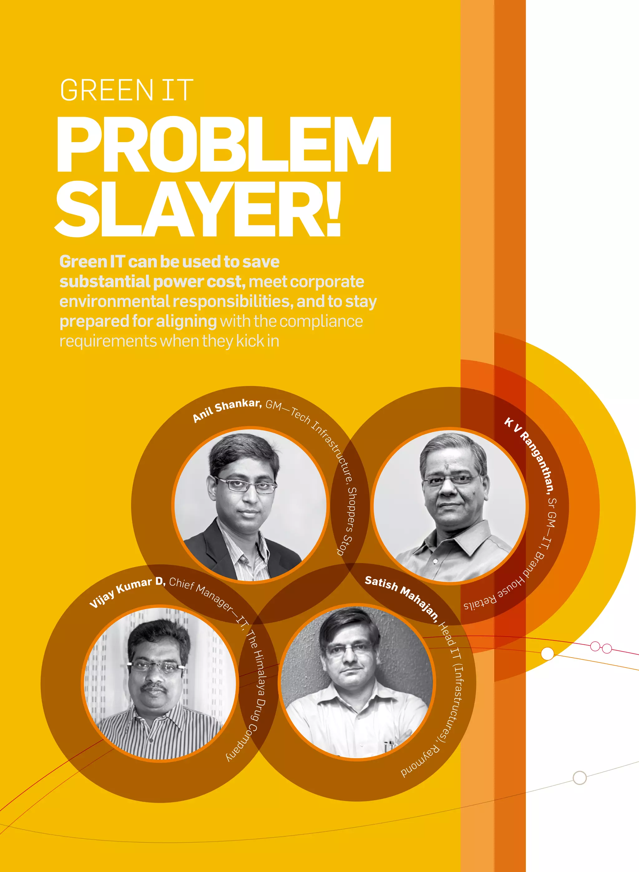 Green IT

     Problem
     slayer!
     Green it can be used to save
     substantial power cost, meet corporate
     environmental responsibilities, and to stay
     prepared for aligning with the compliance
     requirements when they kick in


                                                               kar, GM—
                                             il     shan                               Tec
                                          an                                               h   In                                                                                K
                                                                                                    f                                                                                 V




                                                                                                                                                                                       ra
                                                                                                    ra
                                                                                                       s




                                                                                                                                                                                           ng
                                                                                                        tru




                                                                                                                                                                                            an
                                                                                                         ctu




                                                                                                                                                                                               than
                                                                                                         re, Shoppers Stop




                                                                                                                                                                                            —IT  , Sr GM
                                                                                                                                                                                               ,B
                                                                                                                                                                                           ran
                                                                                                                                                                                           d




                                                                                                                             satis
                                                                                                                                                                                      Ho
                          um   ar D, Chief M                                                                                         hm                                          us
                       yK                      an                                                                                         ah
                                                                                                                                                                            er
                  ja                                ag                                                                                         aj
               Vi
                                                                                                                                                                    etail
                                                         er                                                                                                    s
                                                                                                                                                an
                                                          —
                                                              IT




                                                                                                                                                    ,H
                                                                ,T




                                                                                                                                                     ead
                                                                he




                                                                                                                                                         IT (In
                                                                   H im alaya Drug C




                                                                                                                                                         frastruc
                                                                                                                                                    res  tu
                                                              om




                                                                                                                                                        ),
                                                                 p




                                                                                                                                                    ra
                                                              an




                                                         y                                                                                     ym
                                                                                                                                          on
                                                                                                                                      d




36   it next | m a r c h 2 0 1 0
 
