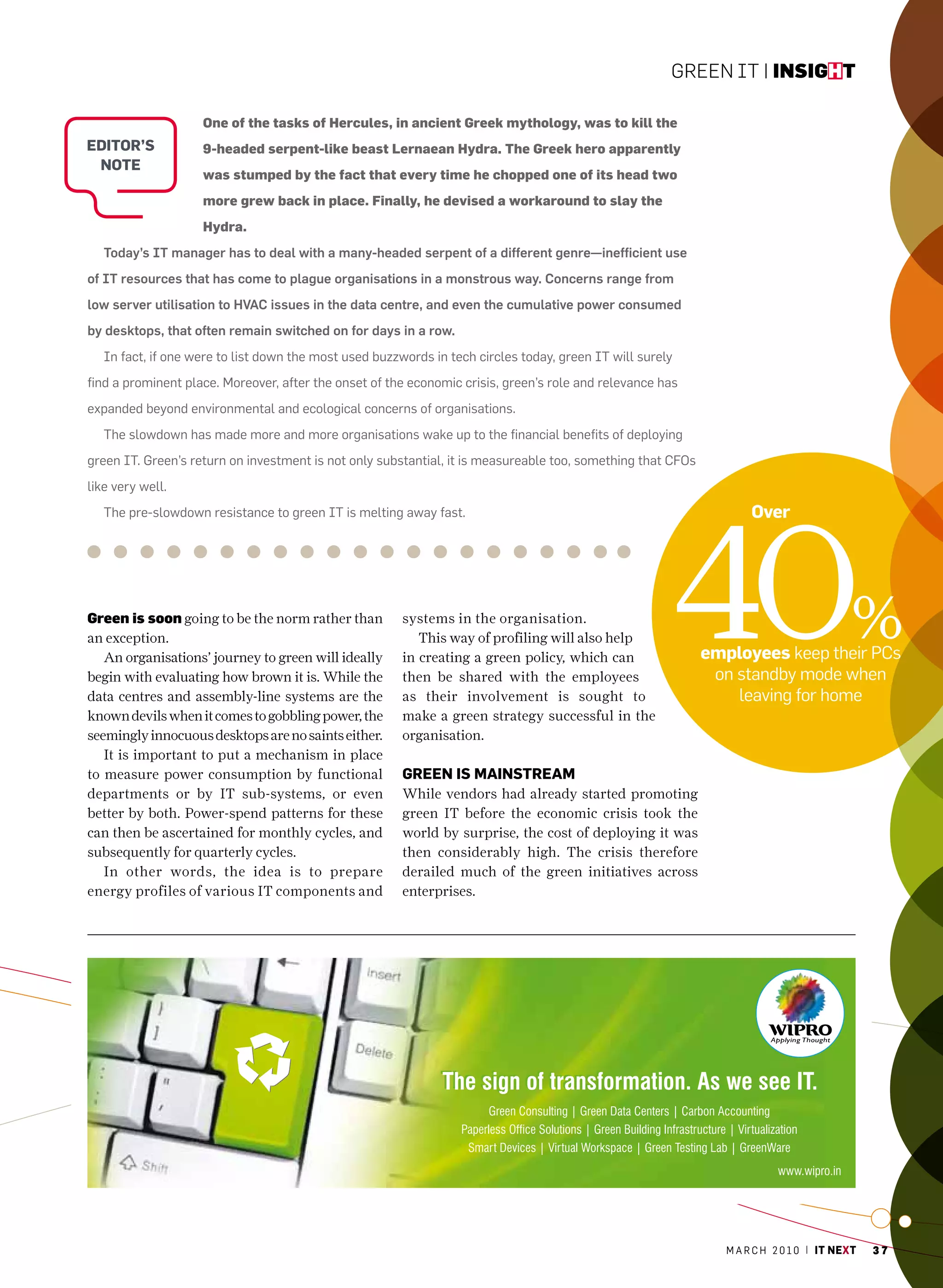 Green IT | insight

                    One of the tasks of Hercules, in ancient Greek mythology, was to kill the
eDitor’s            9-headed serpent-like beast Lernaean Hydra. The Greek hero apparently
 note
                    was stumped by the fact that every time he chopped one of its head two
                    more grew back in place. Finally, he devised a workaround to slay the
                    Hydra.
   Today’s IT manager has to deal with a many-headed serpent of a different genre—inefficient use
of IT resources that has come to plague organisations in a monstrous way. Concerns range from
low server utilisation to HVAC issues in the data centre, and even the cumulative power consumed
by desktops, that often remain switched on for days in a row.
   In fact, if one were to list down the most used buzzwords in tech circles today, green IT will surely
find a prominent place. moreover, after the onset of the economic crisis, green’s role and relevance has
expanded beyond environmental and ecological concerns of organisations.
   The slowdown has made more and more organisations wake up to the financial benefits of deploying
green IT. Green’s return on investment is not only substantial, it is measureable too, something that cFOs
like very well.




                                                                                                       40
   The pre-slowdown resistance to green IT is melting away fast.                                                     over




green is soon going to be the norm rather than
an exception.
   An organisations’ journey to green will ideally
                                                        systems in the organisation.
                                                           This way of profiling will also help
                                                        in creating a green policy, which can                employees keep their Pcs
                                                                                                                                         %
begin with evaluating how brown it is. While the        then be shared with the employees                     on standby mode when
data centres and assembly-line systems are the          as their involvement is sought to                        leaving for home
known devils when it comes to gobbling power, the       make a green strategy successful in the
seemingly innocuous desktops are no saints either.      organisation.
   It is important to put a mechanism in place
to measure power consumption by functional              Green is mainstream
departments or by IT sub-systems, or even               While vendors had already started promoting
better by both. Power-spend patterns for these          green IT before the economic crisis took the
can then be ascertained for monthly cycles, and         world by surprise, the cost of deploying it was
subsequently for quarterly cycles.                      then considerably high. The crisis therefore
   In other words, the idea is to prepare               derailed much of the green initiatives across
energy profiles of various IT components and            enterprises.




                                                                                                                m a r c h 2 0 1 0 | it next   37
 