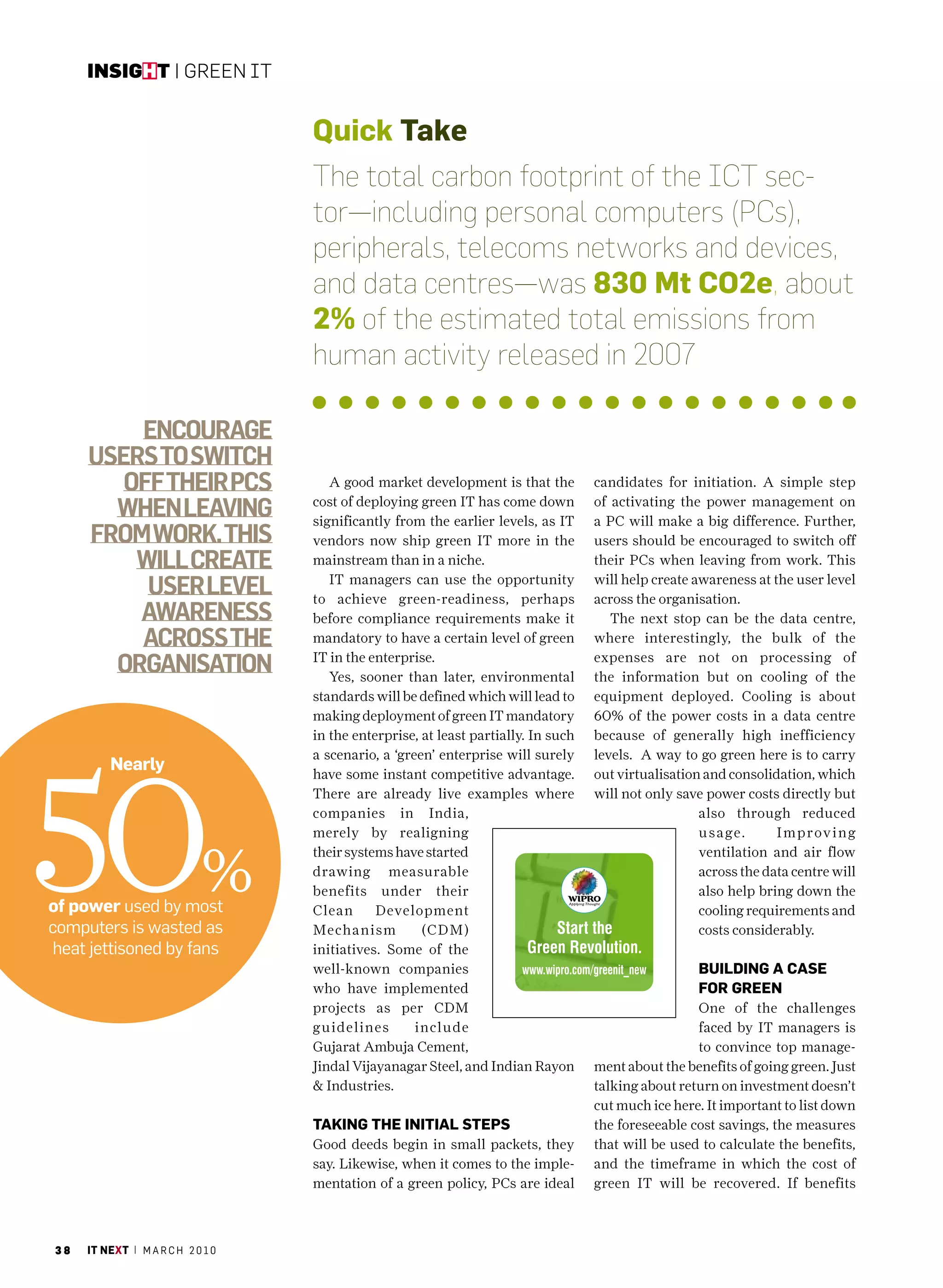 insight | Green IT


                                   Quick take
                                   The total carbon footprint of the ICT sec-
                                   tor—including personal computers (PCs),
                                   peripherals, telecoms networks and devices,
                                   and data centres—was 830 mt co2e, about
                                   2% of the estimated total emissions from
                                   human activity released in 2007

         EncouragE
     usErs to switch
        off thEir Pcs                 A good market development is that the         candidates for initiation. A simple step

       whEn lEaving                cost of deploying green IT has come down
                                   significantly from the earlier levels, as IT
                                                                                    of activating the power management on
                                                                                    a PC will make a big difference. Further,
     from work. this               vendors now ship green IT more in the            users should be encouraged to switch off
         will crEatE               mainstream than in a niche.                      their PCs when leaving from work. This

          usEr lEvEl                  IT managers can use the opportunity
                                   to achieve green-readiness, perhaps
                                                                                    will help create awareness at the user level
                                                                                    across the organisation.
         awarEnEss                 before compliance requirements make it              The next stop can be the data centre,
         across thE                mandatory to have a certain level of green       where interestingly, the bulk of the

       organisation                IT in the enterprise.
                                      Yes, sooner than later, environmental
                                                                                    expenses are not on processing of
                                                                                    the information but on cooling of the
                                   standards will be defined which will lead to     equipment deployed. Cooling is about
                                   making deployment of green IT mandatory          60% of the power costs in a data centre
                                   in the enterprise, at least partially. In such   because of generally high inefficiency




50
                                   a scenario, a ‘green’ enterprise will surely     levels. A way to go green here is to carry
         nearly                    have some instant competitive advantage.         out virtualisation and consolidation, which
                                   There are already live examples where            will not only save power costs directly but
                                   companies in India,                                                also through reduced
                                   merely by realigning                                               u s age.     Imp r ov i n g


                            %
                                   their systems have started                                         ventilation and air flow
                                   drawing measurable                                                 across the data centre will
                                   benefits under their                                               also help bring down the
of power used by most              Clean      Development                                             cooling requirements and
computers is wasted as             Mechanism          (CDM)                                           costs considerably.
 heat jettisoned by fans           initiatives. Some of the
                                   well-known companies                                              builDinG a case
                                   who have implemented                                              for Green
                                   projects as per CDM                                               One of the challenges
                                   guidelines        include                                         faced by IT managers is
                                   Gujarat Ambuja Cement,                                            to convince top manage-
                                   Jindal Vijayanagar Steel, and Indian Rayon       ment about the benefits of going green. Just
                                   & Industries.                                    talking about return on investment doesn’t
                                                                                    cut much ice here. It important to list down
                                   taKinG the initial stePs                         the foreseeable cost savings, the measures
                                   Good deeds begin in small packets, they          that will be used to calculate the benefits,
                                   say. Likewise, when it comes to the imple-       and the timeframe in which the cost of
                                   mentation of a green policy, PCs are ideal       green IT will be recovered. If benefits



38   it next | m a r c h 2 0 1 0
 