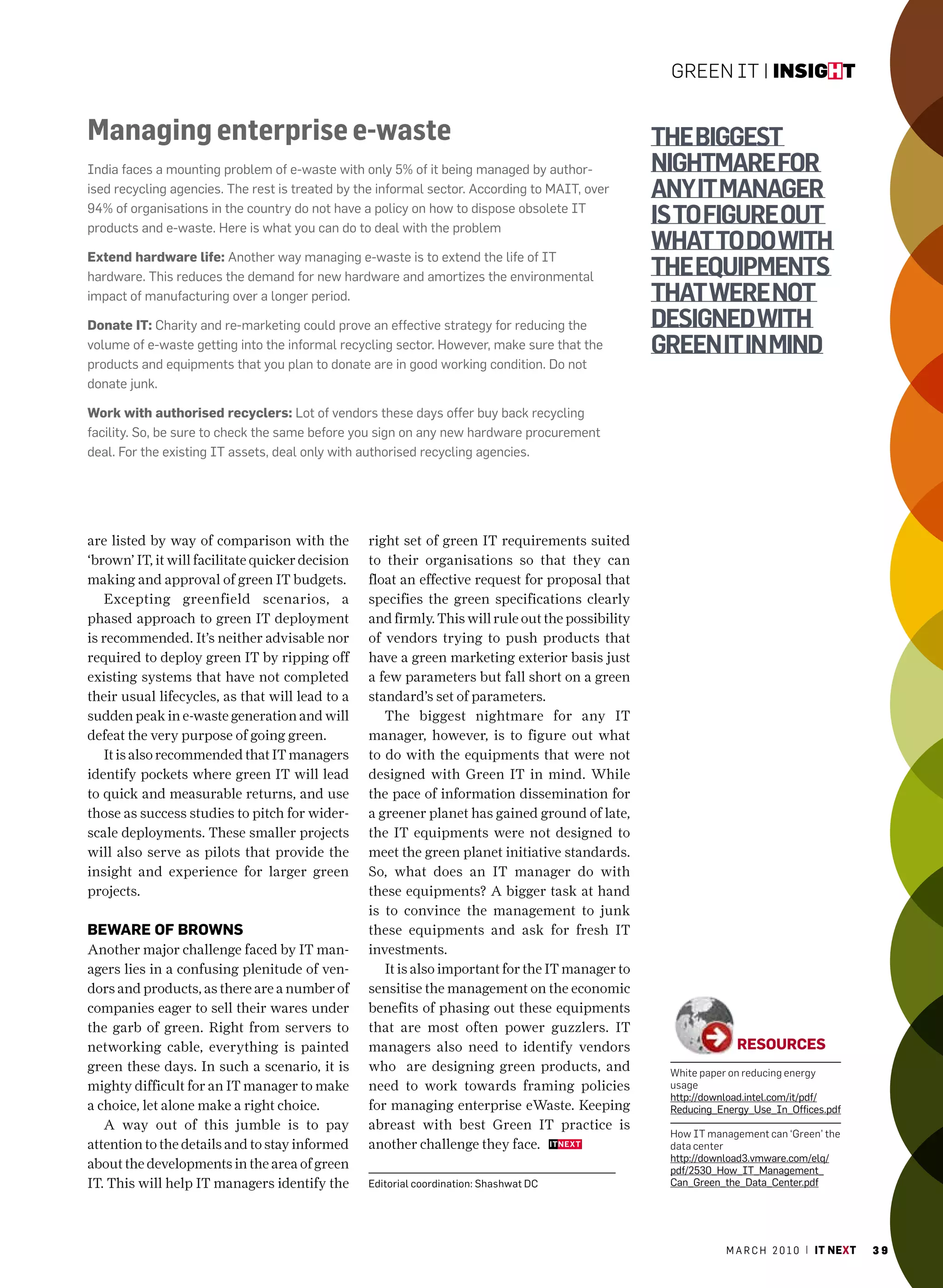 Green IT | insight


Managing enterprise e-waste                                                                        thE biggEst
India faces a mounting problem of e-waste with only 5% of it being managed by author-              nightmarE for
ised recycling agencies. The rest is treated by the informal sector. according to maIT, over       any it managEr
94% of organisations in the country do not have a policy on how to dispose obsolete IT
products and e-waste. here is what you can do to deal with the problem
                                                                                                   is to figurE out
extend hardware life: another way managing e-waste is to extend the life of IT
                                                                                                   what to do with
hardware. This reduces the demand for new hardware and amortizes the environmental                 thE EquiPmEnts
impact of manufacturing over a longer period.                                                      that wErE not
Donate it: charity and re-marketing could prove an effective strategy for reducing the             dEsignEd with
volume of e-waste getting into the informal recycling sector. however, make sure that the          grEEn it in mind
products and equipments that you plan to donate are in good working condition. Do not
donate junk.

work with authorised recyclers: Lot of vendors these days offer buy back recycling
facility. So, be sure to check the same before you sign on any new hardware procurement
deal. For the existing IT assets, deal only with authorised recycling agencies.




are listed by way of comparison with the          right set of green IT requirements suited
‘brown’ IT, it will facilitate quicker decision   to their organisations so that they can
making and approval of green IT budgets.          float an effective request for proposal that
   Excepting greenfield scenarios, a              specifies the green specifications clearly
phased approach to green IT deployment            and firmly. This will rule out the possibility
is recommended. It’s neither advisable nor        of vendors trying to push products that
required to deploy green IT by ripping off        have a green marketing exterior basis just
existing systems that have not completed          a few parameters but fall short on a green
their usual lifecycles, as that will lead to a    standard’s set of parameters.
sudden peak in e-waste generation and will           The biggest nightmare for any IT
defeat the very purpose of going green.           manager, however, is to figure out what
   It is also recommended that IT managers        to do with the equipments that were not
identify pockets where green IT will lead         designed with Green IT in mind. While
to quick and measurable returns, and use          the pace of information dissemination for
those as success studies to pitch for wider-      a greener planet has gained ground of late,
scale deployments. These smaller projects         the IT equipments were not designed to
will also serve as pilots that provide the        meet the green planet initiative standards.
insight and experience for larger green           So, what does an IT manager do with
projects.                                         these equipments? A bigger task at hand
                                                  is to convince the management to junk
beware of browns                                  these equipments and ask for fresh IT
Another major challenge faced by IT man-          investments.
agers lies in a confusing plenitude of ven-          It is also important for the IT manager to
dors and products, as there are a number of       sensitise the management on the economic
companies eager to sell their wares under         benefits of phasing out these equipments
the garb of green. Right from servers to          that are most often power guzzlers. IT
networking cable, everything is painted           managers also need to identify vendors                         resources
green these days. In such a scenario, it is       who are designing green products, and             White paper on reducing energy
mighty difficult for an IT manager to make        need to work towards framing policies             usage
                                                                                                    http://download.intel.com/it/pdf/
a choice, let alone make a right choice.          for managing enterprise eWaste. Keeping           reducing_Energy_Use_In_Offices.pdf
   A way out of this jumble is to pay             abreast with best Green IT practice is
                                                                                                    How IT management can ‘Green’ the
attention to the details and to stay informed     another challenge they face.                      data center
                                                                                                    http://download3.vmware.com/elq/
about the developments in the area of green                                                         pdf/2530_how_IT_management_
IT. This will help IT managers identify the       Editorial coordination: Shashwat Dc               can_Green_the_Data_center.pdf




                                                                                                               m a r c h 2 0 1 0 | it next   39
 