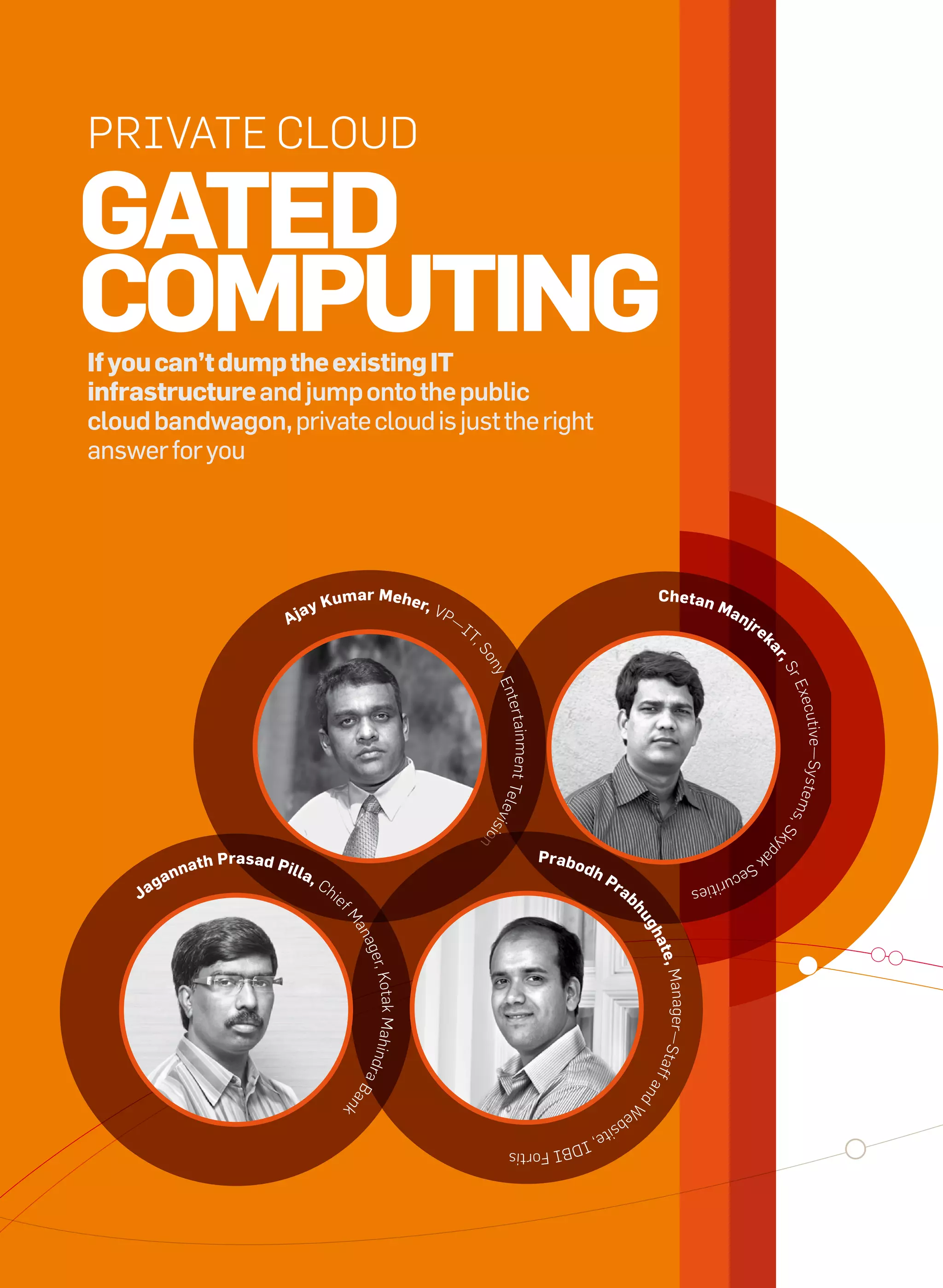 Private Cloud

     Gated
     computinG
     if you can’t dump the existing it
     infrastructure and jump onto the public
     cloud bandwagon, private cloud is just the right
     answer for you




                                                            Kumar meher, v                                                                            chetan
                                                                                                                                                                       ma
                                                   ay
                                                aj                                        P—
                                                                                               it
                                                                                                                                                                              nj
                                                                                                                                                                                   re
                                                                                                                                                                                        k
                                                                                                ,S




                                                                                                                                                                                        ar
                                                                                                    on




                                                                                                                                                                                          ,S
                                                                                                    ye




                                                                                                                                                                                            re
                                                                                                        nter




                                                                                                                                                                                                xecu
                                                                                                     tainment tele




                                                                                                                                                                                            e ms tive—Syst
                                                                                                                   vi




                                                                                                                                                                                                 ,S
                                                                                                    sio




                                                                                                                                                                                            ky
                                                                                                    n




                                                                                                                                                                                            p




                                                                                                                        pr abo
                                                                                                                                                                                       ak
                         na   t h p r a s a d pi l                                                                               dh
                                                                                                                                                                                  Se
                      an                             l a,                                                                             pr
                                                                                                                                                                           cu r
                  g                                         Ch
               Ja                                                                                                                           ab
                                                                                                                                                                   ities
                                                                 ie
                                                                                                                                                 hu
                                                                  fM




                                                                                                                                                 gh
                                                                      an
                                                                      age




                                                                                                                                                  ate
                                                                          r, Kota




                                                                                                                                                      , Manager—
                                                                                  k Mah




                                                                                                                                                  Staf
                                                                      i ndr




                                                                                                                                                       fa
                                                                           aB




                                                                                                                                                 nd
                                                                      an




                                                                                                                                                 W
                                                                      k




                                                                                                                                            eb
                                                                                                                                      sit
                                                                                                                               e, i
                                                                                                                         dBi
                                                                                                           Fortis




40   it next | m a r c h 2 0 1 0
 