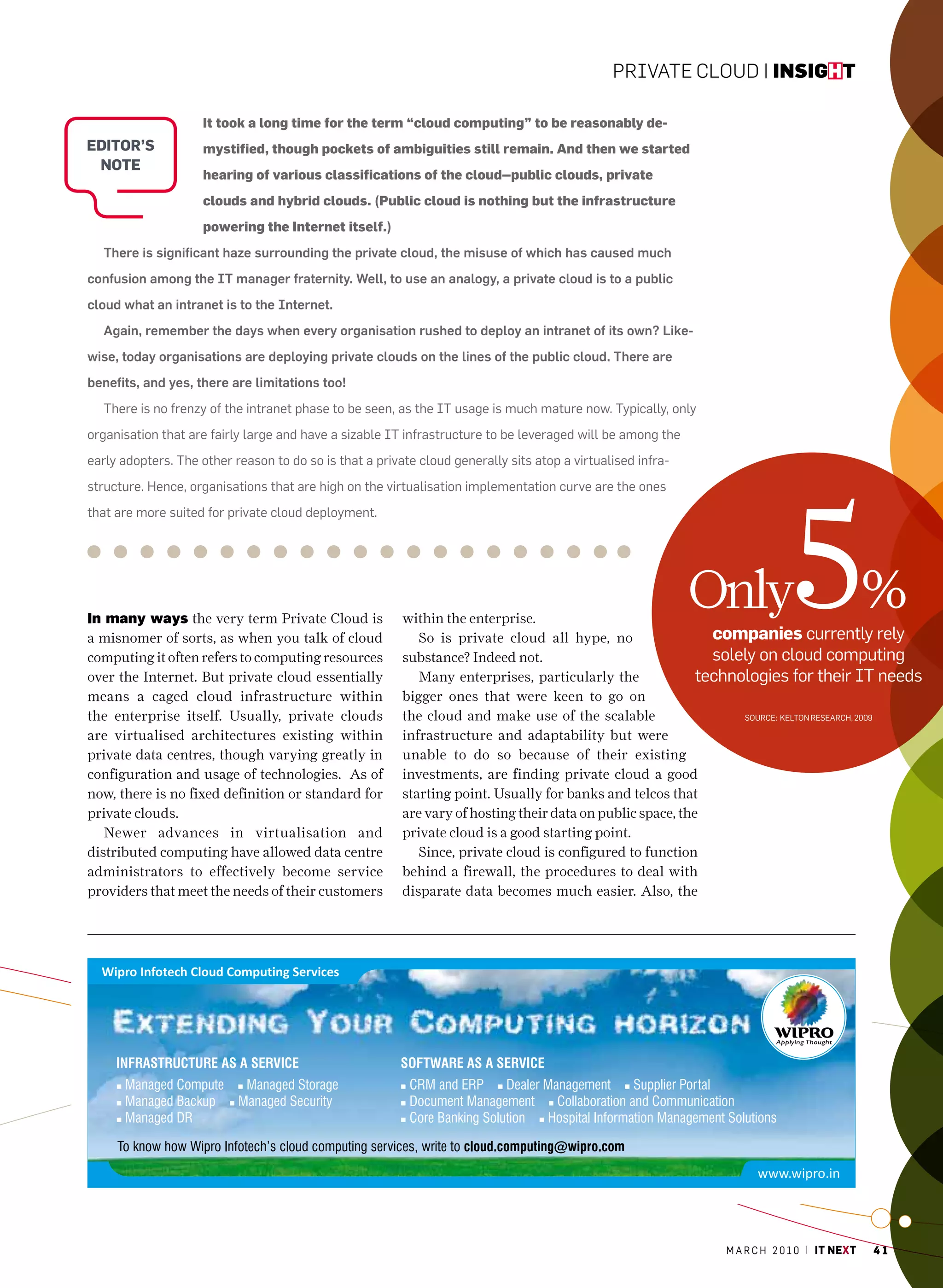 Private Cloud | insight

                     It took a long time for the term “cloud computing” to be reasonably de-
editor’s             mystified, though pockets of ambiguities still remain. And then we started
 note
                     hearing of various classifications of the cloud--public clouds, private
                     clouds and hybrid clouds. (Public cloud is nothing but the infrastructure
                     powering the Internet itself.)
  There is significant haze surrounding the private cloud, the misuse of which has caused much
confusion among the IT manager fraternity. Well, to use an analogy, a private cloud is to a public
cloud what an intranet is to the Internet.
  Again, remember the days when every organisation rushed to deploy an intranet of its own? Like-
wise, today organisations are deploying private clouds on the lines of the public cloud. There are
benefits, and yes, there are limitations too!
  There is no frenzy of the intranet phase to be seen, as the IT usage is much mature now. Typically, only
organisation that are fairly large and have a sizable IT infrastructure to be leveraged will be among the
early adopters. The other reason to do so is that a private cloud generally sits atop a virtualised infra-




                                                                                                                           5
structure. hence, organisations that are high on the virtualisation implementation curve are the ones
that are more suited for private cloud deployment.




in many ways the very term Private Cloud is              within the enterprise.
                                                                                                             Only                           %
a misnomer of sorts, as when you talk of cloud              So is private cloud all hype, no                  companies currently rely
computing it often refers to computing resources         substance? Indeed not.                               solely on cloud computing
over the Internet. But private cloud essentially            Many enterprises, particularly the              technologies for their IT needs
means a caged cloud infrastructure within                bigger ones that were keen to go on
the enterprise itself. Usually, private clouds           the cloud and make use of the scalable                   Source: KelTon reSearch, 2009

are virtualised architectures existing within            infrastructure and adaptability but were
private data centres, though varying greatly in          unable to do so because of their existing
configuration and usage of technologies. As of           investments, are finding private cloud a good
now, there is no fixed definition or standard for        starting point. Usually for banks and telcos that
private clouds.                                          are vary of hosting their data on public space, the
   Newer advances in virtualisation and                  private cloud is a good starting point.
distributed computing have allowed data centre              Since, private cloud is configured to function
administrators to effectively become service             behind a firewall, the procedures to deal with
providers that meet the needs of their customers         disparate data becomes much easier. Also, the




                                                                                                              m a r c h 2 0 1 0 | it next   41
 