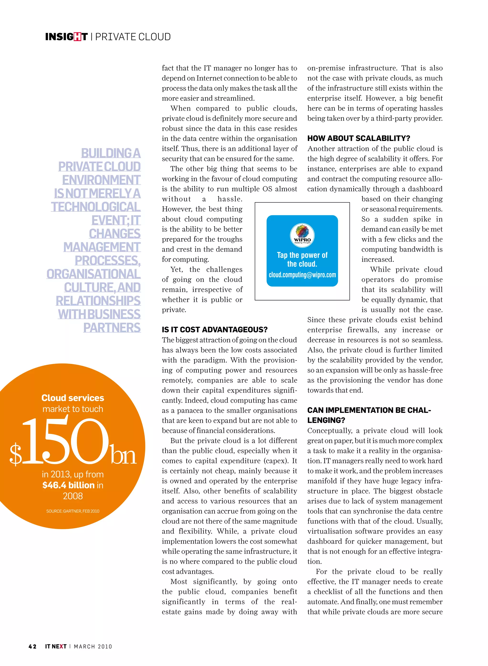insight | Private Cloud


                                       fact that the IT manager no longer has to       on-premise infrastructure. That is also
                                       depend on Internet connection to be able to     not the case with private clouds, as much
                                       process the data only makes the task all the    of the infrastructure still exists within the
                                       more easier and streamlined.                    enterprise itself. However, a big benefit
                                          When compared to public clouds,              here can be in terms of operating hassles
                                       private cloud is definitely more secure and     being taken over by a third-party provider.
                                       robust since the data in this case resides
                                       in the data centre within the organisation      How about scalability?
                                       itself. Thus, there is an additional layer of   Another attraction of the public cloud is
                Building a             security that can be ensured for the same.      the high degree of scalability it offers. For
            private cloud                 The other big thing that seems to be         instance, enterprises are able to expand
             environment               working in the favour of cloud computing
                                       is the ability to run multiple OS almost
                                                                                       and contract the computing resource allo-
                                                                                       cation dynamically through a dashboard
           is not merely a             without       a    hassle.                                        based on their changing
           technological               However, the best thing                                           or seasonal requirements.
                  event; it            about cloud computing
                                       is the ability to be better
                                                                                                         So a sudden spike in
                                                                                                         demand can easily be met
                  changes              prepared for the troughs                                          with a few clicks and the
             management                and crest in the demand                                           computing bandwidth is
               processes,              for computing.
                                          Yet, the challenges
                                                                                                         increased.
                                                                                                            While private cloud
          organisational               of going on the cloud                                             operators do promise
             culture, and              remain, irrespective of                                           that its scalability will
            relationships              whether it is public or
                                       private.
                                                                                                         be equally dynamic, that
                                                                                                         is usually not the case.
            with Business                                                              Since these private clouds exist behind
                partners               is it cost advantaGeous?                        enterprise firewalls, any increase or
                                       The biggest attraction of going on the cloud    decrease in resources is not so seamless.
                                       has always been the low costs associated        Also, the private cloud is further limited
                                       with the paradigm. With the provision-          by the scalability provided by the vendor,
                                       ing of computing power and resources            so an expansion will be only as hassle-free
                                       remotely, companies are able to scale           as the provisioning the vendor has done
                                       down their capital expenditures signifi-        towards that end.
         cloud services                cantly. Indeed, cloud computing has came
         market to touch




150bn
                                       as a panacea to the smaller organisations       can implementation be cHal-
                                       that are keen to expand but are not able to     lenGinG?
                                       because of financial considerations.            Conceptually, a private cloud will look
                                          But the private cloud is a lot different     great on paper, but it is much more complex

$                                      than the public cloud, especially when it
                                       comes to capital expenditure (capex). It
                                       is certainly not cheap, mainly because it
                                                                                       a task to make it a reality in the organisa-
                                                                                       tion. IT managers really need to work hard
                                                                                       to make it work, and the problem increases
         in 2013, up from
                                       is owned and operated by the enterprise         manifold if they have huge legacy infra-
         $46.4 billion in
                                       itself. Also, other benefits of scalability     structure in place. The biggest obstacle
               2008                    and access to various resources that an         arises due to lack of system management
          Source: GarTner, Feb 2010    organisation can accrue from going on the       tools that can synchronise the data centre
                                       cloud are not there of the same magnitude       functions with that of the cloud. Usually,
                                       and flexibility. While, a private cloud         virtualisation software provides an easy
                                       implementation lowers the cost somewhat         dashboard for quicker management, but
                                       while operating the same infrastructure, it     that is not enough for an effective integra-
                                       is no where compared to the public cloud        tion.
                                       cost advantages.                                   For the private cloud to be really
                                          Most significantly, by going onto            effective, the IT manager needs to create
                                       the public cloud, companies benefit             a checklist of all the functions and then
                                       significantly in terms of the real-             automate. And finally, one must remember
                                       estate gains made by doing away with            that while private clouds are more secure



    42   it next | m a r c h 2 0 1 0
 