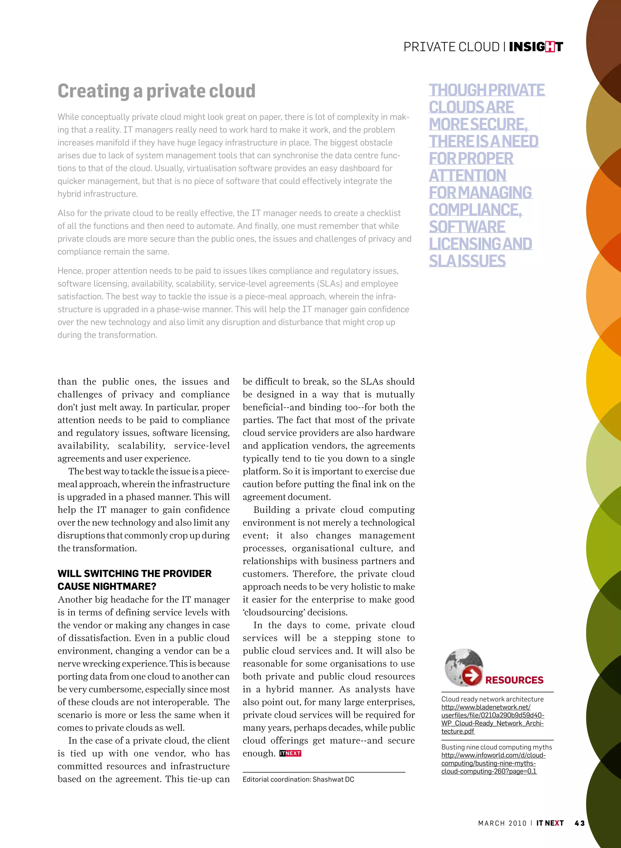 Private Cloud | insight


Creating a private cloud                                                                         though private
While conceptually private cloud might look great on paper, there is lot of complexity in mak-
                                                                                                 clouds are
ing that a reality. IT managers really need to work hard to make it work, and the problem        more secure,
increases manifold if they have huge legacy infrastructure in place. The biggest obstacle        there is a need
arises due to lack of system management tools that can synchronise the data centre func-
tions to that of the cloud. usually, virtualisation software provides an easy dashboard for
                                                                                                 for proper
quicker management, but that is no piece of software that could effectively integrate the        attention
hybrid infrastructure.                                                                           for managing
also for the private cloud to be really effective, the IT manager needs to create a checklist    compliance,
of all the functions and then need to automate. and finally, one must remember that while        software
private clouds are more secure than the public ones, the issues and challenges of privacy and
compliance remain the same.
                                                                                                 licensing and
hence, proper attention needs to be paid to issues likes compliance and regulatory issues,
                                                                                                 sla issues
software licensing, availability, scalability, service-level agreements (Slas) and employee
satisfaction. The best way to tackle the issue is a piece-meal approach, wherein the infra-
structure is upgraded in a phase-wise manner. This will help the IT manager gain confidence
over the new technology and also limit any disruption and disturbance that might crop up
during the transformation.




than the public ones, the issues and              be difficult to break, so the SLAs should
challenges of privacy and compliance              be designed in a way that is mutually
don’t just melt away. In particular, proper       beneficial--and binding too--for both the
attention needs to be paid to compliance          parties. The fact that most of the private
and regulatory issues, software licensing,        cloud service providers are also hardware
availability, scalability, service-level          and application vendors, the agreements
agreements and user experience.                   typically tend to tie you down to a single
   The best way to tackle the issue is a piece-   platform. So it is important to exercise due
meal approach, wherein the infrastructure         caution before putting the final ink on the
is upgraded in a phased manner. This will         agreement document.
help the IT manager to gain confidence               Building a private cloud computing
over the new technology and also limit any        environment is not merely a technological
disruptions that commonly crop up during          event; it also changes management
the transformation.                               processes, organisational culture, and
                                                  relationships with business partners and
will switcHinG tHe provider                       customers. Therefore, the private cloud
cause niGHtmare?                                  approach needs to be very holistic to make
Another big headache for the IT manager           it easier for the enterprise to make good
is in terms of defining service levels with       ‘cloudsourcing’ decisions.
the vendor or making any changes in case             In the days to come, private cloud
of dissatisfaction. Even in a public cloud        services will be a stepping stone to
environment, changing a vendor can be a           public cloud services and. It will also be
nerve wrecking experience. This is because        reasonable for some organisations to use
porting data from one cloud to another can        both private and public cloud resources                      resources
be very cumbersome, especially since most         in a hybrid manner. As analysts have
                                                                                                  Cloud ready network architecture
of these clouds are not interoperable. The        also point out, for many large enterprises,     http://www.bladenetwork.net/
scenario is more or less the same when it         private cloud services will be required for     userfiles/file/0210a290b9d59d40-
                                                                                                  WP_cloud-ready_network_archi-
comes to private clouds as well.                  many years, perhaps decades, while public       tecture.pdf
   In the case of a private cloud, the client     cloud offerings get mature--and secure
                                                                                                  Busting nine cloud computing myths
is tied up with one vendor, who has               enough.                                         http://www.infoworld.com/d/cloud-
                                                                                                  computing/busting-nine-myths-
committed resources and infrastructure                                                            cloud-computing-260?page=0,1
based on the agreement. This tie-up can           editorial coordination: Shashwat Dc




                                                                                                             m a r c h 2 0 1 0 | it next   43
 