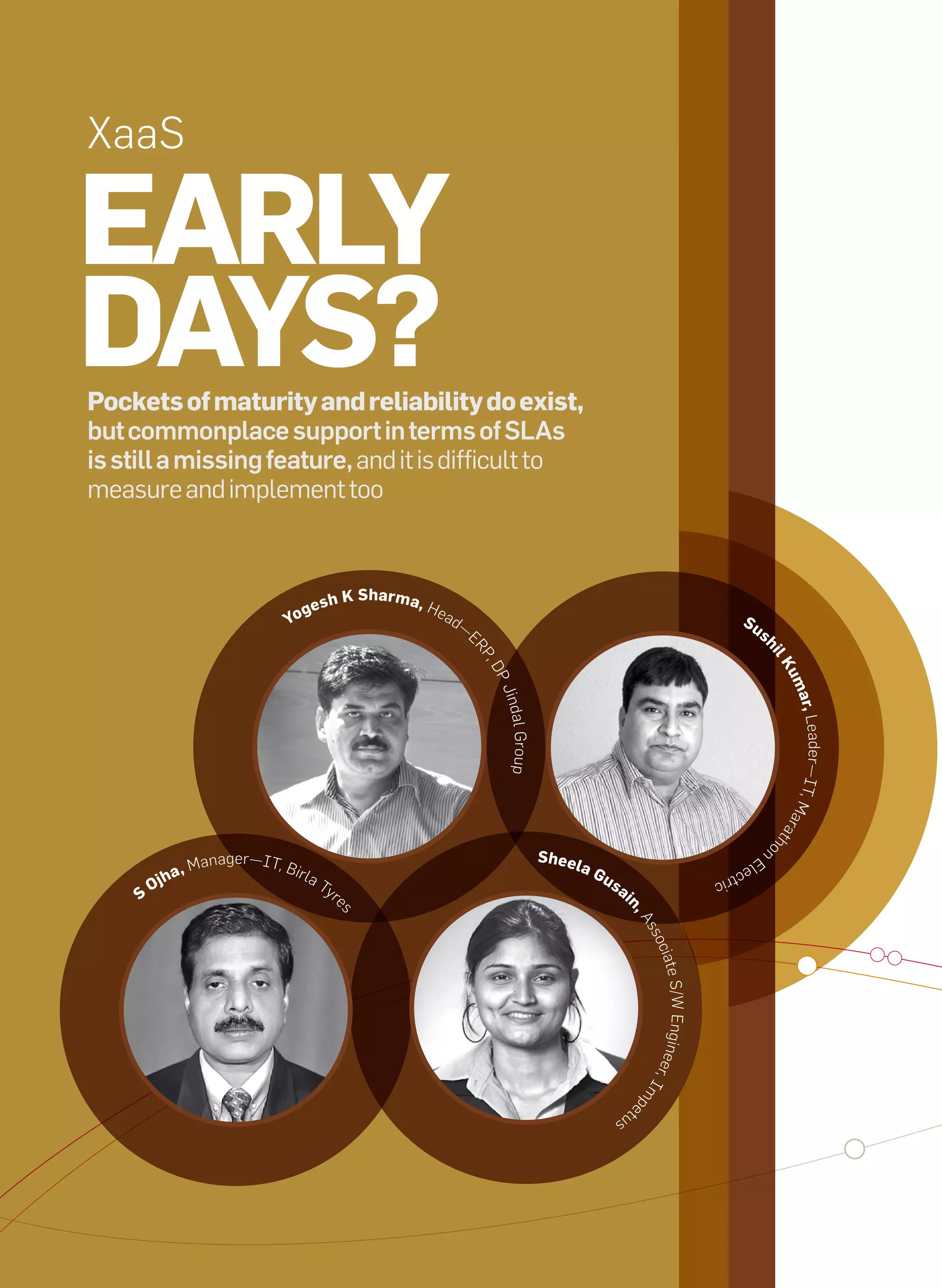 XaaS

     early
     Days?
     Pockets of maturity and reliability do exist,
     but commonplace support in terms of SLAs
     is still a missing feature, and it is difficult to
     measure and implement too



                                                                    K sharma,
                                                 g   esh                        He
                                              yo                                     ad
                                                                                          —                                                                    su
                                                                                              E                                                                     s




                                                                                                                                                                        hi
                                                                                              RP




                                                                                                                                                                            lK
                                                                                                ,D




                                                                                                                                                                            um
                                                                                                  PJ




                                                                                                                                                                             ar, L
                                                                                                  indal




                                                                                                                                                                                  eader—IT, M
                                                                                                     Group




                                                                                                                                                                                              ara
                                                                                                                                                                            th
                                                                                                                                                                            o



                                                                                                                                                                        n
                                    nager—IT, B                                                              sheel
                             , Ma
                                                                                                                                                                   El
                                                  irla                                                               aG
                       jha
                                                                                                                                                              ec
                                                         Ty                                                               us                           tric
                   O                                        r                                                                  ai
               s                                                e
                                                                                                                                n,
                                                                s




                                                                                                                                    As
                                                                                                                                     soc
                                                                                                                                         iate
                                                                                                                                     eer, S/W Engi n
                                                                                                                                          Im
                                                                                                                                    pe




                                                                                                                               tu
                                                                                                                           s




44   it next | m a r c h 2 0 1 0
 