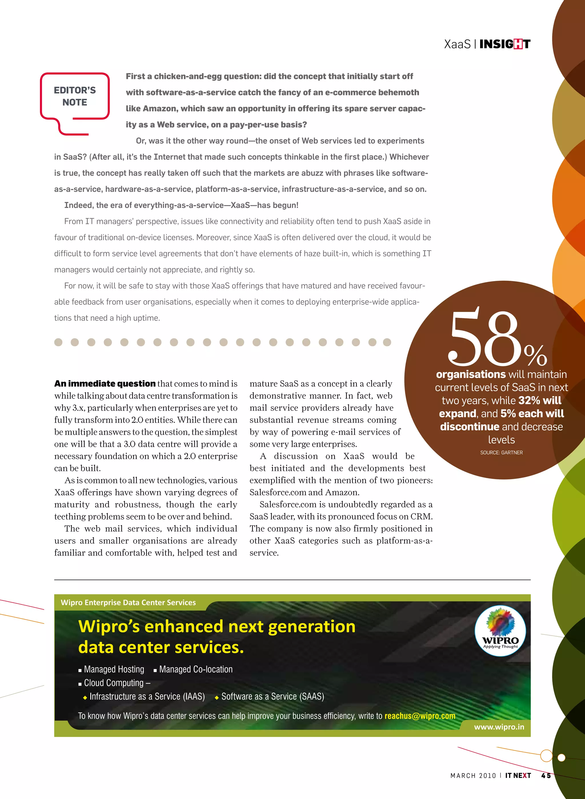 XaaS | insight

                    First a chicken-and-egg question: did the concept that initially start off
eDitOr’s            with software-as-a-service catch the fancy of an e-commerce behemoth
 nOte
                    like Amazon, which saw an opportunity in offering its spare server capac-
                    ity as a Web service, on a pay-per-use basis?
                       Or, was it the other way round—the onset of Web services led to experiments
in SaaS? (After all, it’s the Internet that made such concepts thinkable in the first place.) Whichever
is true, the concept has really taken off such that the markets are abuzz with phrases like software-
as-a-service, hardware-as-a-service, platform-as-a-service, infrastructure-as-a-service, and so on.
  Indeed, the era of everything-as-a-service—XaaS—has begun!
  From IT managers’ perspective, issues like connectivity and reliability often tend to push XaaS aside in
favour of traditional on-device licenses. moreover, since XaaS is often delivered over the cloud, it would be
difficult to form service level agreements that don’t have elements of haze built-in, which is something IT
managers would certainly not appreciate, and rightly so.
  For now, it will be safe to stay with those XaaS offerings that have matured and have received favour-




                                                                                                                  58
able feedback from user organisations, especially when it comes to deploying enterprise-wide applica-
tions that need a high uptime.




                                                                                                                organisations will maintain
                                                                                                                                               %
An immediate question that comes to mind is             mature SaaS as a concept in a clearly
                                                                                                                current levels of SaaS in next
while talking about data centre transformation is       demonstrative manner. In fact, web
                                                                                                                 two years, while 32% will
why 3.x, particularly when enterprises are yet to       mail service providers already have
                                                        substantial revenue streams coming
                                                                                                                 expand, and 5% each will
fully transform into 2.0 entities. While there can
be multiple answers to the question, the simplest       by way of powering e-mail services of
                                                                                                                 discontinue and decrease
one will be that a 3.0 data centre will provide a       some very large enterprises.                                        levels
                                                                                                                             Source: GarTner
necessary foundation on which a 2.0 enterprise             A discussion on XaaS would be
can be built.                                           best initiated and the developments best
   As is common to all new technologies, various        exemplified with the mention of two pioneers:
XaaS offerings have shown varying degrees of            Salesforce.com and Amazon.
maturity and robustness, though the early                  Salesforce.com is undoubtedly regarded as a
teething problems seem to be over and behind.           SaaS leader, with its pronounced focus on CRM.
   The web mail services, which individual              The company is now also firmly positioned in
users and smaller organisations are already             other XaaS categories such as platform-as-a-
familiar and comfortable with, helped test and          service.




                                                                                                                   m a r c h 2 0 1 0 | it next   45
 
