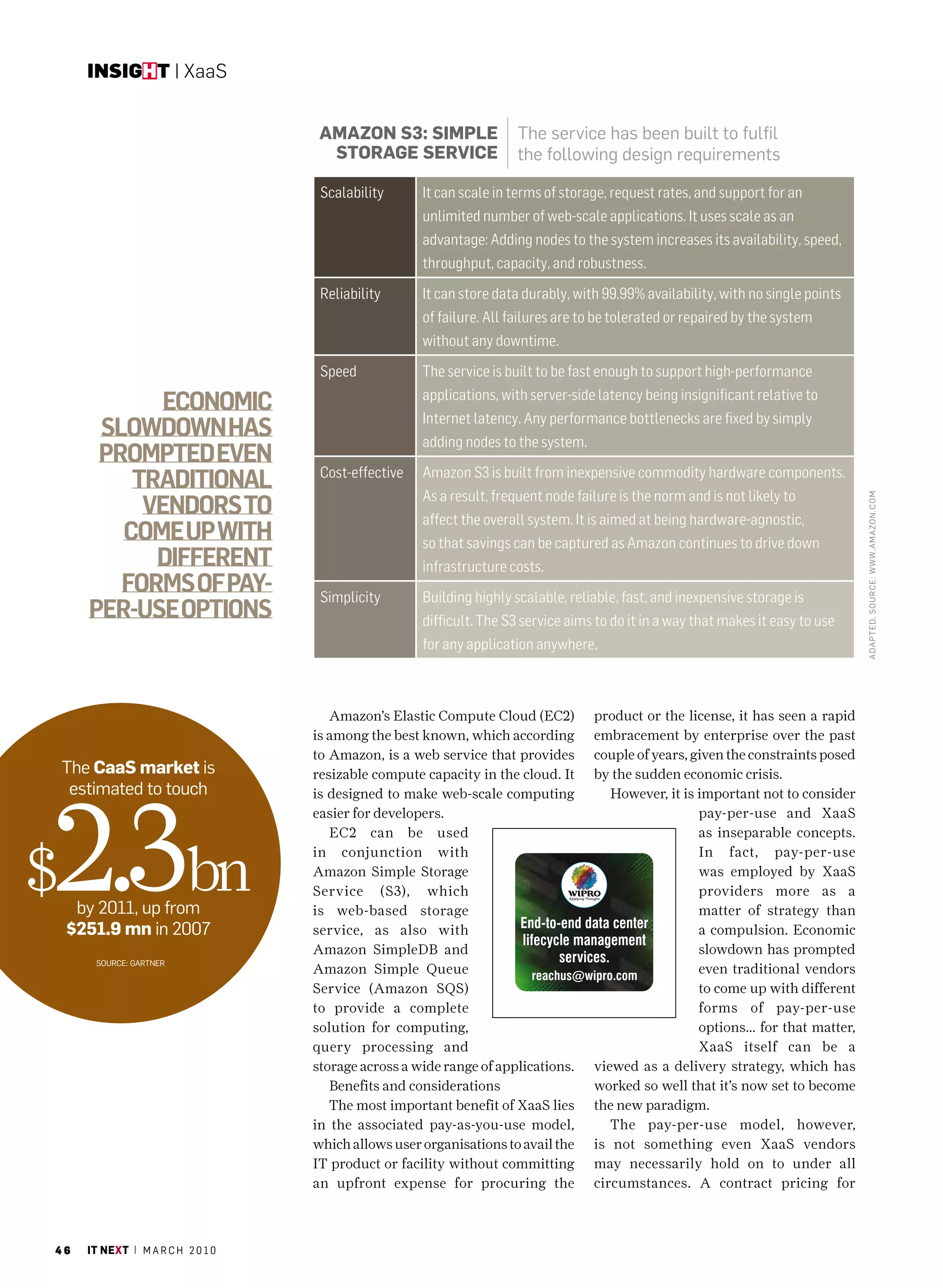 insight | XaaS


                                      amazOn s3: simPle                 The service has been built to fulfil
                                       stOraGe serviCe                  the following design requirements

                                      Scalability      It can scale in terms of storage, request rates, and support for an
                                                       unlimited number of web-scale applications. It uses scale as an
                                                       advantage: Adding nodes to the system increases its availability, speed,
                                                       throughput, capacity, and robustness.
                                      Reliability      It can store data durably, with 99.99% availability, with no single points
                                                       of failure. All failures are to be tolerated or repaired by the system
                                                       without any downtime.
                                      Speed            The service is built to be fast enough to support high-performance
                                                       applications, with server-side latency being insignificant relative to
              Economic
                                                       Internet latency. Any performance bottlenecks are fixed by simply
        slowdown has                                   adding nodes to the system.
        promptEd EvEn
                                      Cost-effective   Amazon S3 is built from inexpensive commodity hardware components.
           traditional
                                                       As a result, frequent node failure is the norm and is not likely to
            vEndors to




                                                                                                                                     ADAPTED, SouR cE: WWW.AMAzon.coM
                                                       affect the overall system. It is aimed at being hardware-agnostic,
          comE up with                                 so that savings can be captured as Amazon continues to drive down
             diffErEnt                                 infrastructure costs.
          forms of pay-               Simplicity       Building highly scalable, reliable, fast, and inexpensive storage is
       pEr-usE options                                 difficult. The S3 service aims to do it in a way that makes it easy to use
                                                       for any application anywhere.



                                        Amazon’s Elastic Compute Cloud (EC2)         product or the license, it has seen a rapid
                                     is among the best known, which according        embracement by enterprise over the past
                                     to Amazon, is a web service that provides       couple of years, given the constraints posed
    The Caas market is               resizable compute capacity in the cloud. It     by the sudden economic crisis.




2.3bn
     estimated to touch              is designed to make web-scale computing            However, it is important not to consider
                                     easier for developers.                                            pay-per-use and XaaS
                                        EC2 can be used                                                as inseparable concepts.


$
                                     in conjunction with                                               In fact, pay-per-use
                                     Amazon Simple Storage                                             was employed by XaaS
                                     Service (S3), which                                               providers more as a
     by 2011, up from                is web-based storage                                              matter of strategy than
    $251.9 mn in 2007                service, as also with                                             a compulsion. Economic
                                     Amazon SimpleDB and                                               slowdown has prompted
        Source: GarTner
                                     Amazon Simple Queue                                               even traditional vendors
                                     Service (Amazon SQS)                                              to come up with different
                                     to provide a complete                                             forms of pay-per-use
                                     solution for computing,                                           options... for that matter,
                                     query processing and                                              XaaS itself can be a
                                     storage across a wide range of applications.    viewed as a delivery strategy, which has
                                        Benefits and considerations                  worked so well that it’s now set to become
                                        The most important benefit of XaaS lies      the new paradigm.
                                     in the associated pay-as-you-use model,            The pay-per-use model, however,
                                     which allows user organisations to avail the    is not something even XaaS vendors
                                     IT product or facility without committing       may necessarily hold on to under all
                                     an upfront expense for procuring the            circumstances. A contract pricing for



46     it next | m a r c h 2 0 1 0
 