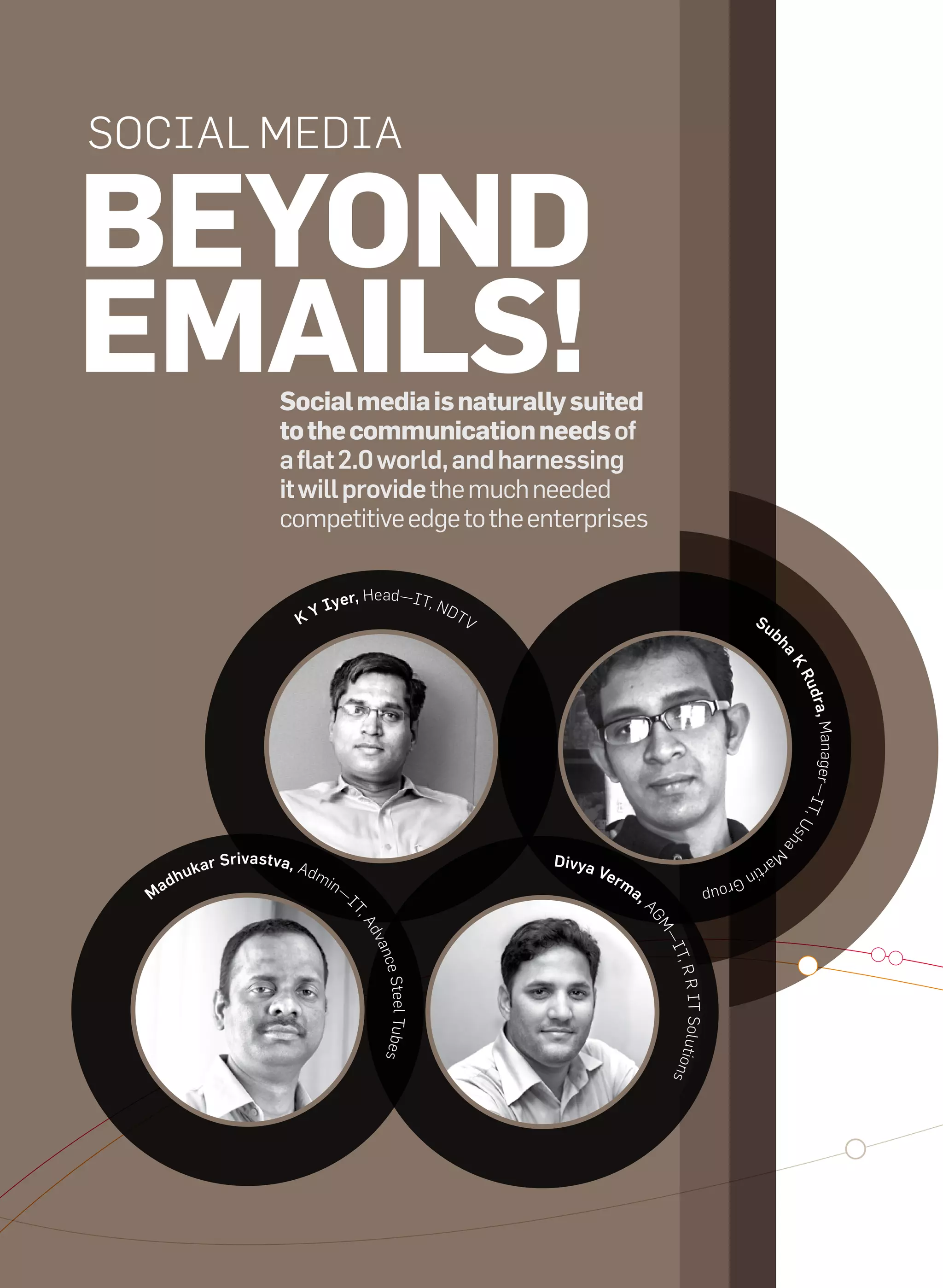 Social Media

     beyond
     emails!                                 social media is naturally suited
                                             to the communication needs of
                                             a flat 2.0 world, and harnessing
                                             it will provide the much needed
                                             competitive edge to the enterprises

                                                                  a
                                                   I       yer, He d—iT, Nd
                                                KY                         TV                                                        Su
                                                                                                                                           b




                                                                                                                                               ha
                                                                                                                                                   K
                                                                                                                                                   Ru
                                                                                                                                                       d ra ,
                                                                                                                                                    r —iTManage
                                                                                                                                                         ,U
                                                                                                                                                   sh
                                                                                                                                                   a


                                                                                                                                               M
                                   r Srivast va, ad                                    Divya
                                                                                                                                          ar
                             uka                                                               Ver
                                                                                                                                    tin
                         h                            mi
                      ad                                   n—                                      m
                                                                                                                             G ro
                                                                                                       a,
                                                                                                                        up
                  M                                             i
                                                                                                        aG
                                                                T,
                                                                   a




                                                                                                           M
                                                                    dv




                                                                                                            —i
                                                                    anc




                                                                                                            T, R
                                                                       e Steel Tubes




                                                                                                            ns   R
                                                                                                               iT Solutio




48   it next | m a r c h 2 0 1 0
 