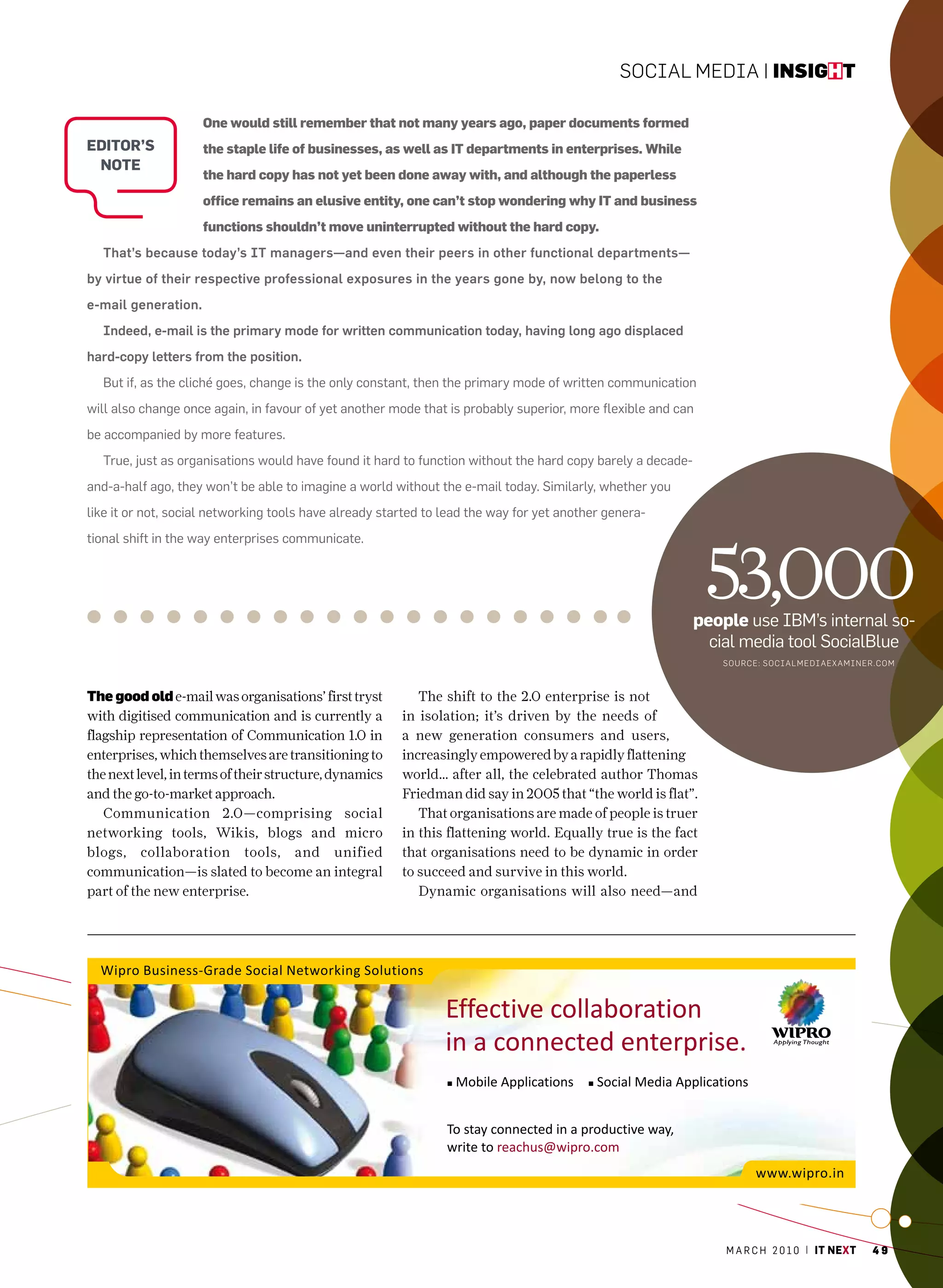 Social Media | insight

                     One would still remember that not many years ago, paper documents formed
editor’s             the staple life of businesses, as well as IT departments in enterprises. While
 note
                     the hard copy has not yet been done away with, and although the paperless
                     office remains an elusive entity, one can’t stop wondering why IT and business
                     functions shouldn’t move uninterrupted without the hard copy.
  That’s because today’s IT managers—and even their peers in other functional departments—
by virtue of their respective professional exposures in the years gone by, now belong to the
e-mail generation.
  Indeed, e-mail is the primary mode for written communication today, having long ago displaced
hard-copy letters from the position.
  But if, as the cliché goes, change is the only constant, then the primary mode of written communication
will also change once again, in favour of yet another mode that is probably superior, more flexible and can
be accompanied by more features.
  True, just as organisations would have found it hard to function without the hard copy barely a decade-
and-a-half ago, they won’t be able to imagine a world without the e-mail today. Similarly, whether you
like it or not, social networking tools have already started to lead the way for yet another genera-
tional shift in the way enterprises communicate.



                                                                                                              53,000
                                                                                                            people use IBm’s internal so-
                                                                                                              cial media tool SocialBlue
                                                                                                               SoURce: SocialM ediaexaMiNeR.co M



the good old e-mail was organisations’ first tryst         The shift to the 2.0 enterprise is not
with digitised communication and is currently a         in isolation; it’s driven by the needs of
flagship representation of Communication 1.0 in         a new generation consumers and users,
enterprises, which themselves are transitioning to      increasingly empowered by a rapidly flattening
the next level, in terms of their structure, dynamics   world… after all, the celebrated author Thomas
and the go-to-market approach.                          Friedman did say in 2005 that “the world is flat”.
   Communication 2.0—comprising social                     That organisations are made of people is truer
networking tools, Wikis, blogs and micro                in this flattening world. Equally true is the fact
blogs, collaboration tools, and unified                 that organisations need to be dynamic in order
communication—is slated to become an integral           to succeed and survive in this world.
part of the new enterprise.                                Dynamic organisations will also need—and




                                                                                                                m a r c h 2 0 1 0 | it next   49
 