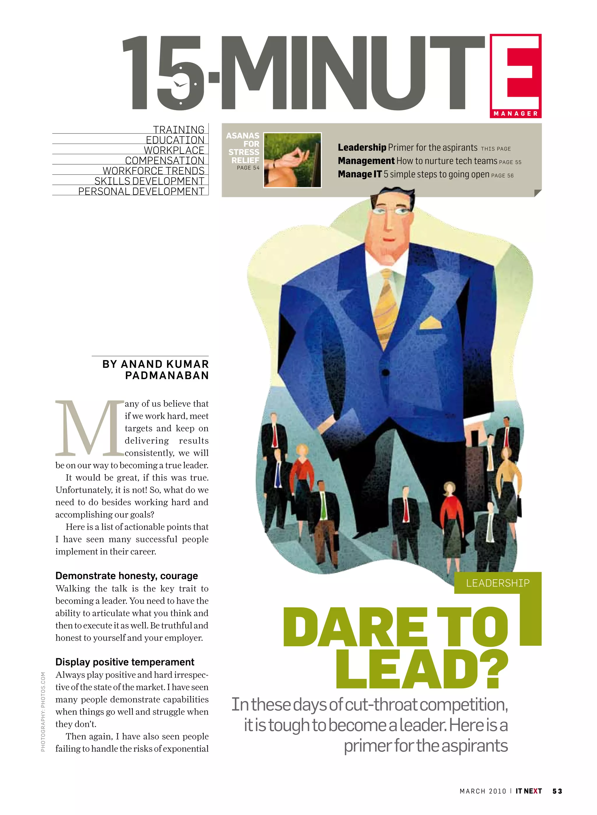 15minute
                                                training
                                               education
                                               workPlace
                                                                            AsAnAs
                                                                               For
                                                                            stress
                                                                                                                                      mAnAger




                                                                                             Leadership Primer for the aspirants this Page
                                           comPensation                      relieF          Management How to nurture tech teams Page 55
                                       workforce trends                       Page 5 4
                                                                                             Manage IT 5 simple steps to going open Page 56
                                      skills develoPment
                                   Personal develoPment




                                          By An AnD K u mAr
                                              PA Dm AnA BAn




                             M
                                                  any of us believe that
                                                  if we work hard, meet
                                                  targets and keep on
                                                  delivering results
                                                  consistently, we will
                             be on our way to becoming a true leader.
                                It would be great, if this was true.
                             Unfortunately, it is not! So, what do we
                             need to do besides working hard and
                             accomplishing our goals?
                                Here is a list of actionable points that
                             I have seen many successful people
                             implement in their career.

                             Demonstrate honesty, courage
                             Walking the talk is the key trait to
                                                                                                                             leadershiP




                                                                                         Dare to
                             becoming a leader. You need to have the
                             ability to articulate what you think and
                             then to execute it as well. Be truthful and
                             honest to yourself and your employer.

                             Display positive temperament
                             Always play positive and hard irrespec-
                                                                                          leaD?
Photo graPhy: Photo s.c om




                             tive of the state of the market. I have seen
                             many people demonstrate capabilities
                             when things go well and struggle when           In these days of cut-throat competition,
                             they don’t.
                                Then again, I have also seen people
                                                                              it is tough to become a leader. here is a
                             failing to handle the risks of exponential                        primer for the aspirants

                                                                                                                           m a r c h 2 0 1 0 | it next   53
 