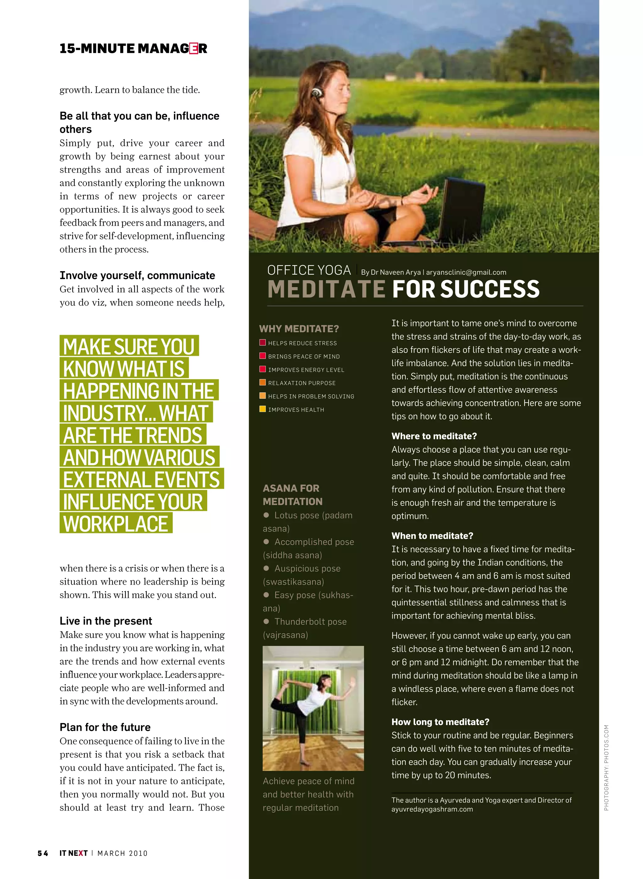 15-MINUte MaNaGer


     growth. Learn to balance the tide.

     Be all that you can be, influence
     others
     Simply put, drive your career and
     growth by being earnest about your
     strengths and areas of improvement
     and constantly exploring the unknown
     in terms of new projects or career
     opportunities. It is always good to seek
     feedback from peers and managers, and
     strive for self-development, influencing
     others in the process.

     Involve yourself, communicate                 office yoga                 By Dr Naveen arya | aryansclinic@gmail.com

     Get involved in all aspects of the work
     you do viz, when someone needs help,
                                                   Meditate for success
                                                                                       It is important to tame one’s mind to overcome
                                                  WHy meditAte?
                                                                                       the stress and strains of the day-to-day work, as
     Make sure you                                 helPs reduce stress

                                                   Brings Peace of mind
                                                                                       also from flickers of life that may create a work-

     know what is                                  im Proves energy level
                                                                                       life imbalance. and the solution lies in medita-
                                                                                       tion. Simply put, meditation is the continuous

     happening in the
                                                   rel axation PurPose
                                                                                       and effortless flow of attentive awareness
                                                   helPs in ProB lem solving
                                                                                       towards achieving concentration. here are some
     industry… what                                im Proves health
                                                                                       tips on how to go about it.

     are the trends                                                                    Where to meditate?
                                                                                       always choose a place that you can use regu-
     and how various                                                                   larly. The place should be simple, clean, calm

     external events                              AsAnA For
                                                                                       and quite. It should be comfortable and free
                                                                                       from any kind of pollution. Ensure that there
     influence your                               meditAtion
                                                  l Lotus pose (padam
                                                                                       is enough fresh air and the temperature is
                                                                                       optimum.
     workplace                                    asana)
                                                                                       When to meditate?
                                                  l accomplished pose
                                                                                       It is necessary to have a fixed time for medita-
                                                  (siddha asana)
                                                                                       tion, and going by the Indian conditions, the
     when there is a crisis or when there is a    l auspicious pose
                                                                                       period between 4 am and 6 am is most suited
     situation where no leadership is being       (swastikasana)
                                                                                       for it. This two hour, pre-dawn period has the
     shown. This will make you stand out.         l Easy pose (sukhas-
                                                                                       quintessential stillness and calmness that is
                                                  ana)
                                                                                       important for achieving mental bliss.
     Live in the present                          l Thunderbolt pose
     Make sure you know what is happening         (vajrasana)                          however, if you cannot wake up early, you can
     in the industry you are working in, what                                          still choose a time between 6 am and 12 noon,
     are the trends and how external events                                            or 6 pm and 12 midnight. Do remember that the
     influence your workplace. Leaders appre-                                          mind during meditation should be like a lamp in
     ciate people who are well-informed and                                            a windless place, where even a flame does not
     in sync with the developments around.                                             flicker.
                                                                                                                                                  Photo graPhy: Jaya n k narayanan




                                                                                       How long to meditate?
     Plan for the future
                                                                                                                                                                                     Photo graPhy: Photo s.c om




                                                                                       Stick to your routine and be regular. Beginners
     One consequence of failing to live in the
                                                                                       can do well with five to ten minutes of medita-
     present is that you risk a setback that
                                                                                       tion each day. You can gradually increase your
     you could have anticipated. The fact is,
                                                                                       time by up to 20 minutes.
     if it is not in your nature to anticipate,   achieve peace of mind
     then you normally would not. But you         and better health with
                                                                                       The author is a ayurveda and Yoga expert and Director of
     should at least try and learn. Those         regular meditation                   ayuvredayogashram.com




54   it next | m a r c h 2 0 1 0
 