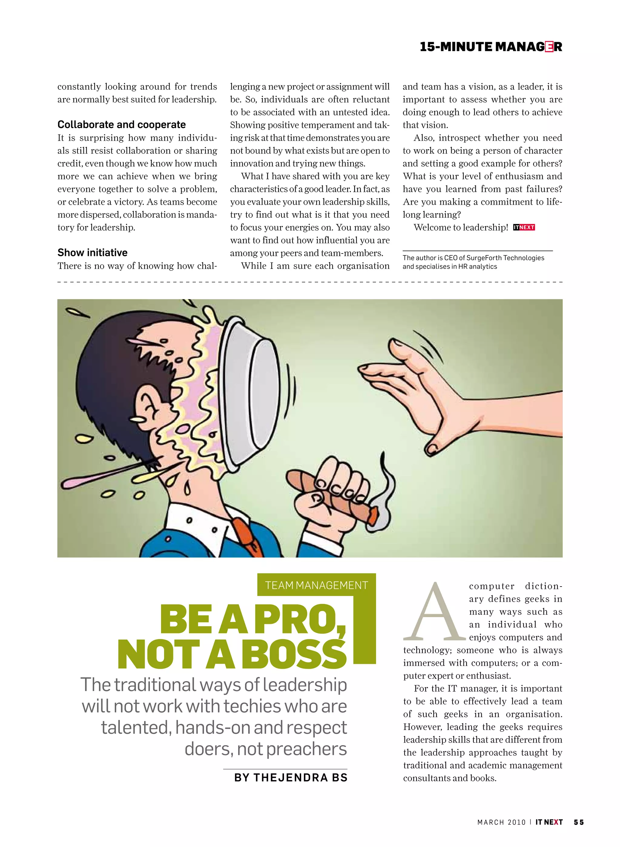 15-MINUte MaNaGer


constantly looking around for trends        lenging a new project or assignment will        and team has a vision, as a leader, it is
are normally best suited for leadership.    be. So, individuals are often reluctant         important to assess whether you are
                                            to be associated with an untested idea.         doing enough to lead others to achieve
Collaborate and cooperate                   Showing positive temperament and tak-           that vision.
It is surprising how many individu-         ing risk at that time demonstrates you are         Also, introspect whether you need
als still resist collaboration or sharing   not bound by what exists but are open to        to work on being a person of character
credit, even though we know how much        innovation and trying new things.               and setting a good example for others?
more we can achieve when we bring              What I have shared with you are key          What is your level of enthusiasm and
everyone together to solve a problem,       characteristics of a good leader. In fact, as   have you learned from past failures?
or celebrate a victory. As teams become     you evaluate your own leadership skills,        Are you making a commitment to life-
more dispersed, collaboration is manda-     try to find out what is it that you need        long learning?
tory for leadership.                        to focus your energies on. You may also            Welcome to leadership!
                                            want to find out how influential you are
Show initiative                             among your peers and team-members.              The author is cEO of SurgeForth Technologies
There is no way of knowing how chal-           While I am sure each organisation            and specialises in hr analytics




                                                                                            A
                                                     team management                                         computer diction-



                Be a pro,
                                                                                                             ary defines geeks in
                                                                                                             many ways such as
                                                                                                             an individual who



               Not a Boss
                                                                                                             enjoys computers and
                                                                                            technology; someone who is always
                                                                                            immersed with computers; or a com-
                                                                                            puter expert or enthusiast.
     The traditional ways of leadership                                                        For the IT manager, it is important

     will not work with techies who are                                                     to be able to effectively lead a team
                                                                                            of such geeks in an organisation.
       talented, hands-on and respect                                                       However, leading the geeks requires
                                                                                            leadership skills that are different from
                   doers, not preachers                                                     the leadership approaches taught by
                                                                                            traditional and academic management
                                             By T h ej e nD rA B S                          consultants and books.



                                                                                                                   m a r c h 2 0 1 0 | it next   55
 
