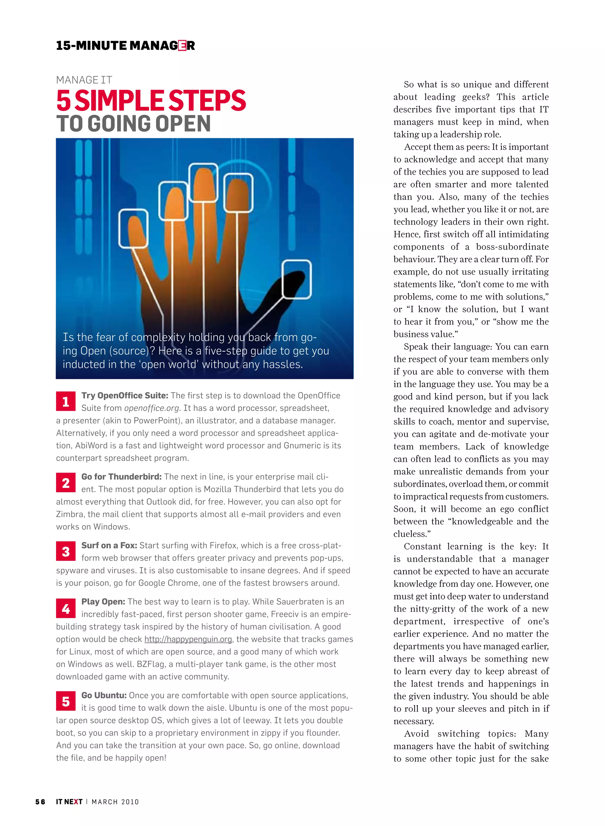 15-MINUte MaNaGer

     manage it                                                                            So what is so unique and different

     5 siMple steps                                                                    about leading geeks? This article
                                                                                       describes five important tips that IT

     to GoiNG opeN                                                                     managers must keep in mind, when
                                                                                       taking up a leadership role.
                                                                                          Accept them as peers: It is important
                                                                                       to acknowledge and accept that many
                                                                                       of the techies you are supposed to lead
                                                                                       are often smarter and more talented
                                                                                       than you. Also, many of the techies
                                                                                       you lead, whether you like it or not, are
                                                                                       technology leaders in their own right.
                                                                                       Hence, first switch off all intimidating
                                                                                       components of a boss-subordinate
                                                                                       behaviour. They are a clear turn off. For
                                                                                       example, do not use usually irritating
                                                                                       statements like, “don’t come to me with
                                                                                       problems, come to me with solutions,”
                                                                                       or “I know the solution, but I want
                                                                                       to hear it from you,” or “show me the
       is the fear of complexity holding you back from go-                             business value.”
                                                                                          Speak their language: You can earn
       ing open (source)? here is a five-step guide to get you
                                                                                       the respect of your team members only
       inducted in the ‘open world’ without any hassles.
                                                                                       if you are able to converse with them
                                                                                       in the language they use. You may be a
            try openoffice suite: The first step is to download the OpenOffice         good and kind person, but if you lack
       1    Suite from openoffice.org. It has a word processor, spreadsheet,           the required knowledge and advisory
     a presenter (akin to PowerPoint), an illustrator, and a database manager.         skills to coach, mentor and supervise,
     alternatively, if you only need a word processor and spreadsheet applica-         you can agitate and de-motivate your
     tion, abiWord is a fast and lightweight word processor and Gnumeric is its        team members. Lack of knowledge
     counterpart spreadsheet program.                                                  can often lead to conflicts as you may
                                                                                       make unrealistic demands from your
           go for thunderbird: The next in line, is your enterprise mail cli-
      2    ent. The most popular option is mozilla Thunderbird that lets you do
                                                                                       subordinates, overload them, or commit
                                                                                       to impractical requests from customers.
     almost everything that Outlook did, for free. however, you can also opt for
                                                                                       Soon, it will become an ego conflict
     Zimbra, the mail client that supports almost all e-mail providers and even
                                                                                       between the “knowledgeable and the
     works on Windows.
                                                                                       clueless.”
            surf on a Fox: Start surfing with Firefox, which is a free cross-plat-        Constant learning is the key: It
      3     form web browser that offers greater privacy and prevents pop-ups,         is understandable that a manager
     spyware and viruses. It is also customisable to insane degrees. and if speed      cannot be expected to have an accurate
     is your poison, go for Google chrome, one of the fastest browsers around.         knowledge from day one. However, one
                                                                                       must get into deep water to understand
            Play open: The best way to learn is to play. While Sauerbraten is an
      4     incredibly fast-paced, first person shooter game, Freeciv is an empire-
                                                                                       the nitty-gritty of the work of a new
                                                                                       department, irrespective of one’s
     building strategy task inspired by the history of human civilisation. a good
                                                                                       earlier experience. And no matter the
     option would be check http://happypenguin.org, the website that tracks games
                                                                                       departments you have managed earlier,
     for Linux, most of which are open source, and a good many of which work
                                                                                       there will always be something new
     on Windows as well. BZFlag, a multi-player tank game, is the other most
                                                                                       to learn every day to keep abreast of
     downloaded game with an active community.
                                                                                       the latest trends and happenings in
             go Ubuntu: Once you are comfortable with open source applications,        the given industry. You should be able
      5      it is good time to walk down the aisle. Ubuntu is one of the most popu-   to roll up your sleeves and pitch in if
     lar open source desktop OS, which gives a lot of leeway. It lets you double       necessary.
     boot, so you can skip to a proprietary environment in zippy if you flounder.         Avoid switching topics: Many
     and you can take the transition at your own pace. So, go online, download         managers have the habit of switching
     the file, and be happily open!                                                    to some other topic just for the sake



56   it next | m a r c h 2 0 1 0
 