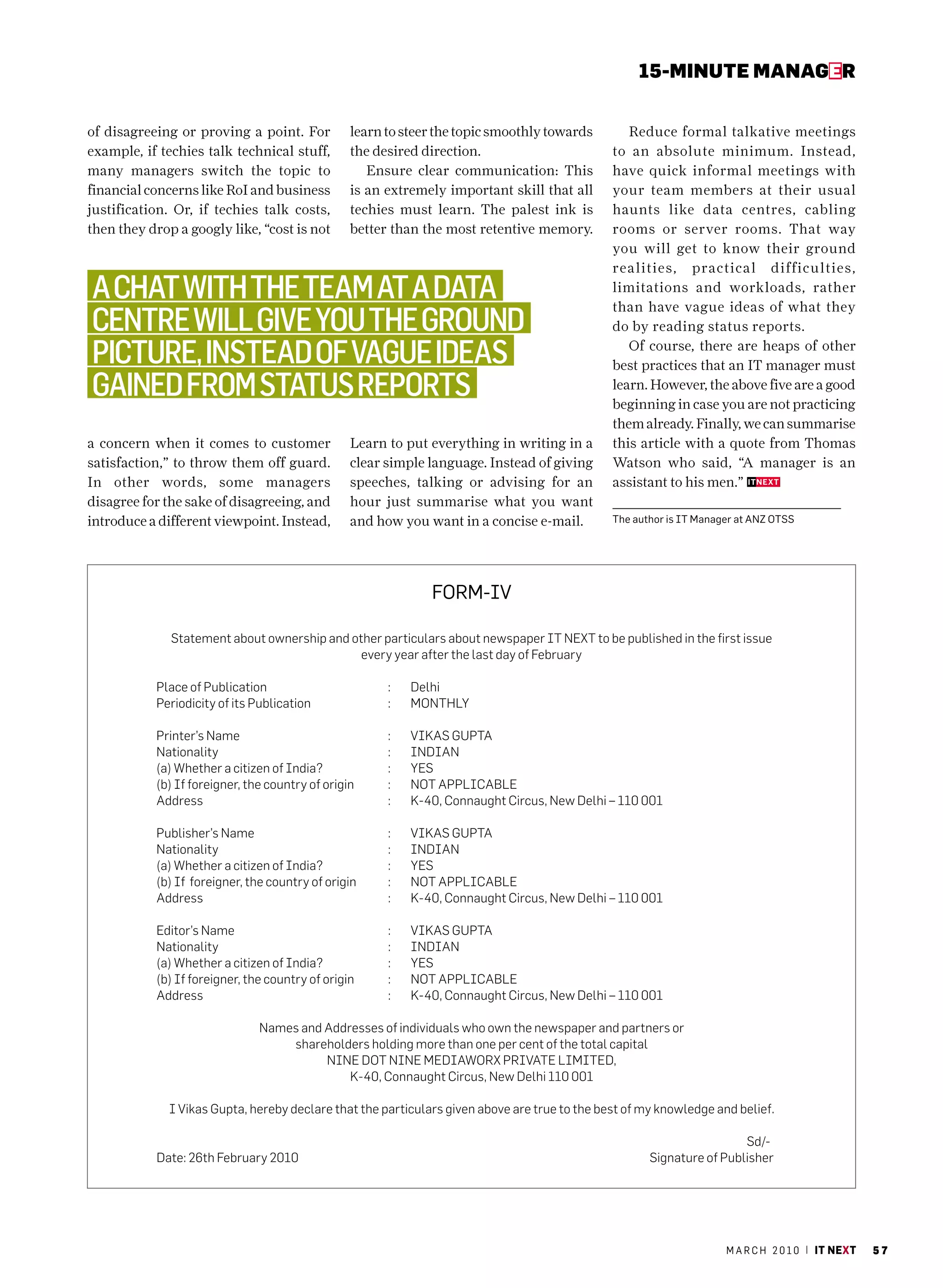 15-MINUte MaNaGer


of disagreeing or proving a point. For           learn to steer the topic smoothly towards        Reduce formal talkative meetings
example, if techies talk technical stuff,        the desired direction.                        to an absolute minimum. Instead,
many managers switch the topic to                   Ensure clear communication: This           have quick informal meetings with
financial concerns like RoI and business         is an extremely important skill that all      your team members at their usual
justification. Or, if techies talk costs,        techies must learn. The palest ink is         haunts like data centres, cabling
then they drop a googly like, “cost is not       better than the most retentive memory.        rooms or server rooms. That way
                                                                                               you will get to know their ground
                                                                                               realities, practical difficulties,
a chat with the teaM at a data                                                                 limitations and workloads, rather
                                                                                               than have vague ideas of what they
centre will give you the ground                                                                do by reading status reports.

picture, instead of vague ideas                                                                   Of course, there are heaps of other
                                                                                               best practices that an IT manager must
gained froM status reports                                                                     learn. However, the above five are a good
                                                                                               beginning in case you are not practicing
                                                                                               them already. Finally, we can summarise
a concern when it comes to customer              Learn to put everything in writing in a       this article with a quote from Thomas
satisfaction,” to throw them off guard.          clear simple language. Instead of giving      Watson who said, “A manager is an
In other words, some managers                    speeches, talking or advising for an          assistant to his men.”
disagree for the sake of disagreeing, and        hour just summarise what you want
introduce a different viewpoint. Instead,        and how you want in a concise e-mail.         The author is IT manager at aNZ OTSS




                                                              FOrm-IV

              statement about ownership and other particulars about newspaper it next to be published in the first issue
                                              every year after the last day of february

           Place of Publication                        :   delhi
           Periodicity of its Publication              :   monthly

           Printer’s name                              :   vikas guPta
           nationality                                 :   indian
           (a) whether a citizen of india?             :   yes
           (b) if foreigner, the country of origin     :   not aPPlicaBle
           address                                     :   k-40, connaught circus, new delhi – 110 001

           Publisher’s name                            :   vikas guPta
           nationality                                 :   indian
           (a) whether a citizen of india?             :   yes
           (b) if foreigner, the country of origin     :   not aPPlicaBle
           address                                     :   k-40, connaught circus, new delhi – 110 001

           editor’s name                               :   vikas guPta
           nationality                                 :   indian
           (a) whether a citizen of india?             :   yes
           (b) if foreigner, the country of origin     :   not aPPlicaBle
           address                                     :   k-40, connaught circus, new delhi – 110 001

                               names and addresses of individuals who own the newspaper and partners or
                                   shareholders holding more than one per cent of the total capital
                                         nine dot nine mediaworx Private limited,
                                             k-40, connaught circus, new delhi 110 001

              i vikas gupta, hereby declare that the particulars given above are true to the best of my knowledge and belief.

                                                                                                                       sd/-
           date: 26th february 2010                                                                   signature of Publisher




                                                                                                                     m a r c h 2 0 1 0 | it next   57
 