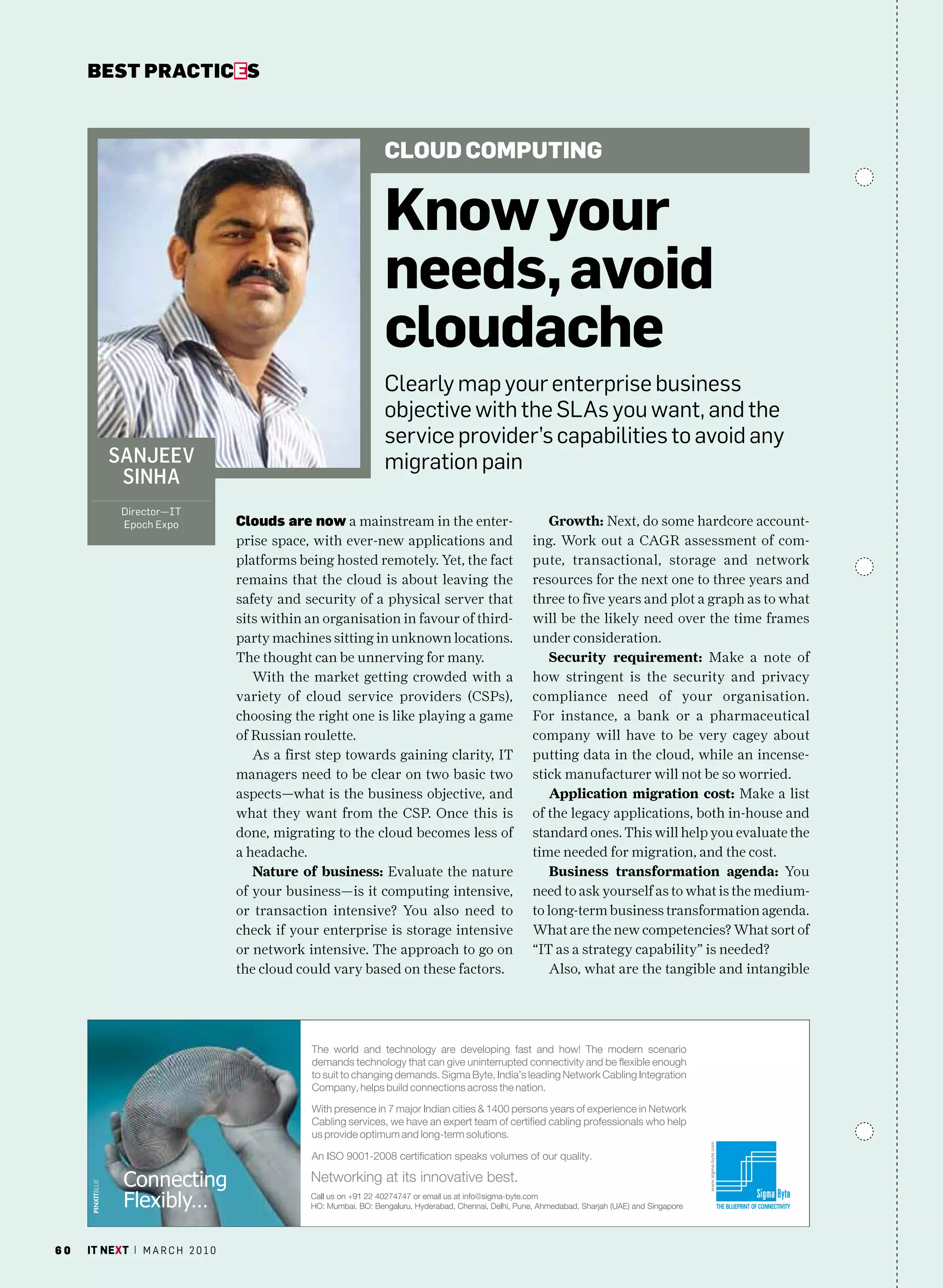 bEsT pracTicEs



                                                            Cloud Computing


                                                            Know your
                                                            needs, avoid
                                                            cloudache
                                                            clearly map your enterprise business
                                                            objective with the SLas you want, and the
                                                            service provider’s capabilities to avoid any
         Sanjeev                                            migration pain
          Sinha
            Director—IT
            Epoch Expo             clouds are now a mainstream in the enter-            Growth: Next, do some hardcore account-
                                   prise space, with ever-new applications and       ing. Work out a CAGR assessment of com-
                                   platforms being hosted remotely. Yet, the fact    pute, transactional, storage and network
                                   remains that the cloud is about leaving the       resources for the next one to three years and
                                   safety and security of a physical server that     three to five years and plot a graph as to what
                                   sits within an organisation in favour of third-   will be the likely need over the time frames
                                   party machines sitting in unknown locations.      under consideration.
                                   The thought can be unnerving for many.               Security requirement: Make a note of
                                      With the market getting crowded with a         how stringent is the security and privacy
                                   variety of cloud service providers (CSPs),        compliance need of your organisation.
                                   choosing the right one is like playing a game     For instance, a bank or a pharmaceutical
                                   of Russian roulette.                              company will have to be very cagey about
                                      As a first step towards gaining clarity, IT    putting data in the cloud, while an incense-
                                   managers need to be clear on two basic two        stick manufacturer will not be so worried.
                                   aspects—what is the business objective, and          Application migration cost: Make a list
                                   what they want from the CSP. Once this is         of the legacy applications, both in-house and
                                   done, migrating to the cloud becomes less of      standard ones. This will help you evaluate the
                                   a headache.                                       time needed for migration, and the cost.
                                      Nature of business: Evaluate the nature           Business transformation agenda: You
                                   of your business—is it computing intensive,       need to ask yourself as to what is the medium-
                                   or transaction intensive? You also need to        to long-term business transformation agenda.
                                   check if your enterprise is storage intensive     What are the new competencies? What sort of
                                   or network intensive. The approach to go on       “IT as a strategy capability” is needed?
                                   the cloud could vary based on these factors.         Also, what are the tangible and intangible




60   it next | m a r c h 2 0 1 0
 