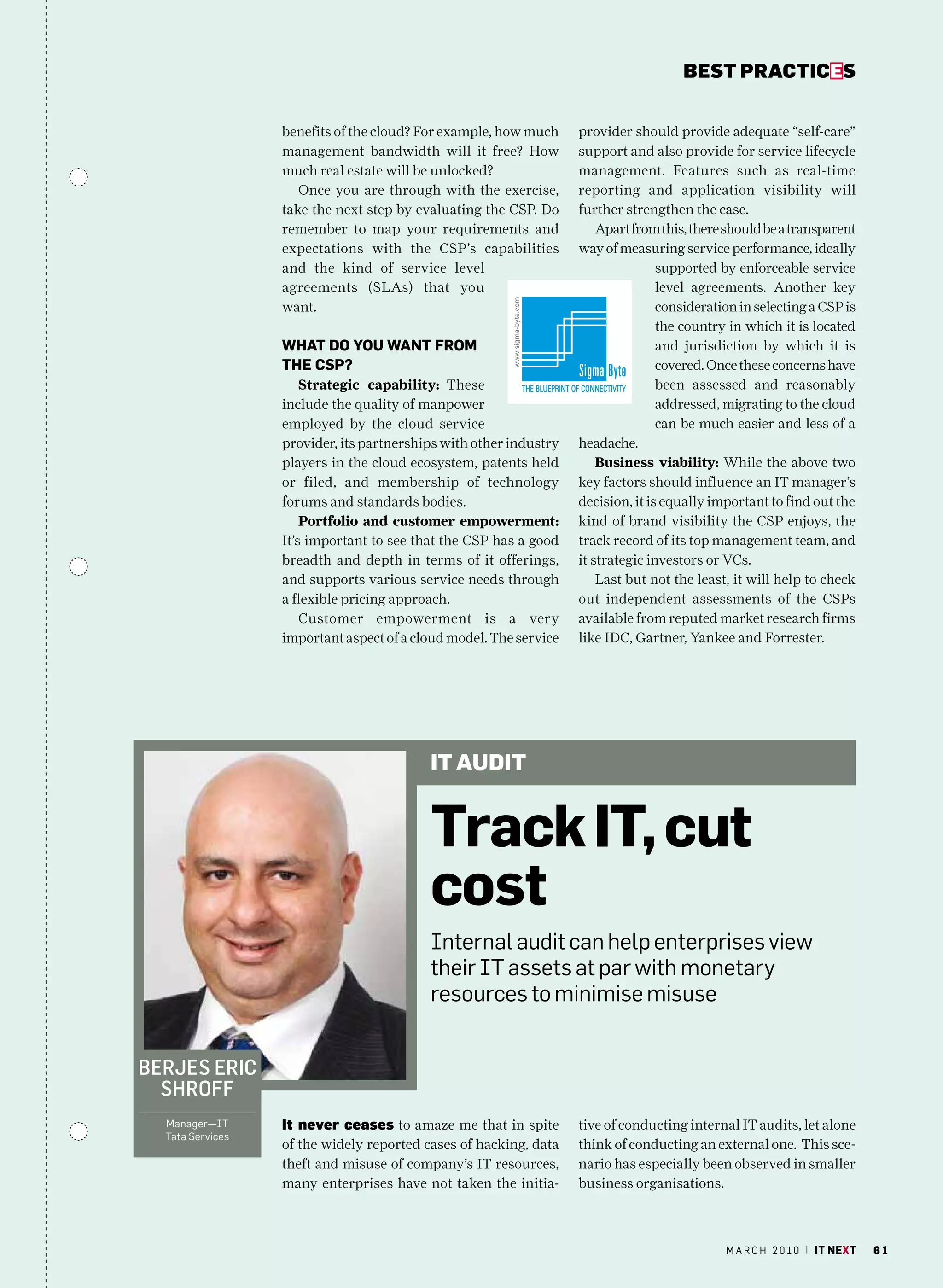 bEsT pracTicEs


                  benefits of the cloud? For example, how much     provider should provide adequate “self-care”
                  management bandwidth will it free? How           support and also provide for service lifecycle
                  much real estate will be unlocked?               management. Features such as real-time
                     Once you are through with the exercise,       reporting and application visibility will
                  take the next step by evaluating the CSP. Do     further strengthen the case.
                  remember to map your requirements and                Apart from this, there should be a transparent
                  expectations with the CSP’s capabilities         way of measuring service performance, ideally
                  and the kind of service level                                   supported by enforceable service
                  agreements (SLAs) that you                                      level agreements. Another key
                  want.                                                           consideration in selecting a CSP is
                                                                                  the country in which it is located
                  What DO YOu Want frOm                                           and jurisdiction by which it is
                  the CSP?                                                        covered. Once these concerns have
                      Strategic capability: These                                 been assessed and reasonably
                  include the quality of manpower                                 addressed, migrating to the cloud
                  employed by the cloud service                                   can be much easier and less of a
                  provider, its partnerships with other industry   headache.
                  players in the cloud ecosystem, patents held         Business viability: While the above two
                  or filed, and membership of technology           key factors should influence an IT manager’s
                  forums and standards bodies.                     decision, it is equally important to find out the
                      Portfolio and customer empowerment:          kind of brand visibility the CSP enjoys, the
                  It’s important to see that the CSP has a good    track record of its top management team, and
                  breadth and depth in terms of it offerings,      it strategic investors or VCs.
                  and supports various service needs through           Last but not the least, it will help to check
                  a flexible pricing approach.                     out independent assessments of the CSPs
                      Customer empowerment is a very               available from reputed market research firms
                  important aspect of a cloud model. The service   like IDC, Gartner, Yankee and Forrester.




                                          it audit


                                          track it, cut
                                          cost
                                          Internal audit can help enterprises view
                                          their IT assets at par with monetary
                                          resources to minimise misuse


BerjeS eric
  Shroff
  manager—IT      it never ceases to amaze me that in spite        tive of conducting internal IT audits, let alone
  Tata Services
                  of the widely reported cases of hacking, data    think of conducting an external one. This sce-
                  theft and misuse of company’s IT resources,      nario has especially been observed in smaller
                  many enterprises have not taken the initia-      business organisations.



                                                                                             m a r c h 2 0 1 0 | it next   61
 