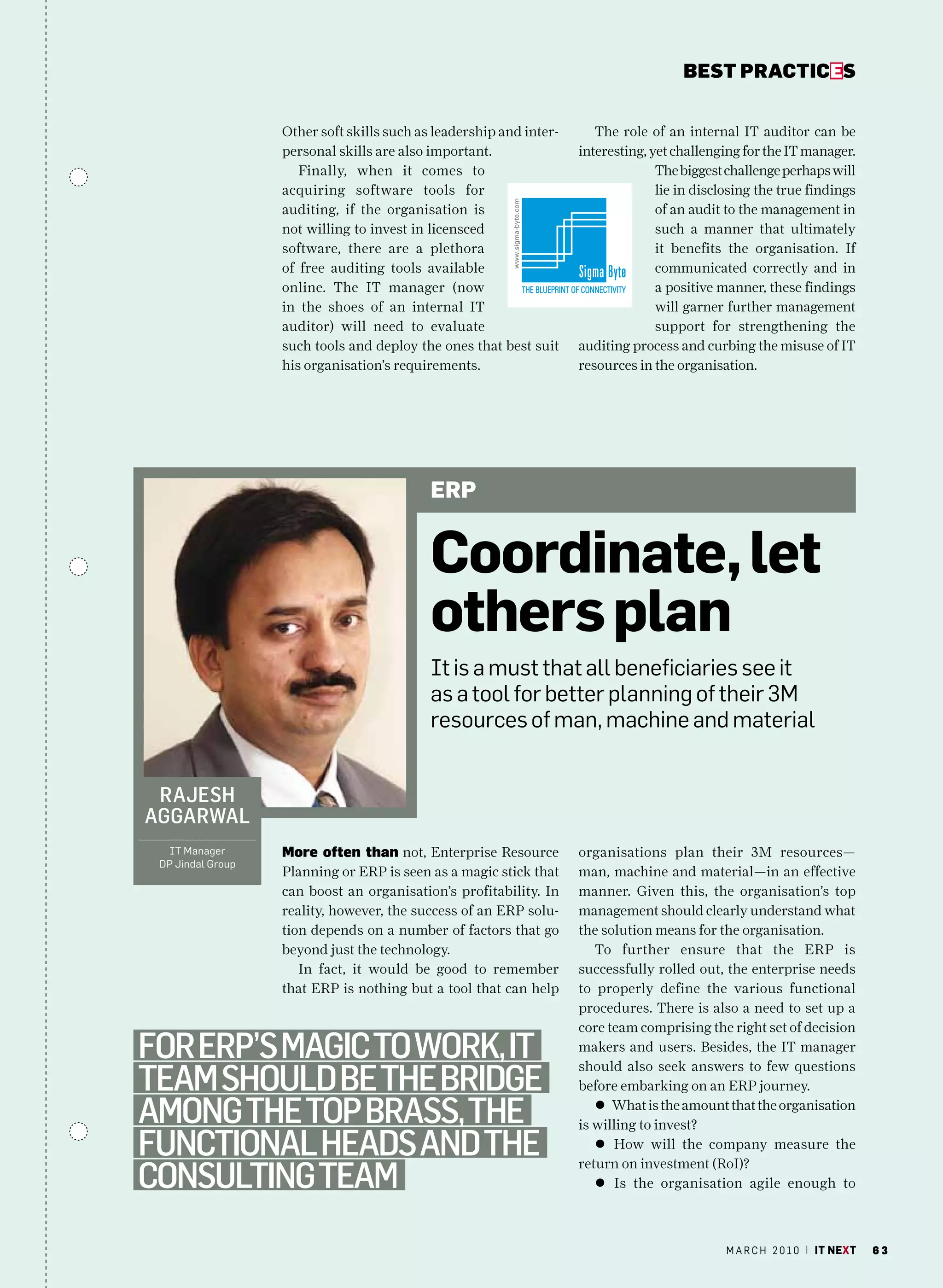 bEsT pracTicEs


                   Other soft skills such as leadership and inter-      The role of an internal IT auditor can be
                   personal skills are also important.               interesting, yet challenging for the IT manager.
                      Finally, when it comes to                                    The biggest challenge perhaps will
                   acquiring software tools for                                    lie in disclosing the true findings
                   auditing, if the organisation is                                of an audit to the management in
                   not willing to invest in licensced                              such a manner that ultimately
                   software, there are a plethora                                  it benefits the organisation. If
                   of free auditing tools available                                communicated correctly and in
                   online. The IT manager (now                                     a positive manner, these findings
                   in the shoes of an internal IT                                  will garner further management
                   auditor) will need to evaluate                                  support for strengthening the
                   such tools and deploy the ones that best suit     auditing process and curbing the misuse of IT
                   his organisation’s requirements.                  resources in the organisation.




                                            ERp


                                            Coordinate, let
                                            others plan
                                            It is a must that all beneficiaries see it
                                            as a tool for better planning of their 3m
                                            resources of man, machine and material


 rajeSh
aggarwal
  IT manager       More often than not, Enterprise Resource          organisations plan their 3M resources—
 DP Jindal Group
                   Planning or ERP is seen as a magic stick that     man, machine and material—in an effective
                   can boost an organisation’s profitability. In     manner. Given this, the organisation’s top
                   reality, however, the success of an ERP solu-     management should clearly understand what
                   tion depends on a number of factors that go       the solution means for the organisation.
                   beyond just the technology.                          To further ensure that the ERP is
                      In fact, it would be good to remember          successfully rolled out, the enterprise needs
                   that ERP is nothing but a tool that can help      to properly define the various functional
                                                                     procedures. There is also a need to set up a
                                                                     core team comprising the right set of decision
for erp’S magic to work, it                                          makers and users. Besides, the IT manager

team Should Be the Bridge
                                                                     should also seek answers to few questions
                                                                     before embarking on an ERP journey.

among the top BraSS, the                                                l What is the amount that the organisation
                                                                     is willing to invest?
functional headS and the                                                l How will the company measure the

conSulting team
                                                                     return on investment (RoI)?
                                                                        l Is the organisation agile enough to



                                                                                               m a r c h 2 0 1 0 | it next   63
 