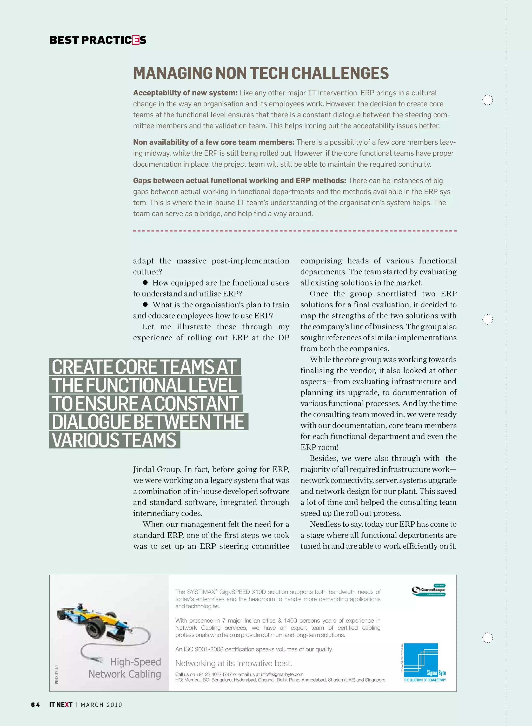 bEsT pracTicEs


                                   Managing non tech challenges
                                   acceptability of new system: Like any other major IT intervention, ErP brings in a cultural
                                   change in the way an organisation and its employees work. however, the decision to create core
                                   teams at the functional level ensures that there is a constant dialogue between the steering com-
                                   mittee members and the validation team. This helps ironing out the acceptability issues better.

                                   non availability of a few core team members: There is a possibility of a few core members leav-
                                   ing midway, while the ErP is still being rolled out. however, if the core functional teams have proper
                                   documentation in place, the project team will still be able to maintain the required continuity.

                                   Gaps between actual functional working and erP methods: There can be instances of big
                                   gaps between actual working in functional departments and the methods available in the ErP sys-
                                   tem. This is where the in-house IT team’s understanding of the organisation’s system helps. The
                                   team can serve as a bridge, and help find a way around.




                                   adapt the massive post-implementation               comprising heads of various functional
                                   culture?                                            departments. The team started by evaluating
                                      l How equipped are the functional users          all existing solutions in the market.
                                   to understand and utilise ERP?                         Once the group shortlisted two ERP
                                      l What is the organisation’s plan to train       solutions for a final evaluation, it decided to
                                   and educate employees how to use ERP?               map the strengths of the two solutions with
                                      Let me illustrate these through my               the company’s line of business. The group also
                                   experience of rolling out ERP at the DP             sought references of similar implementations
                                                                                       from both the companies.
                                                                                          While the core group was working towards
     create core teamS at                                                              finalising the vendor, it also looked at other

     the functional level                                                              aspects—from evaluating infrastructure and
                                                                                       planning its upgrade, to documentation of
     to enSure a conStant                                                              various functional processes. And by the time
                                                                                       the consulting team moved in, we were ready
     dialogue Between the                                                              with our documentation, core team members

     variouS teamS                                                                     for each functional department and even the
                                                                                       ERP room!
                                                                                          Besides, we were also through with the
                                   Jindal Group. In fact, before going for ERP,        majority of all required infrastructure work—
                                   we were working on a legacy system that was         network connectivity, server, systems upgrade
                                   a combination of in-house developed software        and network design for our plant. This saved
                                   and standard software, integrated through           a lot of time and helped the consulting team
                                   intermediary codes.                                 speed up the roll out process.
                                      When our management felt the need for a             Needless to say, today our ERP has come to
                                   standard ERP, one of the first steps we took        a stage where all functional departments are
                                   was to set up an ERP steering committee             tuned in and are able to work efficiently on it.




64   it next | m a r c h 2 0 1 0
 
