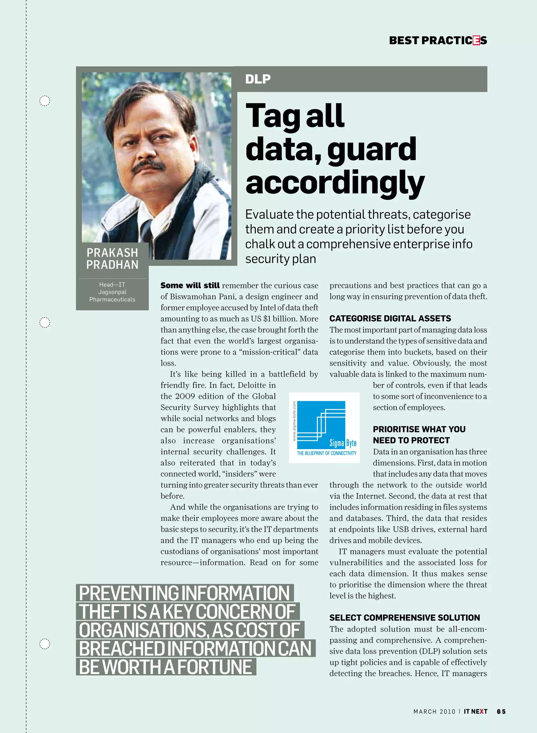bEsT pracTicEs


                                            dlp


                                            tag all
                                            data, guard
                                            accordingly
                                            Evaluate the potential threats, categorise
                                            them and create a priority list before you
                                            chalk out a comprehensive enterprise info
prakaSh
pradhan                                     security plan
    head—IT        some will still remember the curious case          precautions and best practices that can go a
   Jagsonpal
 Pharmaceuticals   of Biswamohan Pani, a design engineer and          long way in ensuring prevention of data theft.
                   former employee accused by Intel of data theft
                   amounting to as much as US $1 billion. More        CateGOriSe DiGital aSSetS
                   than anything else, the case brought forth the     The most important part of managing data loss
                   fact that even the world’s largest organisa-       is to understand the types of sensitive data and
                   tions were prone to a “mission-critical” data      categorise them into buckets, based on their
                   loss.                                              sensitivity and value. Obviously, the most
                      It’s like being killed in a battlefield by      valuable data is linked to the maximum num-
                   friendly fire. In fact, Deloitte in                             ber of controls, even if that leads
                   the 2009 edition of the Global                                  to some sort of inconvenience to a
                   Security Survey highlights that                                 section of employees.
                   while social networks and blogs
                   can be powerful enablers, they                                  PriOritiSe What YOu
                   also increase organisations’                                    neeD tO PrOteCt
                   internal security challenges. It                                 Data in an organisation has three
                   also reiterated that in today’s                                  dimensions. First, data in motion
                   connected world, “insiders” were                                 that includes any data that moves
                   turning into greater security threats than ever    through the network to the outside world
                   before.                                            via the Internet. Second, the data at rest that
                      And while the organisations are trying to       includes information residing in files systems
                   make their employees more aware about the          and databases. Third, the data that resides
                   basic steps to security, it’s the IT departments   at endpoints like USB drives, external hard
                   and the IT managers who end up being the           drives and mobile devices.
                   custodians of organisations’ most important           IT managers must evaluate the potential
                   resource—information. Read on for some             vulnerabilities and the associated loss for
                                                                      each data dimension. It thus makes sense
                                                                      to prioritise the dimension where the threat
preventing information                                                level is the highest.

theft iS a key concern of                                             SeleCt COmPrehenSive SOlutiOn
organiSationS, aS coSt of                                             The adopted solution must be all-encom-
                                                                      passing and comprehensive. A comprehen-
Breached information can                                              sive data loss prevention (DLP) solution sets

Be worth a fortune                                                    up tight policies and is capable of effectively
                                                                      detecting the breaches. Hence, IT managers



                                                                                               m a r c h 2 0 1 0 | it next   65
 
