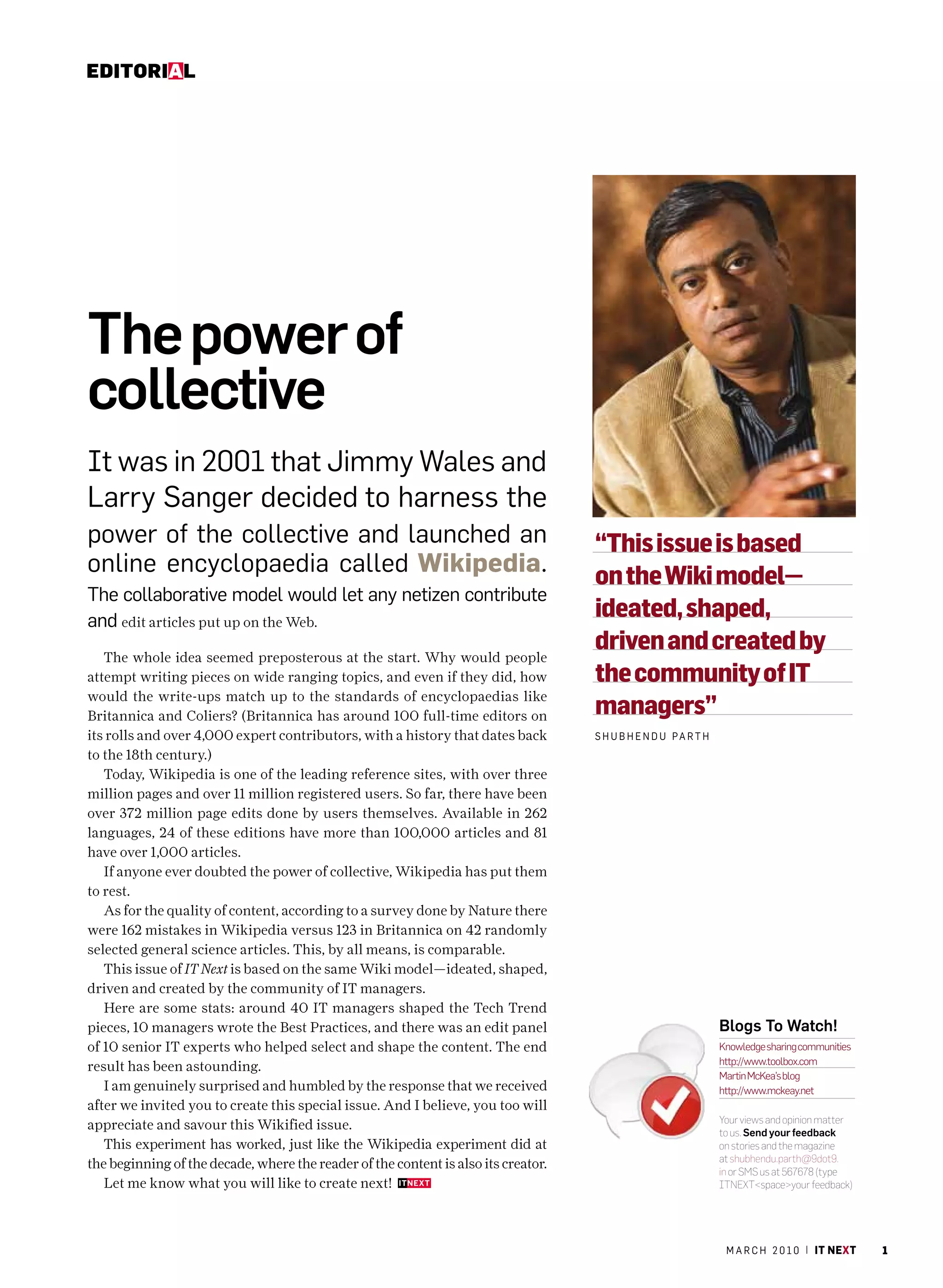 Editorial




The power of
collective
It was in 2001 that Jimmy Wales and
Larry Sanger decided to harness the
power of the collective and launched an                                             “This issue is based
online encyclopaedia called Wikipedia.                                              on the Wiki model—
The collaborative model would let any netizen contribute
and edit articles put up on the Web.
                                                                                    ideated, shaped,
   The whole idea seemed preposterous at the start. Why would people
                                                                                    driven and created by
attempt writing pieces on wide ranging topics, and even if they did, how            the community of IT
would the write-ups match up to the standards of encyclopaedias like
Britannica and Coliers? (Britannica has around 100 full-time editors on             managers”
its rolls and over 4,000 expert contributors, with a history that dates back        S h u b h e n d u Pa r T h
to the 18th century.)
   Today, Wikipedia is one of the leading reference sites, with over three
million pages and over 11 million registered users. So far, there have been
over 372 million page edits done by users themselves. Available in 262
languages, 24 of these editions have more than 100,000 articles and 81
have over 1,000 articles.
   If anyone ever doubted the power of collective, Wikipedia has put them
to rest.
   As for the quality of content, according to a survey done by Nature there
were 162 mistakes in Wikipedia versus 123 in Britannica on 42 randomly
selected general science articles. This, by all means, is comparable.
   This issue of IT Next is based on the same Wiki model—ideated, shaped,
driven and created by the community of IT managers.
   Here are some stats: around 40 IT managers shaped the Tech Trend
pieces, 10 managers wrote the Best Practices, and there was an edit panel                                        Blogs To Watch!
of 10 senior IT experts who helped select and shape the content. The end                                         Knowledge sharing communities
                                                                                                                 http://www.toolbox.com
result has been astounding.
                                                                                                                 Martin McKea’s blog
   I am genuinely surprised and humbled by the response that we received                                         http://www.mckeay.net
after we invited you to create this special issue. And I believe, you too will
                                                                                                                 Your views and opinion matter
appreciate and savour this Wikified issue.                                                                       to us. Send your feedback
   This experiment has worked, just like the Wikipedia experiment did at                                         on stories and the magazine
                                                                                                                 at shubhendu.parth@9dot9.
the beginning of the decade, where the reader of the content is also its creator.                                in or SMS us at 567678 (type
   Let me know what you will like to create next!                                                                ITNEXT<space>your feedback)




                                                                                                                  m a r c h 2 0 1 0 | it next    1
 