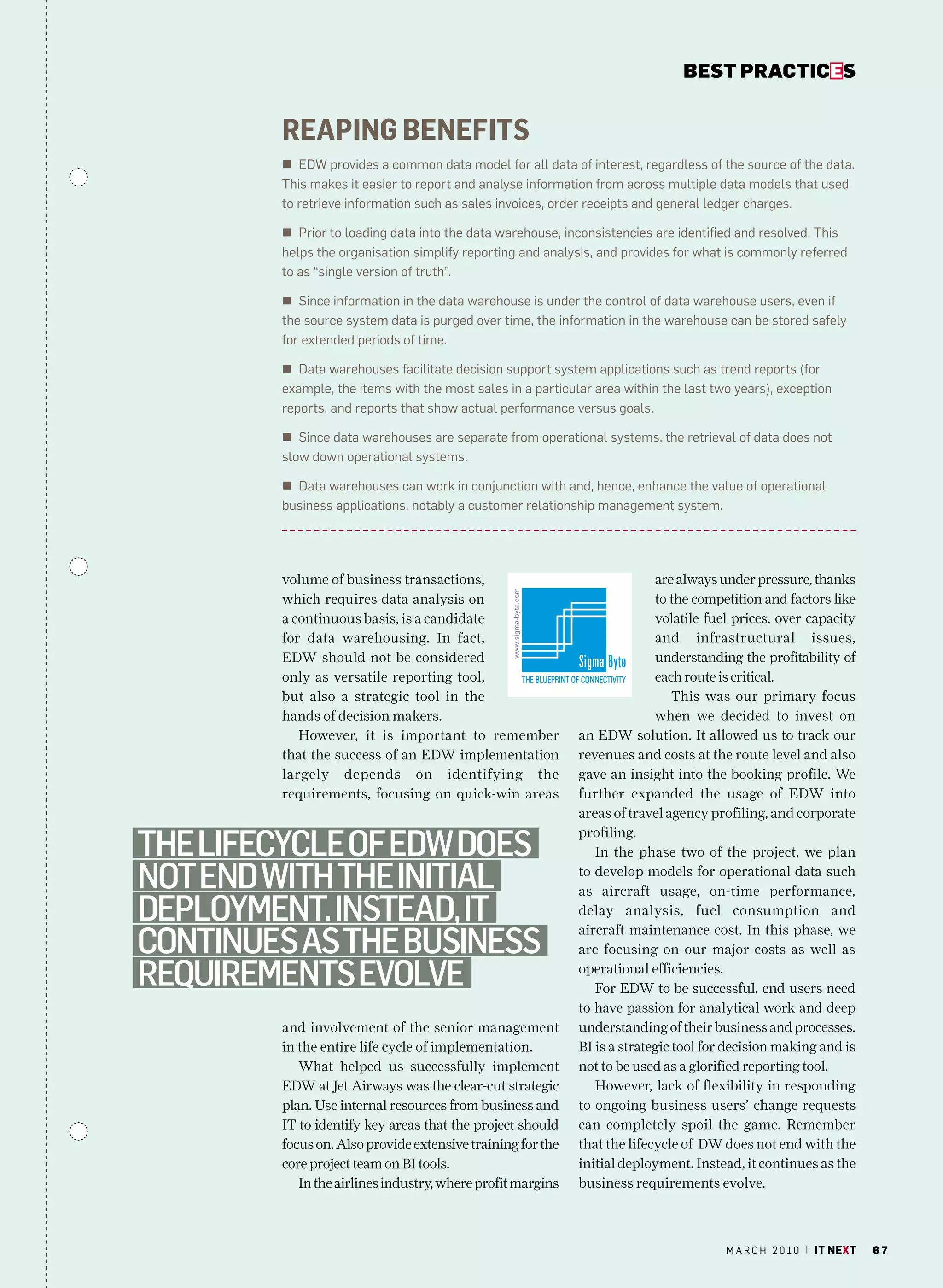 bEsT pracTicEs


        Reaping benefits
        n EDW provides a common data model for all data of interest, regardless of the source of the data.
        This makes it easier to report and analyse information from across multiple data models that used
        to retrieve information such as sales invoices, order receipts and general ledger charges.

        n Prior to loading data into the data warehouse, inconsistencies are identified and resolved. This
        helps the organisation simplify reporting and analysis, and provides for what is commonly referred
        to as “single version of truth”.

        n Since information in the data warehouse is under the control of data warehouse users, even if
        the source system data is purged over time, the information in the warehouse can be stored safely
        for extended periods of time.

        n Data warehouses facilitate decision support system applications such as trend reports (for
        example, the items with the most sales in a particular area within the last two years), exception
        reports, and reports that show actual performance versus goals.

        n Since data warehouses are separate from operational systems, the retrieval of data does not
        slow down operational systems.

        n Data warehouses can work in conjunction with and, hence, enhance the value of operational
        business applications, notably a customer relationship management system.




        volume of business transactions,                                  are always under pressure, thanks
        which requires data analysis on                                   to the competition and factors like
        a continuous basis, is a candidate                                volatile fuel prices, over capacity
        for data warehousing. In fact,                                    and infrastructural issues,
        EDW should not be considered                                      understanding the profitability of
        only as versatile reporting tool,                                 each route is critical.
        but also a strategic tool in the                                      This was our primary focus
        hands of decision makers.                                         when we decided to invest on
           However, it is important to remember             an EDW solution. It allowed us to track our
        that the success of an EDW implementation           revenues and costs at the route level and also
        largely depends on identifying the                  gave an insight into the booking profile. We
        requirements, focusing on quick-win areas           further expanded the usage of EDW into
                                                            areas of travel agency profiling, and corporate

the lifecycle of edw doeS
                                                            profiling.
                                                               In the phase two of the project, we plan

not end with the initial                                    to develop models for operational data such
                                                            as aircraft usage, on-time performance,
deployment. inStead, it                                     delay analysis, fuel consumption and

continueS aS the BuSineSS
                                                            aircraft maintenance cost. In this phase, we
                                                            are focusing on our major costs as well as

requirementS evolve                                         operational efficiencies.
                                                               For EDW to be successful, end users need
                                                            to have passion for analytical work and deep
        and involvement of the senior management            understanding of their business and processes.
        in the entire life cycle of implementation.         BI is a strategic tool for decision making and is
           What helped us successfully implement            not to be used as a glorified reporting tool.
        EDW at Jet Airways was the clear-cut strategic         However, lack of flexibility in responding
        plan. Use internal resources from business and      to ongoing business users’ change requests
        IT to identify key areas that the project should    can completely spoil the game. Remember
        focus on. Also provide extensive training for the   that the lifecycle of DW does not end with the
        core project team on BI tools.                      initial deployment. Instead, it continues as the
           In the airlines industry, where profit margins   business requirements evolve.



                                                                                      m a r c h 2 0 1 0 | it next   67
 