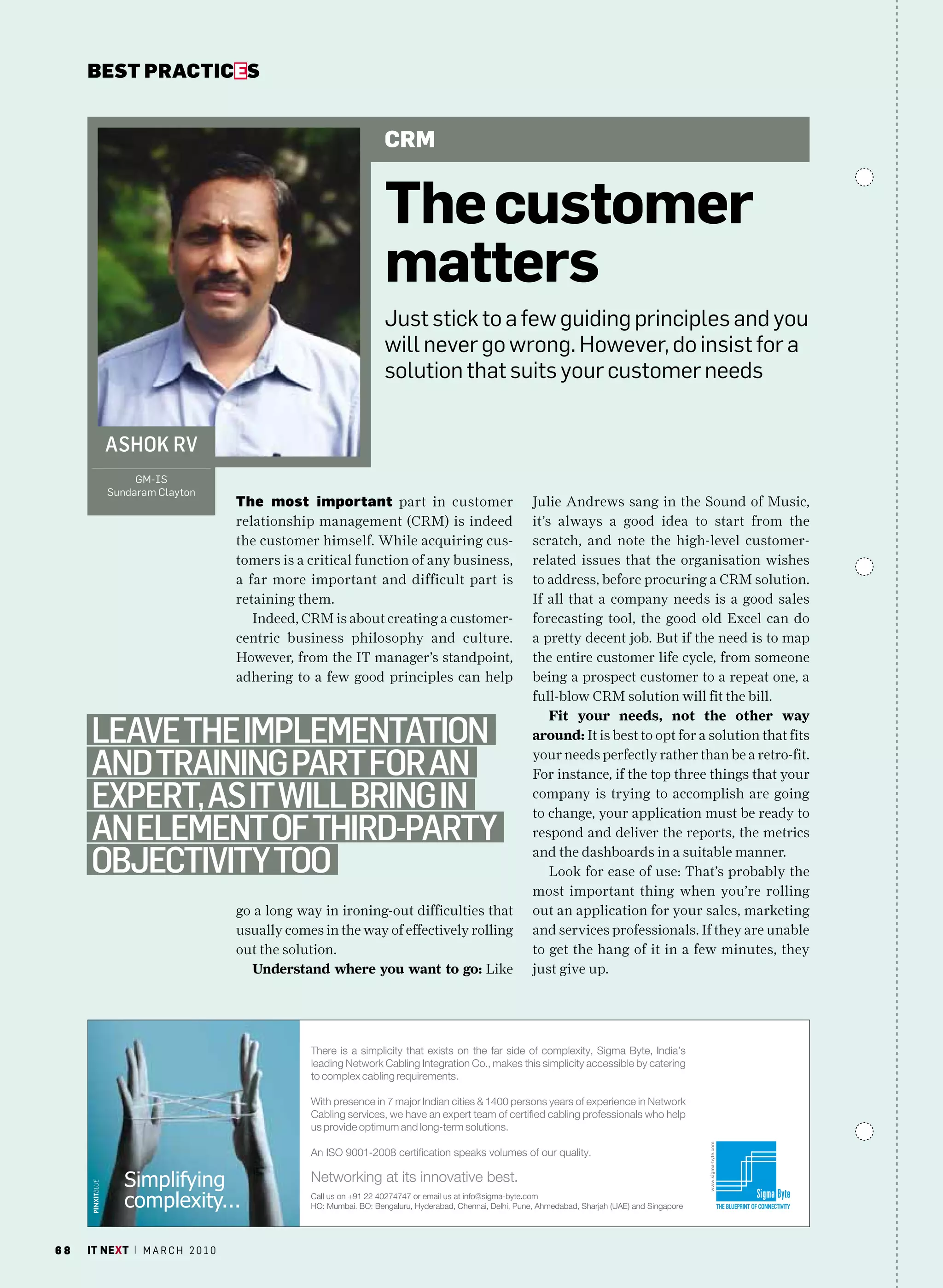 bEsT pracTicEs


                                                            CRm


                                                            the customer
                                                            matters
                                                            Just stick to a few guiding principles and you
                                                            will never go wrong. however, do insist for a
                                                            solution that suits your customer needs


        aShok rv
              Gm-IS
         Sundaram clayton
                                   The most important part in customer               Julie Andrews sang in the Sound of Music,
                                   relationship management (CRM) is indeed           it’s always a good idea to start from the
                                   the customer himself. While acquiring cus-        scratch, and note the high-level customer-
                                   tomers is a critical function of any business,    related issues that the organisation wishes
                                   a far more important and difficult part is        to address, before procuring a CRM solution.
                                   retaining them.                                   If all that a company needs is a good sales
                                      Indeed, CRM is about creating a customer-      forecasting tool, the good old Excel can do
                                   centric business philosophy and culture.          a pretty decent job. But if the need is to map
                                   However, from the IT manager’s standpoint,        the entire customer life cycle, from someone
                                   adhering to a few good principles can help        being a prospect customer to a repeat one, a
                                                                                     full-blow CRM solution will fit the bill.
                                                                                         Fit your needs, not the other way
     leave the implementation                                                        around: It is best to opt for a solution that fits

     and training part for an                                                        your needs perfectly rather than be a retro-fit.
                                                                                     For instance, if the top three things that your

     expert, aS it will Bring in                                                     company is trying to accomplish are going
                                                                                     to change, your application must be ready to
     an element of third-party                                                       respond and deliver the reports, the metrics

     oBjectivity too                                                                 and the dashboards in a suitable manner.
                                                                                         Look for ease of use: That’s probably the
                                                                                     most important thing when you’re rolling
                                   go a long way in ironing-out difficulties that    out an application for your sales, marketing
                                   usually comes in the way of effectively rolling   and services professionals. If they are unable
                                   out the solution.                                 to get the hang of it in a few minutes, they
                                     Understand where you want to go: Like           just give up.




68   it next | m a r c h 2 0 1 0
 