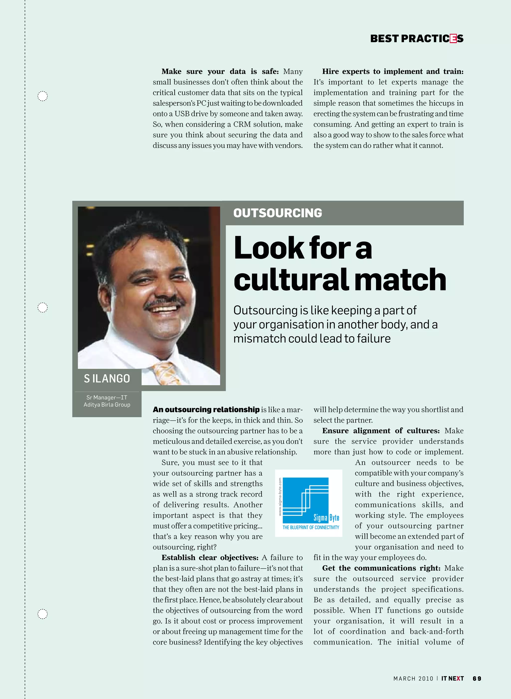 bEsT pracTicEs


                        Make sure your data is safe: Many                    Hire experts to implement and train:
                     small businesses don’t often think about the        It’s important to let experts manage the
                     critical customer data that sits on the typical     implementation and training part for the
                     salesperson’s PC just waiting to be downloaded      simple reason that sometimes the hiccups in
                     onto a USB drive by someone and taken away.         erecting the system can be frustrating and time
                     So, when considering a CRM solution, make           consuming. And getting an expert to train is
                     sure you think about securing the data and          also a good way to show to the sales force what
                     discuss any issues you may have with vendors.       the system can do rather what it cannot.




                                               outsouRCing


                                               look for a
                                               cultural match
                                               Outsourcing is like keeping a part of
                                               your organisation in another body, and a
                                               mismatch could lead to failure


S ilango
 Sr manager—IT
aditya Birla Group
                     an outsourcing relationship is like a mar-          will help determine the way you shortlist and
                     riage—it’s for the keeps, in thick and thin. So     select the partner.
                     choosing the outsourcing partner has to be a            Ensure alignment of cultures: Make
                     meticulous and detailed exercise, as you don’t      sure the service provider understands
                     want to be stuck in an abusive relationship.        more than just how to code or implement.
                        Sure, you must see to it that                                 An outsourcer needs to be
                     your outsourcing partner has a                                   compatible with your company’s
                     wide set of skills and strengths                                 culture and business objectives,
                     as well as a strong track record                                 with the right experience,
                     of delivering results. Another                                   communications skills, and
                     important aspect is that they                                    working style. The employees
                     must offer a competitive pricing…                                of your outsourcing partner
                     that’s a key reason why you are                                  will become an extended part of
                     outsourcing, right?                                              your organisation and need to
                        Establish clear objectives: A failure to         fit in the way your employees do.
                     plan is a sure-shot plan to failure—it’s not that       Get the communications right: Make
                     the best-laid plans that go astray at times; it’s   sure the outsourced service provider
                     that they often are not the best-laid plans in      understands the project specifications.
                     the first place. Hence, be absolutely clear about   Be as detailed, and equally precise as
                     the objectives of outsourcing from the word         possible. When IT functions go outside
                     go. Is it about cost or process improvement         your organisation, it will result in a
                     or about freeing up management time for the         lot of coordination and back-and-forth
                     core business? Identifying the key objectives       communication. The initial volume of



                                                                                                  m a r c h 2 0 1 0 | it next   69
 