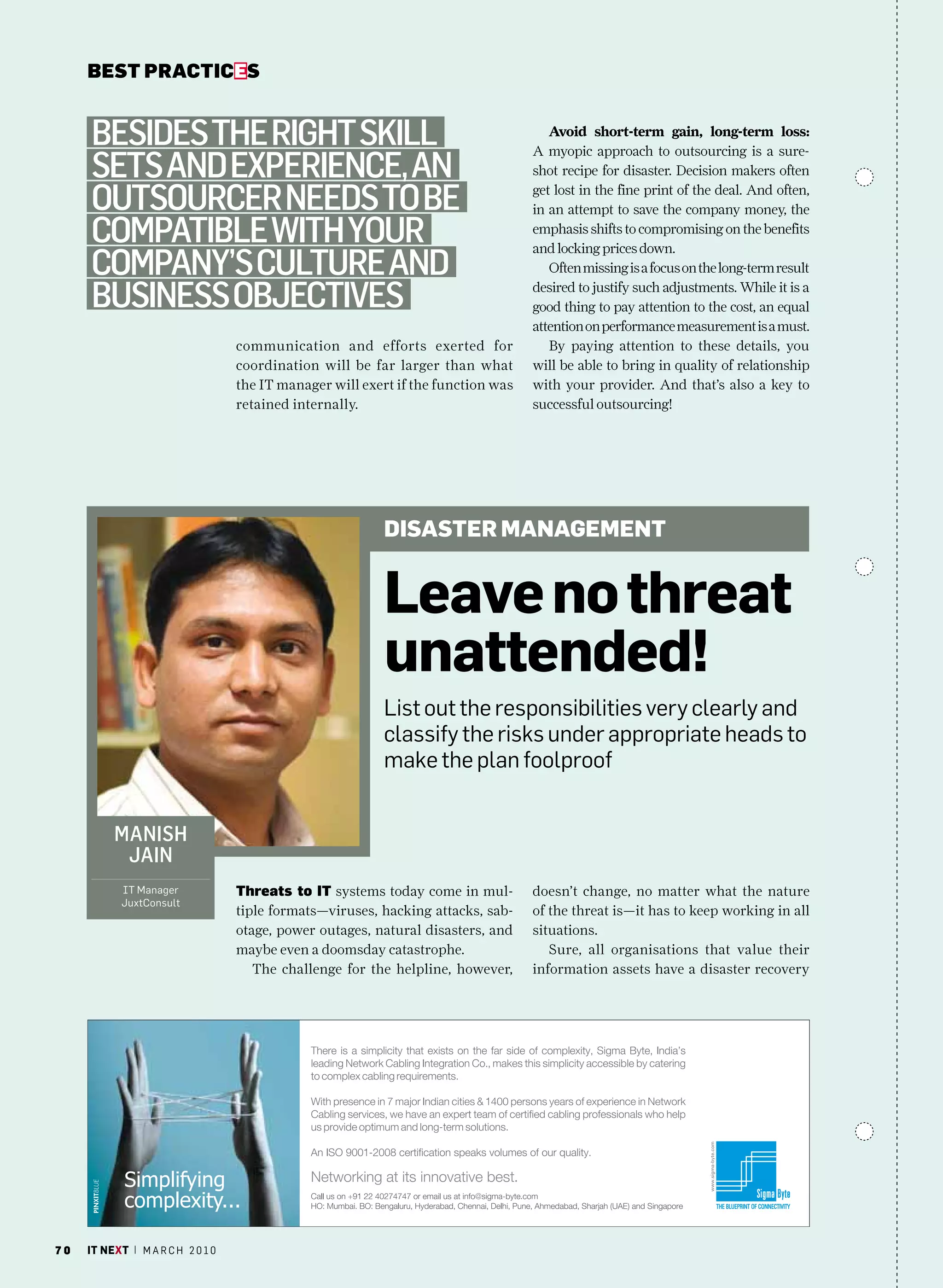 bEsT pracTicEs


     BeSideS the right Skill                                                          Avoid short-term gain, long-term loss:
                                                                                   A myopic approach to outsourcing is a sure-
     SetS and experience, an                                                       shot recipe for disaster. Decision makers often

     outSourcer needS to Be                                                        get lost in the fine print of the deal. And often,
                                                                                   in an attempt to save the company money, the
     compatiBle with your                                                          emphasis shifts to compromising on the benefits
                                                                                   and locking prices down.
     company’S culture and                                                            Often missing is a focus on the long-term result

     BuSineSS oBjectiveS                                                           desired to justify such adjustments. While it is a
                                                                                   good thing to pay attention to the cost, an equal
                                                                                   attention on performance measurement is a must.
                                   communication and efforts exerted for              By paying attention to these details, you
                                   coordination will be far larger than what       will be able to bring in quality of relationship
                                   the IT manager will exert if the function was   with your provider. And that’s also a key to
                                   retained internally.                            successful outsourcing!




                                                           disastER managEmEnt


                                                           leave no threat
                                                           unattended!
                                                           List out the responsibilities very clearly and
                                                           classify the risks under appropriate heads to
                                                           make the plan foolproof


          maniSh
           jain
            IT manager             Threats to iT systems today come in mul-        doesn’t change, no matter what the nature
            Juxtconsult
                                   tiple formats—viruses, hacking attacks, sab-    of the threat is—it has to keep working in all
                                   otage, power outages, natural disasters, and    situations.
                                   maybe even a doomsday catastrophe.                 Sure, all organisations that value their
                                      The challenge for the helpline, however,     information assets have a disaster recovery




70   it next | m a r c h 2 0 1 0
 