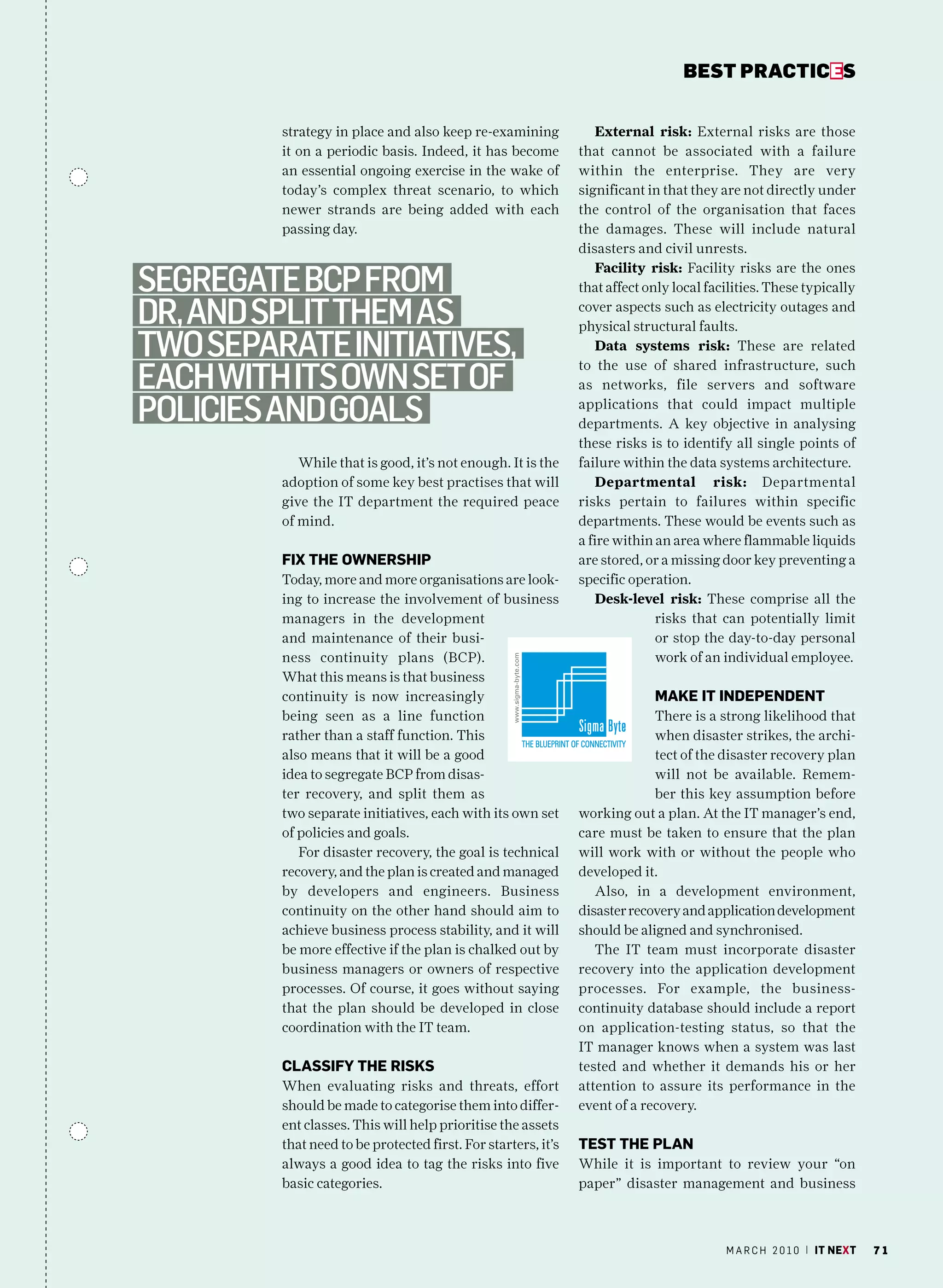 bEsT pracTicEs


         strategy in place and also keep re-examining              External risk: External risks are those
         it on a periodic basis. Indeed, it has become         that cannot be associated with a failure
         an essential ongoing exercise in the wake of          within the enterprise. They are very
         today’s complex threat scenario, to which             significant in that they are not directly under
         newer strands are being added with each               the control of the organisation that faces
         passing day.                                          the damages. These will include natural
                                                               disasters and civil unrests.

Segregate Bcp from
                                                                   Facility risk: Facility risks are the ones
                                                               that affect only local facilities. These typically

dr, and Split them aS                                          cover aspects such as electricity outages and
                                                               physical structural faults.
two Separate initiativeS,                                          Data systems risk: These are related

each with itS own Set of
                                                               to the use of shared infrastructure, such
                                                               as networks, file servers and software

policieS and goalS                                             applications that could impact multiple
                                                               departments. A key objective in analysing
                                                               these risks is to identify all single points of
            While that is good, it’s not enough. It is the     failure within the data systems architecture.
         adoption of some key best practises that will             Departmental risk: Departmental
         give the IT department the required peace             risks pertain to failures within specific
         of mind.                                              departments. These would be events such as
                                                               a fire within an area where flammable liquids
         fix the OWnerShiP                                     are stored, or a missing door key preventing a
         Today, more and more organisations are look-          specific operation.
         ing to increase the involvement of business               Desk-level risk: These comprise all the
         managers in the development                                         risks that can potentially limit
         and maintenance of their busi-                                      or stop the day-to-day personal
         ness continuity plans (BCP).                                        work of an individual employee.
         What this means is that business
         continuity is now increasingly                                     maKe it inDePenDent
         being seen as a line function                                      There is a strong likelihood that
         rather than a staff function. This                                 when disaster strikes, the archi-
         also means that it will be a good                                  tect of the disaster recovery plan
         idea to segregate BCP from disas-                                  will not be available. Remem-
         ter recovery, and split them as                                    ber this key assumption before
         two separate initiatives, each with its own set       working out a plan. At the IT manager’s end,
         of policies and goals.                                care must be taken to ensure that the plan
            For disaster recovery, the goal is technical       will work with or without the people who
         recovery, and the plan is created and managed         developed it.
         by developers and engineers. Business                    Also, in a development environment,
         continuity on the other hand should aim to            disaster recovery and application development
         achieve business process stability, and it will       should be aligned and synchronised.
         be more effective if the plan is chalked out by          The IT team must incorporate disaster
         business managers or owners of respective             recovery into the application development
         processes. Of course, it goes without saying          processes. For example, the business-
         that the plan should be developed in close            continuity database should include a report
         coordination with the IT team.                        on application-testing status, so that the
                                                               IT manager knows when a system was last
         ClaSSifY the riSKS                                    tested and whether it demands his or her
         When evaluating risks and threats, effort             attention to assure its performance in the
         should be made to categorise them into differ-        event of a recovery.
         ent classes. This will help prioritise the assets
         that need to be protected first. For starters, it’s   teSt the Plan
         always a good idea to tag the risks into five         While it is important to review your “on
         basic categories.                                     paper” disaster management and business



                                                                                         m a r c h 2 0 1 0 | it next   71
 
