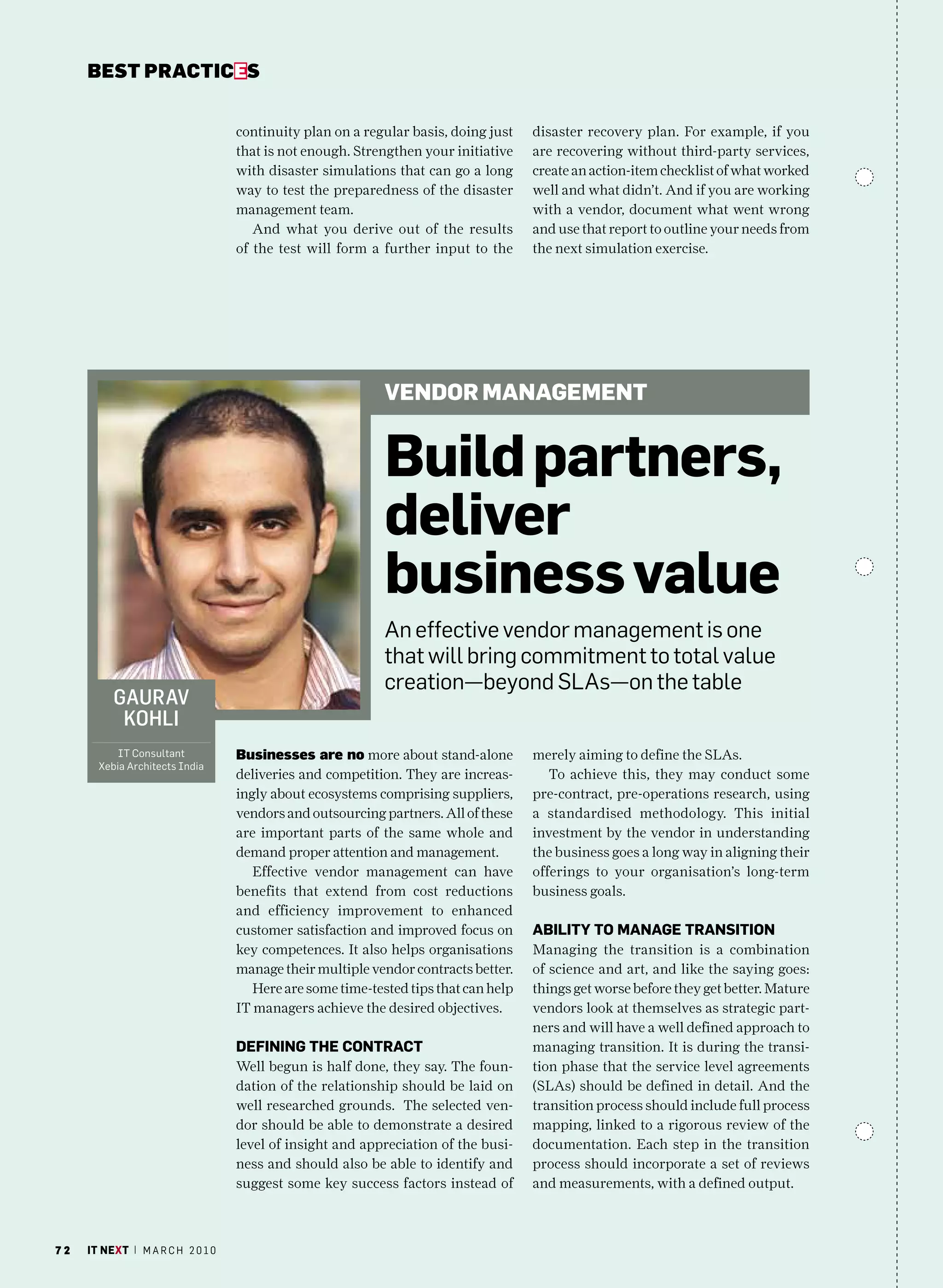bEsT pracTicEs


                                   continuity plan on a regular basis, doing just    disaster recovery plan. For example, if you
                                   that is not enough. Strengthen your initiative    are recovering without third-party services,
                                   with disaster simulations that can go a long      create an action-item checklist of what worked
                                   way to test the preparedness of the disaster      well and what didn’t. And if you are working
                                   management team.                                  with a vendor, document what went wrong
                                      And what you derive out of the results         and use that report to outline your needs from
                                   of the test will form a further input to the      the next simulation exercise.




                                                            VEndoR managEmEnt


                                                            build partners,
                                                            deliver
                                                            business value
                                                            an effective vendor management is one
                                                            that will bring commitment to total value
                                                            creation—beyond SLas—on the table
          gaurav
           kohli
           IT consultant           businesses are no more about stand-alone          merely aiming to define the SLAs.
       Xebia architects India
                                   deliveries and competition. They are increas-        To achieve this, they may conduct some
                                   ingly about ecosystems comprising suppliers,      pre-contract, pre-operations research, using
                                   vendors and outsourcing partners. All of these    a standardised methodology. This initial
                                   are important parts of the same whole and         investment by the vendor in understanding
                                   demand proper attention and management.           the business goes a long way in aligning their
                                      Effective vendor management can have           offerings to your organisation’s long-term
                                   benefits that extend from cost reductions         business goals.
                                   and efficiency improvement to enhanced
                                   customer satisfaction and improved focus on       abilitY tO manaGe tranSitiOn
                                   key competences. It also helps organisations      Managing the transition is a combination
                                   manage their multiple vendor contracts better.    of science and art, and like the saying goes:
                                      Here are some time-tested tips that can help   things get worse before they get better. Mature
                                   IT managers achieve the desired objectives.       vendors look at themselves as strategic part-
                                                                                     ners and will have a well defined approach to
                                   DefininG the COntraCt                             managing transition. It is during the transi-
                                   Well begun is half done, they say. The foun-      tion phase that the service level agreements
                                   dation of the relationship should be laid on      (SLAs) should be defined in detail. And the
                                   well researched grounds. The selected ven-        transition process should include full process
                                   dor should be able to demonstrate a desired       mapping, linked to a rigorous review of the
                                   level of insight and appreciation of the busi-    documentation. Each step in the transition
                                   ness and should also be able to identify and      process should incorporate a set of reviews
                                   suggest some key success factors instead of       and measurements, with a defined output.



72   it next | m a r c h 2 0 1 0
 