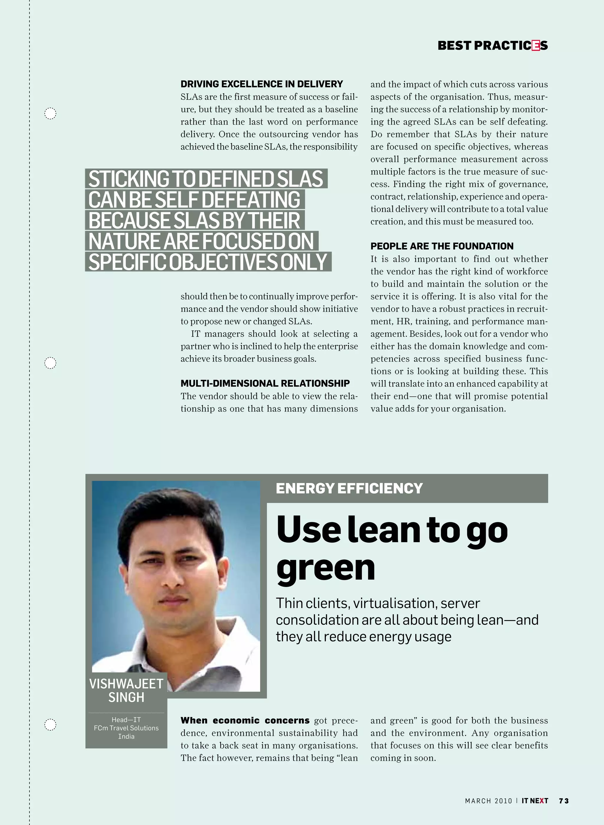 bEsT pracTicEs


                       DrivinG exCellenCe in DeliverY                   and the impact of which cuts across various
                       SLAs are the first measure of success or fail-   aspects of the organisation. Thus, measur-
                       ure, but they should be treated as a baseline    ing the success of a relationship by monitor-
                       rather than the last word on performance         ing the agreed SLAs can be self defeating.
                       delivery. Once the outsourcing vendor has        Do remember that SLAs by their nature
                       achieved the baseline SLAs, the responsibility   are focused on specific objectives, whereas
                                                                        overall performance measurement across

Sticking to defined SlaS
                                                                        multiple factors is the true measure of suc-
                                                                        cess. Finding the right mix of governance,

can Be Self defeating                                                   contract, relationship, experience and opera-
                                                                        tional delivery will contribute to a total value
BecauSe SlaS By their                                                   creation, and this must be measured too.

nature are focuSed on                                                   PeOPle are the fOunDatiOn

Specific oBjectiveS only                                                It is also important to find out whether
                                                                        the vendor has the right kind of workforce
                                                                        to build and maintain the solution or the
                       should then be to continually improve perfor-    service it is offering. It is also vital for the
                       mance and the vendor should show initiative      vendor to have a robust practices in recruit-
                       to propose new or changed SLAs.                  ment, HR, training, and performance man-
                          IT managers should look at selecting a        agement. Besides, look out for a vendor who
                       partner who is inclined to help the enterprise   either has the domain knowledge and com-
                       achieve its broader business goals.              petencies across specified business func-
                                                                        tions or is looking at building these. This
                       multi-DimenSiOnal relatiOnShiP                   will translate into an enhanced capability at
                       The vendor should be able to view the rela-      their end—one that will promise potential
                       tionship as one that has many dimensions         value adds for your organisation.




                                               EnERgy EffiCiEnCy


                                               use lean to go
                                               green
                                               Thin clients, virtualisation, server
                                               consolidation are all about being lean—and
                                               they all reduce energy usage


viShwajeet
   Singh
     head—IT           When economic concerns got prece-                and green” is good for both the business
Fcm Travel Solutions
       India           dence, environmental sustainability had          and the environment. Any organisation
                       to take a back seat in many organisations.       that focuses on this will see clear benefits
                       The fact however, remains that being “lean       coming in soon.



                                                                                                 m a r c h 2 0 1 0 | it next   73
 
