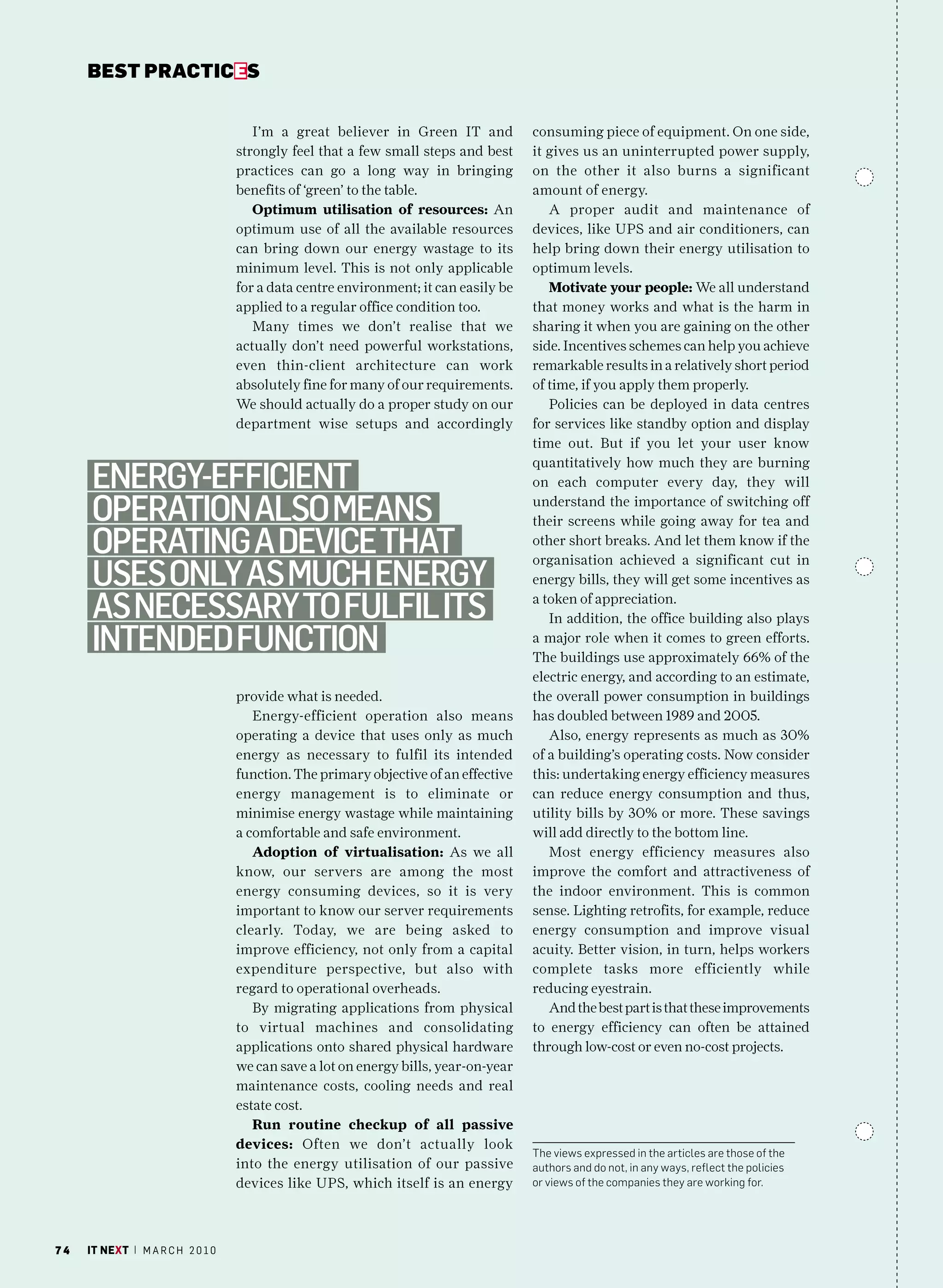 bEsT pracTicEs


                                      I’m a great believer in Green IT and           consuming piece of equipment. On one side,
                                   strongly feel that a few small steps and best     it gives us an uninterrupted power supply,
                                   practices can go a long way in bringing           on the other it also burns a significant
                                   benefits of ‘green’ to the table.                 amount of energy.
                                      Optimum utilisation of resources: An              A proper audit and maintenance of
                                   optimum use of all the available resources        devices, like UPS and air conditioners, can
                                   can bring down our energy wastage to its          help bring down their energy utilisation to
                                   minimum level. This is not only applicable        optimum levels.
                                   for a data centre environment; it can easily be      Motivate your people: We all understand
                                   applied to a regular office condition too.        that money works and what is the harm in
                                      Many times we don’t realise that we            sharing it when you are gaining on the other
                                   actually don’t need powerful workstations,        side. Incentives schemes can help you achieve
                                   even thin-client architecture can work            remarkable results in a relatively short period
                                   absolutely fine for many of our requirements.     of time, if you apply them properly.
                                   We should actually do a proper study on our          Policies can be deployed in data centres
                                   department wise setups and accordingly            for services like standby option and display
                                                                                     time out. But if you let your user know
                                                                                     quantitatively how much they are burning
     energy-efficient                                                                on each computer every day, they will

     operation alSo meanS                                                            understand the importance of switching off
                                                                                     their screens while going away for tea and
     operating a device that                                                         other short breaks. And let them know if the
                                                                                     organisation achieved a significant cut in
     uSeS only aS much energy                                                        energy bills, they will get some incentives as

     aS neceSSary to fulfil itS                                                      a token of appreciation.
                                                                                        In addition, the office building also plays
     intended function                                                               a major role when it comes to green efforts.
                                                                                     The buildings use approximately 66% of the
                                                                                     electric energy, and according to an estimate,
                                   provide what is needed.                           the overall power consumption in buildings
                                      Energy-efficient operation also means          has doubled between 1989 and 2005.
                                   operating a device that uses only as much            Also, energy represents as much as 30%
                                   energy as necessary to fulfil its intended        of a building’s operating costs. Now consider
                                   function. The primary objective of an effective   this: undertaking energy efficiency measures
                                   energy management is to eliminate or              can reduce energy consumption and thus,
                                   minimise energy wastage while maintaining         utility bills by 30% or more. These savings
                                   a comfortable and safe environment.               will add directly to the bottom line.
                                      Adoption of virtualisation: As we all             Most energy efficiency measures also
                                   know, our servers are among the most              improve the comfort and attractiveness of
                                   energy consuming devices, so it is very           the indoor environment. This is common
                                   important to know our server requirements         sense. Lighting retrofits, for example, reduce
                                   clearly. Today, we are being asked to             energy consumption and improve visual
                                   improve efficiency, not only from a capital       acuity. Better vision, in turn, helps workers
                                   expenditure perspective, but also with            complete tasks more efficiently while
                                   regard to operational overheads.                  reducing eyestrain.
                                      By migrating applications from physical           And the best part is that these improvements
                                   to virtual machines and consolidating             to energy efficiency can often be attained
                                   applications onto shared physical hardware        through low-cost or even no-cost projects.
                                   we can save a lot on energy bills, year-on-year
                                   maintenance costs, cooling needs and real
                                   estate cost.
                                      Run routine checkup of all passive
                                   devices: Often we don’t actually look
                                                                                     the views expressed in the articles are those of the
                                   into the energy utilisation of our passive        authors and do not, in any ways, reflect the policies
                                   devices like UPS, which itself is an energy       or views of the companies they are working for.




74   it next | m a r c h 2 0 1 0
 