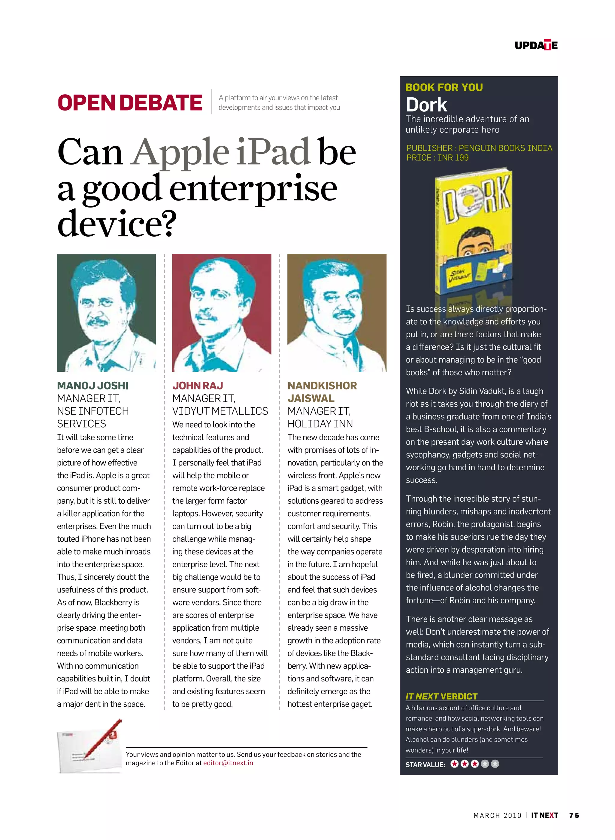 update


                                                                                                            bOOK FOR yOu
Open DebAte                                          A platform to air your views on the latest
                                                     developments and issues that impact you                Dork
                                                                                                            The incredible adventure of an
                                                                                                            unlikely corporate hero


Can Apple iPad be                                                                                           PuBlIShEr : PEnguIn BOOkS IndIa
                                                                                                            PrIcE : Inr 199



a good enterprise
device?
                                                                                                            Is success always directly proportion-
                                                                                                            ate to the knowledge and efforts you
                                                                                                            put in, or are there factors that make
                                                                                                            a difference? Is it just the cultural fit
                                                                                                            or about managing to be in the “good
                                                                                                            books” of those who matter?
MAnOJ JOSHi                           JOHn RAJ                              nAnDKiSHOR                      While dork by Sidin Vadukt, is a laugh
MANAGER IT,                           MANAGER IT,                           JAiSWAL                         riot as it takes you through the diary of
NSE INFOTECH                          VIDYUT METALLICS                      MANAGER IT,                     a business graduate from one of India’s
SERVICES                              We need to look into the              HOLIDAY INN                     best B-school, it is also a commentary
It will take some time                technical features and                The new decade has come
                                                                                                            on the present day work culture where
before we can get a clear             capabilities of the product.          with promises of lots of in-
                                                                                                            sycophancy, gadgets and social net-
picture of how effective              I personally feel that iPad           novation, particularly on the
                                                                                                            working go hand in hand to determine
the iPad is. apple is a great         will help the mobile or               wireless front. apple’s new
                                                                                                            success.
consumer product com-                 remote work-force replace             iPad is a smart gadget, with
pany, but it is still to deliver      the larger form factor                solutions geared to address     Through the incredible story of stun-
a killer application for the          laptops. however, security            customer requirements,          ning blunders, mishaps and inadvertent
enterprises. Even the much            can turn out to be a big              comfort and security. This      errors, robin, the protagonist, begins
touted iPhone has not been            challenge while manag-                will certainly help shape       to make his superiors rue the day they
able to make much inroads             ing these devices at the              the way companies operate       were driven by desperation into hiring
into the enterprise space.            enterprise level. The next            in the future. I am hopeful     him. and while he was just about to
Thus, I sincerely doubt the           big challenge would be to             about the success of iPad       be fired, a blunder committed under
usefulness of this product.           ensure support from soft-             and feel that such devices      the influence of alcohol changes the
as of now, Blackberry is              ware vendors. Since there             can be a big draw in the        fortune—of robin and his company.
clearly driving the enter-            are scores of enterprise              enterprise space. We have       There is another clear message as
prise space, meeting both             application from multiple             already seen a massive          well: don’t underestimate the power of
communication and data                vendors, I am not quite               growth in the adoption rate     media, which can instantly turn a sub-
needs of mobile workers.              sure how many of them will            of devices like the Black-      standard consultant facing disciplinary
With no communication                 be able to support the iPad           berry. With new applica-        action into a management guru.
capabilities built in, I doubt        platform. Overall, the size           tions and software, it can
if iPad will be able to make          and existing features seem            definitely emerge as the
                                                                                                            IT NEXT VeRDict
a major dent in the space.            to be pretty good.                    hottest enterprise gaget.       A hilarious acount of office culture and
                                                                                                            romance, and how social networking tools can
                                                                                                            make a hero out of a super-dork. And beware!
                                                                                                            Alcohol can do blunders (and sometimes
                                                                                                            wonders) in your life!
                       Your views and opinion matter to us. Send us your feedback on stories and the
                       magazine to the Editor at editor@itnext.in                                           Star Value:




                                                                                                                                     m a r c h 2 0 1 0 | it next   75
 