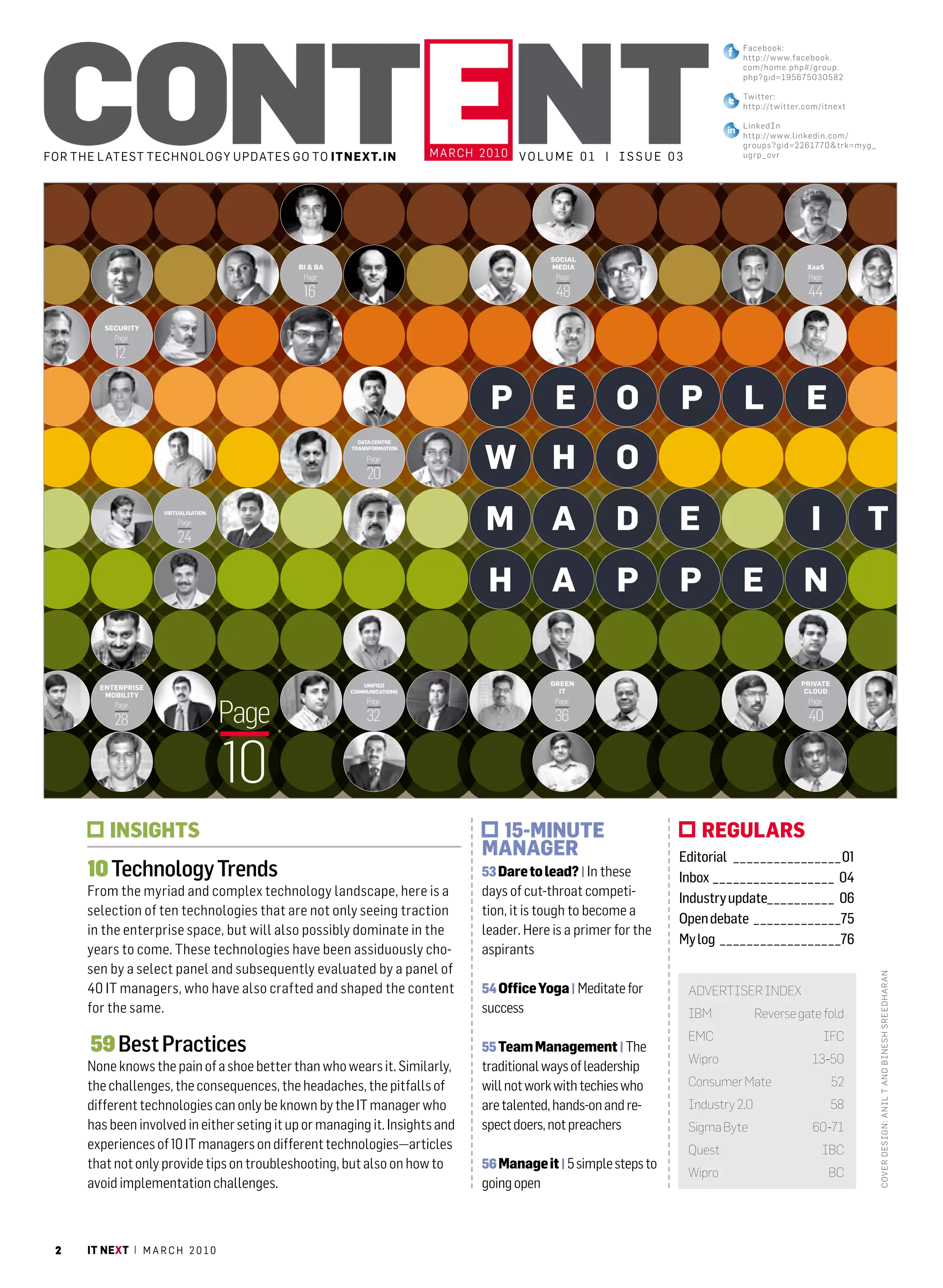 Content
                                                                                                                                                        Facebook:
                                                                                                                                                        http://www.facebook.
                                                                                                                                                        com/home.php#/group.
                                                                                                                                                        php?gid=195675030582

                                                                                                                                                        Twitter:
                                                                                                                                                        http://t witter.com/itnext

                                                                                                                                                        linked in
                                                                                                                                                        http://www.linkedin.com/
                                                                                                                                                        groups?gid=2261770&trk=myg_
For the l atest technology uPDates go to itnext.in                                     march 2010 V o l u m e 0 1 | I s s u e 0 3                       ugrp_ovr




                                                                                                            SOCIAL
                                                            BI & BA                                         MEDIA                                                              XaaS
                                                             Page                                            Page                                                              Page

                                                             16                                              48                                                                44

                     SECURITY
                          Page

                          12


                                                                                                 P           E          O         P                     L                     E
                                                                                                W           H           O
                                                                        DATA CENTRE
                                                                      TRANSFORMATION

                                                                          Page

                                                                          20

                                    VIRTUALISATION
                                        Page

                                        24
                                                                                                M           A           D         E                                             I                        T
                                                                                                H           A           P         P                     E                     N

                                                                         UNIFIED                            GREEN                                                            PRIVATE
                   ENTERPRISE
                                                                      COMMUNICATIONS                          IT                                                              CLOUD
                    MOBILITY


                                                     Page
                                                                          Page                               Page                                                              Page
                          Page

                          28                                              32                                 36                                                                40


 10   IT NEXT | M A R C H 2 0 1 0
                                                     10                                                                                                                         M A R C H 2 0 1 0 | IT NEXT      11




                        insights                                                                15-Minute                                 regulars
                                                                                               Manager                            Editorial  _  _  _  _  _  _  _  _  _  _  _  _  _  _  _  _ 01
              10 Technology Trends                                                             53 Dare to lead? | In these        Inbox  _  _  _  _  _  _  _  _  _  _  _  _  _  _  _  _  _  _ 04
              From the myriad and complex technology landscape, here is a                      days of cut-throat competi-        Industry update _  _  _  _  _  _  _  _  _  _ 06
              selection of ten technologies that are not only seeing traction                  tion, it is tough to become a
                                                                                                                                  Open debate  _  _  _  _  _  _  _  _  _  _  _  _  _75
              in the enterprise space, but will also possibly dominate in the                  leader. Here is a primer for the
                                                                                                                                  My log  _  _  _  _  _  _  _  _  _  _  _  _  _  _  _  _  _  _76
              years to come. These technologies have been assiduously cho-                     aspirants
              sen by a select panel and subsequently evaluated by a panel of
                                                                                                                                                                                                              c ov er des ign: anil T and Bi nesh sre edharan




              40 IT managers, who have also crafted and shaped the content                     54 Office Yoga | Meditate for         advertiser index
              for the same.                                                                    success                               iBM                    reverse gate fold
                                                                                                                                     eMC                                              iFC
               59 Best Practices                                                               55 team Management | The
                                                                                                                                     Wipro                                       13-50
              None knows the pain of a shoe better than who wears it. Similarly,               traditional ways of leadership
              the challenges, the consequences, the headaches, the pitfalls of                 will not work with techies who        Consumer Mate                                      52
              different technologies can only be known by the IT manager who                   are talented, hands-on and re-        industry 2.0                                       58
              has been involved in either seting it up or managing it. Insights and            spect doers, not preachers            sigma Byte                                  60-71
              experiences of 10 IT managers on different technologies—articles                                                       Quest                                            iBC
              that not only provide tips on troubleshooting, but also on how to                56 Manage it | 5 simple steps to
                                                                                                                                     Wipro                                             BC
              avoid implementation challenges.                                                 going open



 2            it next | m a r c h 2 0 1 0
 