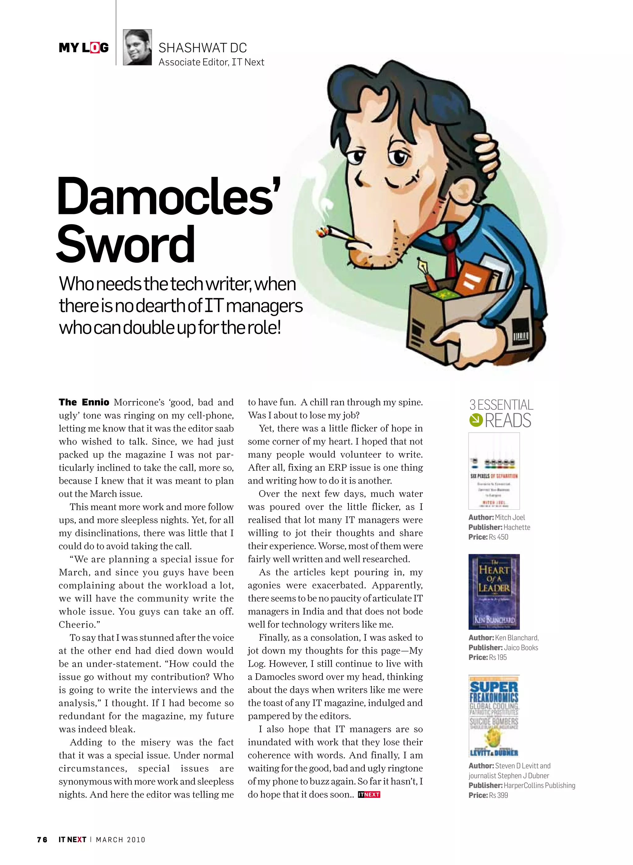 my log                        ShaShwat DC
                                   associate Editor, It Next




     Damocles’
     Sword
     Who needs the tech writer, when
     there is no dearth of IT managers
     who can double up for the role!


     The Ennio Morricone’s ‘good, bad and               to have fun. A chill ran through my spine.       3 EssEntial
     ugly’ tone was ringing on my cell-phone,
     letting me know that it was the editor saab
                                                        Was I about to lose my job?
                                                           Yet, there was a little flicker of hope in         REads
     who wished to talk. Since, we had just             some corner of my heart. I hoped that not
     packed up the magazine I was not par-              many people would volunteer to write.
     ticularly inclined to take the call, more so,      After all, fixing an ERP issue is one thing
     because I knew that it was meant to plan           and writing how to do it is another.
     out the March issue.                                  Over the next few days, much water
        This meant more work and more follow            was poured over the little flicker, as I
     ups, and more sleepless nights. Yet, for all       realised that lot many IT managers were          Author: Mitch Joel
                                                                                                         Publisher: Hachette
     my disinclinations, there was little that I        willing to jot their thoughts and share          Price: Rs 450
     could do to avoid taking the call.                 their experience. Worse, most of them were
        “We are planning a special issue for            fairly well written and well researched.
     March, and since you guys have been                   As the articles kept pouring in, my
     complaining about the workload a lot,              agonies were exacerbated. Apparently,
     we will have the community write the               there seems to be no paucity of articulate IT
     whole issue. You guys can take an off.             managers in India and that does not bode
     Cheerio.”                                          well for technology writers like me.
        To say that I was stunned after the voice          Finally, as a consolation, I was asked to     Author: Ken Blanchard,
     at the other end had died down would               jot down my thoughts for this page—My            Publisher: Jaico Books
                                                                                                         Price: Rs 195
     be an under-statement. “How could the              Log. However, I still continue to live with
     issue go without my contribution? Who              a Damocles sword over my head, thinking
     is going to write the interviews and the           about the days when writers like me were
     analysis,” I thought. If I had become so           the toast of any IT magazine, indulged and
     redundant for the magazine, my future              pampered by the editors.
     was indeed bleak.                                     I also hope that IT managers are so
        Adding to the misery was the fact               inundated with work that they lose their
     that it was a special issue. Under normal          coherence with words. And finally, I am
     circumstances, special issues are                  waiting for the good, bad and ugly ringtone      Author: Steven D Levitt and
                                                                                                         journalist Stephen J Dubner
     synonymous with more work and sleepless            of my phone to buzz again. So far it hasn’t, I   Publisher: HarperCollins Publishing
     nights. And here the editor was telling me         do hope that it does soon..                      Price: Rs 399




76   it next | m a r c h 2 0 1 0
 