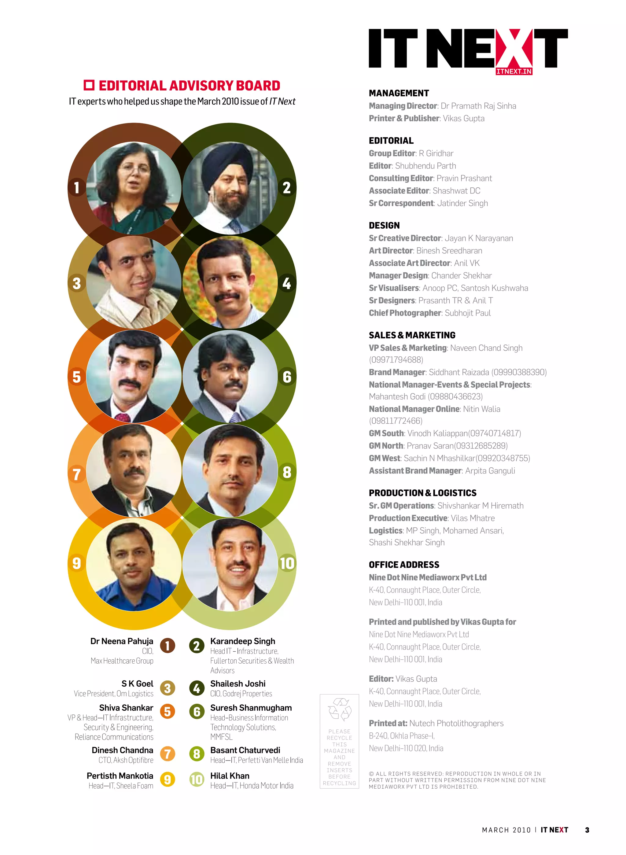 itnext.in

          eDitOrial aDVisOrY BOarD                                                    ManageMent
IT experts who helped us shape the March 2010 issue of IT Next                        Managing Director: dr Pramath raj sinha
                                                                                      Printer & Publisher: vikas gupta

                                                                                      eDitOrial
                                                                                      group editor: r giridhar
                                                                                      editor: shubhendu Parth
                                                                                      Consulting editor: Pravin Prashant
  1                                                            2                      associate editor: shashwat dc
                                                                                      sr Correspondent: Jatinder singh

                                                                                      Design
                                                                                      sr Creative Director: Jayan K narayanan
                                                                                      art Director: Binesh sreedharan
                                                                                      associate art Director: anil vK
                                                                                      Manager Design: chander shekhar
 3                                                             4                      sr Visualisers: anoop Pc, santosh Kushwaha
                                                                                      sr Designers: Prasanth Tr & anil T
                                                                                      Chief Photographer: subhojit Paul

                                                                                      sales & Marketing
                                                                                      VP sales & Marketing: naveen chand singh
                                                                                      (09971794688)
                                                                                      Brand Manager: siddhant raizada (09990388390)
 5                                                             6                      national Manager-events & special Projects:
                                                                                      Mahantesh godi (09880436623)
                                                                                      national Manager Online: nitin Walia
                                                                                      (09811772466)
                                                                                      gM south: vinodh Kaliappan(09740714817)
                                                                                      gM north: Pranav saran(09312685289)
                                                                                      gM West: sachin n Mhashilkar(09920348755)

 7                                                             8                      assistant Brand Manager: arpita ganguli

                                                                                      PrODuCtiOn & lOgistiCs
                                                                                      sr. gM Operations: shivshankar M hiremath
                                                                                      Production executive: vilas Mhatre
                                                                                      logistics: MP singh, Mohamed ansari,
                                                                                      shashi shekhar singh

 9                                                             10                     OffiCe aDDress
                                                                                      nine Dot nine Mediaworx Pvt ltd
                                                                                      K-40, Connaught Place, Outer Circle,
                                                                                      New Delhi–110 001, India

                                                                                      Printed and published by Vikas gupta for
                                                                                      Nine Dot Nine Mediaworx Pvt Ltd
       Dr Neena Pahuja                Karandeep Singh
                        CIO,          Head IT – Infrastructure,
                                                                                      K-40, Connaught Place, Outer Circle,
       Max Healthcare Group           Fullerton Securities & Wealth                   New Delhi–110 001, India
                                      Advisors
                                                                                      editor: vikas gupta
                  S K Goel            Shailesh Joshi
  Vice President, Om Logistics        CIO, Godrej Properties                          K-40, Connaught Place, Outer Circle,
          Shiva Shankar               Suresh Shanmugham                               New Delhi–110 001, India
VP & Head—IT Infrastructure,          Head–Business Information
    Security & Engineering,           Technology Solutions,                           Printed at: nutech Photolithographers
                                                                            Please
  Reliance Communications             MMFSL                                recycle    B-240, Okhla Phase–I,
                                                                             This
        Dinesh Chandna                Basant Chaturvedi                   Magazine    New Delhi–110 020, India
                                                                             and
          CTO, Aksh Optifibre         Head—IT, Perfetti Van Melle India    reMove
                                                                           inserTs
      Pertisth Mankotia               Hilal Khan                            BeFore
                                                                                      © a ll righ Ts reserved: reProducTion in W hole or in
                                                                                      ParT WiThou T WriTTen PerMission F roM nine doT nine
                                                                          recycling
       Head—IT, Sheela Foam           Head—IT, Honda Motor India                      MediaWorx Pv T lT d is ProhiBiTed.




                                                                                                                             m a r c h 2 0 1 0 | it next   3
 