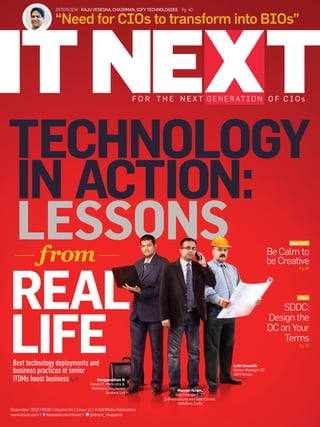 INTERVIEW | Raju Vegesna, Chairman, Sify technologies | Pg 40

“Need for CIOs to transform into BIOs”

f o r th e n e x t g e n e r at i o n o f ci o s

tECHNOLOGY
IN ACTION:
LESSONS
from
rEAL
LIFE
BossTalk

Be Calm to
be Creative
Pg 06

Plus

SDDC:
Design the
DC on Your
Terms
Pg 32

Best technology deployments and
business practices of senior
Ranganathan N
ITDMs boost business Pg 12
Head-IT, Mahindra &
Mahindra Insurance
Brokers Ltd

December 2013 | `100 | Volume 04 | Issue 11 | A 9.9 Media Publication
@itnext_magazine
www.itnext.com | facebook.com/itnext |

Lalit Kaushik
Senior Manager-IT,
JBM Group

Manish Israni,
Vice President -IT
Infrastructure and Data Center,
Vodafone India

 