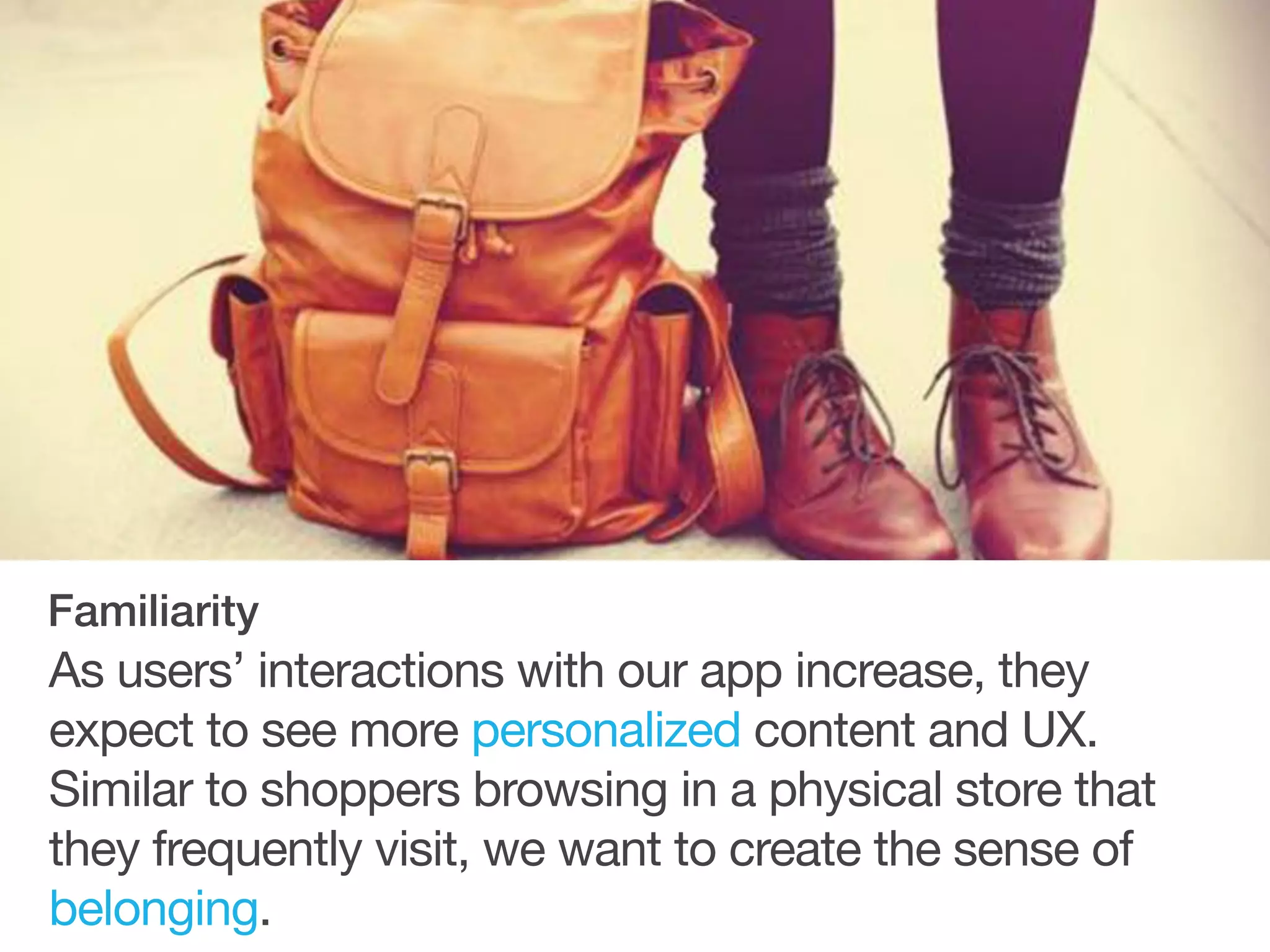 As users’ interactions with our app increase, they
expect to see more personalized content and UX.
Similar to shoppers browsing in a physical store that
they frequently visit, we want to create the sense of
belonging.
Familiarity
 