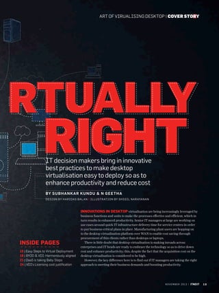 art of virualising desktop | cover story

IT decision makers bring in innovative
best practices to make desktop
virtualisation easy to deploy so as to
enhance productivity and reduce cost
By Su b hank ar Ku nd u  n G e e t h a
Desi gn by hari das bal an | i l lu st rat i o n by s h i g i L narayanan

Innovations in desktop virtualisation are being increasingly leveraged by

Inside Pages
15 | Easy Steps to Virtual Deployment
19 | BYOD  VDI: Harmoniously aligned
21 | DaaS is taking Baby Steps
24 | VDI’s Licensing cost justification

business functions and units to make the processes effective and efficient, which in
turn results in enhanced productivity. Senior IT managers at large are working on
use cases around quick IT infrastructure delivery time for service centres in order
to put business-critical plans in place. Manufacturing plant users are hopping on
to the desktop virtualisation platform over WAN to enable cost saving through
procurement of thin clients rather than desktops or laptops.
There is little doubt that desktop virtualisation is making inroads across
enterprises and IT heads are ready to embrace the technology so as to drive down
cost and enhance productivity; this, despite the fact that the acquisition cost on the
desktop virtualisation is considered to be high.
However, the key difference here is to find out if IT managers are taking the right
approach to meeting their business demands and boosting productivity.

n o v e m b e r 2 0 1 3 | itnext

13

 