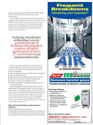 Frequent
Breakdowns
Communication happens through the SSL VPN solution,
which is integrated with dual factor token-based
authentication.
As a best practice, all backup of shared storage should
configure with retention time. Disaster recovery for virtual
desktop infrastructure (VDI) requires many of the same
measures one would take for conventional PCs: backup
methods and careful planning. In fact, VDI can make it
even easier to recover data because information is not
stored on end-user devices.

hampering your business?

Deploying virtualisation
methodology is an art,
as deployment of

desktop virtualisation
requires detailed
assessment of one’s
IT environment and
implementation plan

However, the lessons that Prabhu and his team learned
by way of applying best practices was to make sure the
reasons for the project were well-defined. In addition,
these were important:
Senior management support to address change management
How to support heavy users   
Making sure the network infrastructure is up to the task
You cannot have all users covered by a single vendor
Integration with the surrounding ecosystem
Program management and organisational structure for
the implementation
Ramesh Vantipalli (Head EUC India  South –Systems
Engineering  Technology), VMware, says the real value in
converting to a virtual desktop environment is realised only
when a variety of seemingly conflicting requirements are met:
a) the end users are happy, b) the corporation’s needs for
security and compliance are met, c) the IT organisation
has the control it needs without having to add costly
resources, and d) the overall system performance and cost
of ownership are improved.

in Control Rooms
®

Removes harmful gases
Prevents corrosion of electronic components

1. Achieving the best end user experience
An important consideration for selecting host rendering versus
client rendering is the quality of the end user experience. End
users care about the image display quality and experiencing no

Get in touch with us today!

y

ed b

Back

Serv

ice

®

ISO 9001:2008  14001:2004 CERTIFIED

Phone: +91 11 23906777 • E-Mail: bryairmarketing@pahwa.com

www.bryairﬁltration.com

30.04.2013

RB/BA/1319HVCA1

Some of the best practices are given below for
reference:

Gas Phase Filtration
• Most efﬁcient system for
purifying the air
• Based on advanced
Honeycomb technology
using chemical ﬁlters
• Bry-Air EcoScrub looks
sleek and works quietly
• Designed to complement
the servers

28 cm x 10.3 cm

 