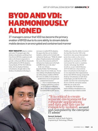 art of virtualising desktop | cover story

BYOD and VDI:
Harmoniously
Aligned
IT managers concur that VDI has become the primary
enabler of BYOD due to its core ability to stream data to
mobile devices in an encrypted and containerised manner
Most industry players, vendors
and senior IT managers agree that
desktop virtualisation and Bring Your
Own Device (BYOD) complement each
other as the former is imperative to
provide a robust and effective framework
and foundation for BYOD adoption.
Anoop Handa, EVP  CIO, Fullerton
India, who has deployed desktop
virtualisation, though, believes that
desktop virtualisation technology is

necessary to enable BYOD adoption.
He argues that they are two distinct
initiatives, which need to be dealt with
exclusively. Handa says, “While the initial
phase of implementation looks similar,
the extent of investments and the IT
infrastructure deployment at the backend differ from one to the other.”
In the case of Essar,
Jayantha Prabhu Chief Technology
Officer, Essar Services India says, “In our
case, desktop virtualisation has become
one of the primary enablers of BYOD
due to its core ability to stream data to
mobile devices in an encrypted and
containerised manner.”
Due to containerisation, the
existing applications continue
to run without modification
due to their decoupling from the
Local OS of the mobile device.

Prabhu says that the ability to restrict
the data flow from the VDI to the
local device also means that malware
protection resides on the server
rather than on individual devices,
making device security in a BYOD
environment far easier to maintain.
Another advantage that BYOD
would see, as per Ashish Khanna,
AVP-IT, EIH Ltd, is that with the
latest virtualisation technologies, it
is very imperative that organisations
devise their BYOD strategy along with
desktop virtualisation as both these
technologies provide benefit to the
mobile user force for connecting their
devices with the enterprise systems
while they are on the move.
Sachin Jain, CIO, Evalueserve,
looks at desktop virtualisation as an
infrastructure layer which is needed

“It is critical to create
separate environment for
corporate applications
and data and this can be
completely isolated, secured

and customised by the enterprise
IT admin”

Ramesh Vantipalli
Head EUC India  South-Systems
Engineering  Technology, VMware

n o v e m b e r 2 0 1 3 | itnext

19

 