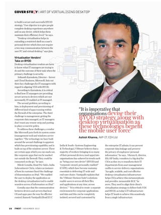 cover story | art of virtualising desktop
to build a secure and successful BYOD
strategy. “Our objective is to give people
complete desktop experience anywhere
and on any device. which helps them
maintain their efficiency level,” he says.
“Desktop virtualisation helps in
extending a restricted shell on a user’s
personal device which does not require
a two-way communication between the
user PC and virtual desktop,” says Jain.

Virtualisation Vendors’
Take on BYOD
Desktop virtualisation vendors are keen
to know what IT managers are trying to
do and the outcome of their task when the
primary challenge is security.
Srikanth Karnakota, Director – Server
and Cloud Business, Microsoft, lists out
three key challenges for IT managers with
regard to aligning VDI with BYOD.
According to Karnakota, it is critical
to find how IT managers are providing
secure access to devices which are not
necessarily IT enabled or IT managed.
The second problem, according to
him, is deployment and provisioning of
different kind of apps running within
the firewall of the enterprise. The third
challenge is management: getting the
corporate data managed, as IT managers
don’t want any remote swip and putting
in place a concrete policy.
To address these challenges, a vendor
like Microsoft puts forth its system centre
(management tool) and windows server
together. “The technology we have built
around the second challenge is appstore
which has provisioning capability and is
built on top of the windows server. There
are certain apps which you can mark out,
like corporate apps that can be marked
out outside the firewall. They could be
consumed on the go,” he says.
Nilesh Goradia, Head Pre-Sales, India
Subcontinent-Citrix, relates an instance
of how its customer faced the challenge
of dissemination on iPad. “We enabled
the user to deploy the application on
the desktop virtualisation tool to enable
seamless access of information on iPad.”
Goradia says that the communication
between devices and servers that host
OS and apps pave the way for effective
control. Ramesh Vantipalli (Head EUC

20

itnext | n o v e m b e r 2 0 1 3

“It is imperative that
organisations devise their

BYOD strategy along with
desktop virtualisation as
these technologies benefit
the mobile user force”
Ashish Khanna, AVP-IT, EIH Ltd
India  South--Systems Engineering
 Technology), VMware believes that a
majority of workers bringing in so many
of their personal devices, (and apps) into
organisations has ushered in trends such
as “bring your own device” (BYOD) and
“corporate-owned, personally enabled”
(COPE), which have become mainstay
essentials to delivering IT scale and
end-user choice. Vantipalli explains that
the VMware Horizon Suite’s solutions
enable users to access all their files
and applications at any time, across
devices.” “It is critical to create a separate
environment for corporate applications
and data and this can be completely
isolated, secured and customised by

the enterprise IT admin; it can prevent
corporate data leakage and preserve
the privacy of employees’ personal
information,” he says. Vikram K, director,
ISS, HP India, considers it a big deal for
CIOs as they try to transform their IT
departments from asset management
outfits to service delivery organisations.
“An agile, scalable, and cost-effective
desktop virtualisation infrastructure
helps CIOs achieve this metamorphosis
and provides measurable ROI,” he
avers. They need to align their client’s
virtualisation strategy to deliver both VDI
and BYOD, as today’s IT infrastructure
helps IT heads to achieve this seamlessly
from a single infrastructure.

 